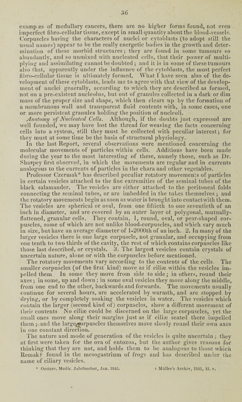 imperfect fibro-cellular tissue, except in small quantity about the blood-vessels. Corpuscles having the characters of nuclei or cytoblasts (to adopt still the usual names) appear to be the really energetic bodies in the growth and deter¬ mination of these morbid structures ; they are found in some tumours so abundantly, and so unmixed with nucleated cells, that their power of multi¬ plying and assimilating cannot be doubted ; and it is in some of these tumours also that, apparently under the influence of the cytoblasts, the most perfect fibro-cellular tissue is ultimately formed. What I have seen also of the de¬ velopment of these cytoblasts, leads me to agree with that view of the develop¬ ment of nuclei generally, according to which they are described as formed, not on a pre-existent nucleolus, but out of granules collected in a dark or dim mass of the proper size and shape, which then clears up by the formation of a membranous wall and transparent fluid contents with, in some cases, one or more persistent granules holding the position of nucleoli. Anatomy of Nucleated Cells. Although, if the doubts just expressed are well founded, we may have lost the thread for weaving the facts concerning cells into a system, still they must be collected with peculiar interest; for they must at some time be the basis of structural physiology. In the last Report, several observations were mentioned concerning the molecular movements of particles within cells. Additions have been made during the year to the most interesting of these, namely those, such as Dr. Sharpey first observed, in which the movements are regular and in currents analogous to the currents of particles in the chara and other vegetables. Professor Czermak* has described peculiar rotatory movements of particles in certain vesicles attached to the fine extremities of the seminal tubes of the black salamander. The vesicles are either attached to the peritoneal folds connecting the seminal tubes, or are imbedded in the tubes themselves ; and the rotatory movements begin as soon as water is brought into contactwith them. The vesicles are spherical or oval, from one fiftieth to one seventieth of an inch in diameter, and are covered by an outer layer ot polygonal, mutually- flattened, granular cells. They contain, I, round, oval, or pear-shaped cor¬ puscles, some of which are not unlike blood-corpuscles, and which vary much in size, but have an average diameter of l-2000th of an inch. 2. In many of the larger vesicles there is one large corpuscle, not granular, and occupying from one tenth to two thirds of the cavity, the rest of which contains corpuscles like those last described, or crystals. 3. The largest vesicles contain crystals of uncertain nature, alone or with the corpuscles before mentioned. The rotatory movements vary according to the contents of the cells. The smaller corpuscles (of the first kind) move as if cilise within the vesicles im¬ pelled them In some they move from side to side; in others, round their axes ; in some, up and down ; in some oval vesicles they move along the middle, from one end to the other, backwards and forwards. The movements usually continue for several hours, are accelerated by warmth, and are stopped by drying, or by completely soaking the vesicles in water. The vesicles which contain the larger (second kind of) corpuscles, show a different movement of their contents No cilise could be discerned on the large corpuscles, yet the small ones move along their margins just as if ciliae seated there impelled them ; and the large^gorpuscles themselves move slowly round their own axes in one constant direction. The nature and mode of generation of the vesicles is quite uncertain ; they at first were taken for the ova of entozoa, but the author gives reasons for thinking that they are not, and holds them to be analogous to those which Remakt found in the mesogastrium of frogs and has described under the name of ciliary vesicles.