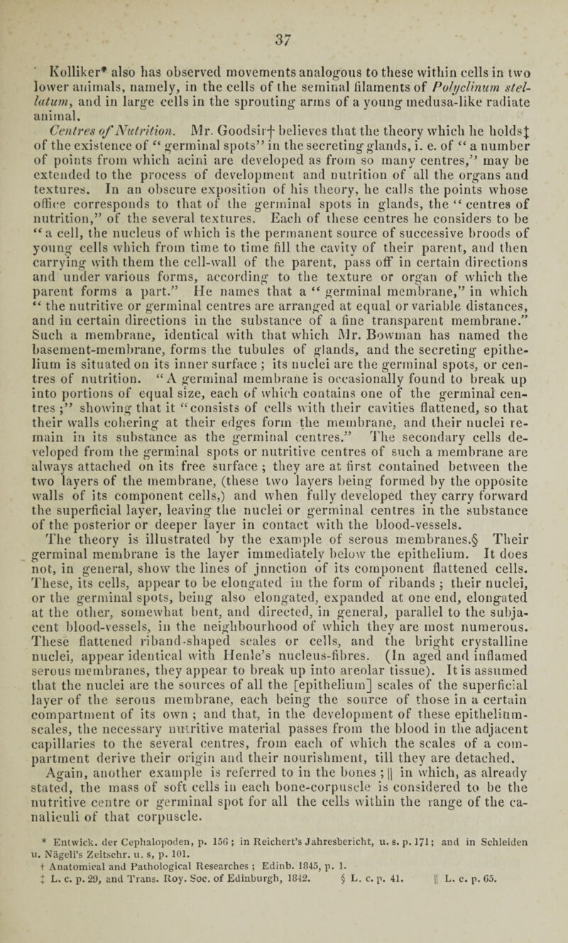 lower animals, namely, in the cells of the seminal filaments of Polyclinum stel- latum, and in large cells in the sprouting arms of a young medusa-like radiate animal. Cenires of Nutrition. Mr. Goodsirf believes that the theory which he liolds^ of the existence of germinal spots” in the secreting glands, i. e. of “ a number of points from which acini are developed as from so many centres,” may be extended to the process of development and nutrition of all the organs and textures. In an obscure exposition of his theory, he calls the points whose office corresponds to that of the germinal spots in glands, the “ centres of nutrition,” of the several textures. Each of these centres he considers to be “a cell, the nucleus of which is the permanent source of successive broods of young cells which from time to time fill the cavity of their parent, and then carrying with them the cell-wall of the parent, pass off in certain directions and under various forms, according to the texture or organ of which the parent forms a part.” He names that a “ germinal membrane,” in which “ the nutritive or germinal centres are arranged at equal or variable distances, and in certain directions in the substance of a fine transparent membrane.” Such a membrane, identical with that which Mr. Bowman has named the basement-membrane, forms the tubules of glands, and the secreting epithe¬ lium is situated on its inner surface ; its nuclei are the germinal spots, or cen¬ tres of nutrition. “A germinal membrane is occasionally found to break up into portions of equal size, each of which contains one of the germinal cen¬ tres showing that it “consists of cells with their cavities flattened, so that their walls cohering at their edges form the membrane, and their nuclei re¬ main in its substance as the germinal centres.” The secondary cells de¬ veloped from the germinal spots or nutritive centres of such a membrane are always attached on its free surface ; they are at first contained between the two layers of the membrane, (these two layers being formed by the opposite walls of its component cells,) and when fully developed they carry forward the superficial layer, leaving the nuclei or germinal centres in the substance of the posterior or deeper layer in contact with the blood-vessels. The theory is illustrated by the example of serous membranes.§ Their germinal membrane is the layer immediately below the epithelium. It does not, in general, show the lines of jnnction of its component flattened cells. These, its cells, appear to be elongated in the form of ribands ; their nuclei, or the germinal spots, being also elongated, expanded at one end, elongated at the other, somewhat bent, and directed, in general, parallel to the subja¬ cent blood-vessels, in the neighbourhood of which they are most numerous. These flattened riband-shaped scales or cells, and the bright crystalline nuclei, appear identical with Henle’s nucleus-fibres. (In aged and inflamed serous membranes, they appear to break up into areolar tissue). It is assumed that the nuclei are the sources of all the [epithelium] scales of the superficial layer of the serous membrane, each being the source of those in a certain compartment of its own ; and that, in the development of these epithelium- scales, the necessary nutritive material passes from the blood in the adjacent capillaries to the several centres, from each of which the scales of a com¬ partment derive their origin and their nourishment, till they are detached. Again, another example is referred to in the bones ; || in which, as already stated, the mass of soft cells in each bone-corpuscle is considered to be the nutritive centre or germinal spot for all the cells within the range of the ca- naliculi of that corpuscle. * Entwick. der Cephalopoden, p. 150; in Reichert’s Jahresbericht, u. s. p. 171; and in Schleiden u. Nageli’s Zeitschr. u. s, p. 101. t Anatomical and Pathological Researches ; Edinb. 1845, p. 1. t L. c. p. 29, and Trans. Roy. Soc. of Edinburgh, 1842. § L. c. p. 41. || L. c. p. 65.