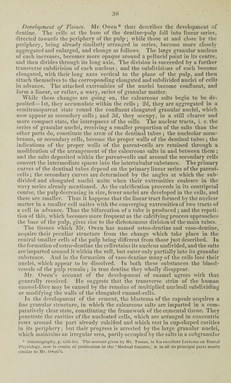 Development of Tissues. Mr. Owen* thus describes the development of dentine. The cells at the base of the dentine-pulp fall into linear series, directed towards the periphery of the pulp ; while those at and close by the periphery, being1 already similarly arranged in series, become more closely aggregated and enlarged, and change as follows. The large granular nucleus of each increases, becomes more opaque around a pellucid point in its centre, and then divides through its long axis. The division is succeeded by a further transverse subdivision of each nucleus; and the subdivisions of each become elongated, with their long axes vertical to the plane of the pulp, and then attach themselves to the corresponding elongated and subdivided nuclei of cells in advance. The attached extremities of the nuclei become confluent, and form a linear, or rather, a wavy, series of granular matter. While these changes are going on, the calcareous salts begin to be de¬ posited— 1st, they accumulate within the cells ; 2d, they are aggregated in a semitransparent state round the confluent elongated granular nuclei, which now appear as secondary cells; and 3d, they occupy, in a still clearer and more compact state, the interspaces of the cells. The nuclear tracts, i. e. the series of granular nuclei, receiving a smaller proportion of the salts than the other parts do, constitute the areae of the dentinal tubes ; the nucleolar mem¬ branes, or secondary cells, become the proper walls of the dentinal tubes ; the indications of the proper walls of the parent-cells are retained through a modification of the arrangement of the calcareous salts in and between them ; and the salts deposited within the parent-cells and around the secondary cells convert the intermediate spaces into the intertubular substance. The primary curves of the dentinal tubes depend on the primary linear series of the parent- cells; the secondary curves are determined by the angles at which the sub¬ divided and elongated nuclei unite when their extremities coalesce in the wavy series already mentioned. As the calcification proceeds in its centripetal course, the pulp decreasing in size, fewer nuclei are developed in the cells, and these are smaller. Thus it happens that the linear tract formed by the nuclear matter in a smaller cell unites with the converging extremities of two tracts of a cell in advance. Thus the bifurcation of a tube is produced ; and the repeti¬ tion of this, which becomes more frequent as the calcifying process approaches the base of the pulp, gives rise to the dichotomous division of the main tubes. The tissues which Mr. Owen has named osteo-dentine and vaso-dentine, acquire their peculiar structure from the change which take place in the central smaller cells of the pulp being different from those just described. In the formation of osteo-dentine the cell retains its nucleus undivided, and the salts are imparted around it within the cell, but enter only partially into its granular substance. And in the formation of vaso-dentine many of the cells lose their nuclei, which appear to be dissolved. In both these substances the blood¬ vessels of the pulp remain ; in true dentine they wholly disappear. Mr. Owen’s account of the development of enamel agrees with that generally received. He suggests that the transverse striae of the human enamel-fibre may be caused by the remains of multiplied nucleoli subdividing or modifying the walls of the elongated enamel-cells. In the development of the cement, the blastema of the capsule acquires a fine granular structure, in which the calcareous salts are imparted in a com¬ paratively clear state, constituting the framework of tliecemental tissue. They penetrate the cavities of the nucleated cells, which are arranged in concentric rows around the part already calcified and which rest in cup-shaped cavities in its periphery; but their progress is arrested by the large granular nuclei, which maintains an irregular area, partly occupied by the salts in a subgranular * Odontography, p. xliii-lxi. The account given by Mr. Tomes, in his excellent Lectures on Dental Physiology, now in course of publication in the ‘ Medical Gazette,’ is in all its principal parts nearly similar to Mr. Owen’s.