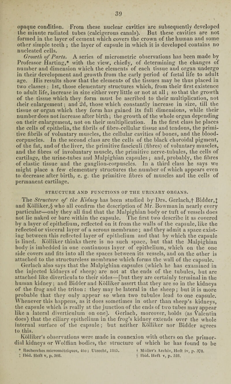 opaque condition. From these nuclear cavities are subsequently developed the minute radiated tubes (calcigerous canals). But these cavities are not formed in the layer of cement which covers the crown of the human and some other simple teeth ; the layer of capsule in which it is developed contains no nucleated cells. Growth of Parts. A series of micrometric observations has been made by Professor Harting,* with the view, chiefly, of determining the changes of number and dimension which the elements of each tissue and organ undergo in their development and growth from the early period of foetal life to adult age. His results show that the elements of the tissues may be thus placed in two classes : 1st, those elementary structures which, from their first existence to adult life, increase in size either very little or not at all; so that the growth of the tissue which they form must be ascribed to their multiplication, not their enlargement; and 2d, those which constantly increase in size, till the tissue or organ which they form has gained its full dimensions, while their number does not increase after birth; the growth of the whole organ depending on their enlargement, not on their multiplication. In the first class he places the cells of epithelia, the fibrils of fibro-cellular tissue and tendons, the primi¬ tive fibrils of voluntary muscles, the cellular cavities of bones, and the blood- corpuscles. In the second class are the cells of the black choroidal pigment, of the fat, and of the liver, the primitive fasciculi (fibres) of voluntary muscles, and the fibres of involuntary muscle, the primitive nerve-tubules, the cells of cartilage, the urine-tubes and Malpighian capsules ; and, probably, the fibres of elastic tissue and the ganglion-corpuscles. In a third class he says we might place a few elementary structures the number of which appears even to decrease after birth, e. g. the primitive fibres of muscles and the cells of permanent cartilage. STRUCTURE AND FUNCTIONS OF THE URINARY ORGANS. The Structure of the Kidney has been studied by Drs. Gerlach,f Bidder,]; and Kolliker,§ who all confirm the description of Mr. Bowman in nearly every particular—only they all find that the Malpighian body or tuft of vessels does not lie naked or bare within the capsule. The first two describe it as covered by a layer of epithelium, reflected on it from the walls of the capsule, like the reflected or visceral layer of a serous membrane; and they admit a space exist¬ ing between this reflected layer of epithelium and that by which the capsule is lined. Kolliker thinks there is no such space, but that the Malpighian body is imbedded in one continuous layer of epithelium, which on the one side covers and fits into all the spaces between its vessels, and on the other is attached to the structureless membrane which forms the wall of the capsule. Gerlach also says that the Malpighian capsules (which he has examined in the injected kidneys of sheep) are not at the ends of the tubules, but are attached like diverticula to their sides—[but they are certainly terminal in the human kidney; and Bidder and Kolliker assert that they are so in the kidneys of the frog and the triton : they may be lateral in the sheep; but it is more probable that they only appear so when two tubules lead to one capsule. Whenever this happens, as it does sometimes in other than sheep’s kidneys, the capsule which is really at the junction of the ends of two tubes may appear like a lateral diverticulum on one]. Gerlach, moreover, holds (as Valentin does) that the ciliary epithelium in the frog’s kidney extends over the whole internal surface of the capsule; but neither Kolliker nor Bidder agrees to this. Kolliker’s observations were made in connexion with others on the primor¬ dial kidneys or Wolffian bodies, the structure of which he has found to be * Recherches micromctriques, 4to; Utrecht, 1845. t Miiller’s Archiv, Heft iv, p. 3/8. j Ibid. Heft v, p. 508. § Ibid. Heft v, p. 518.