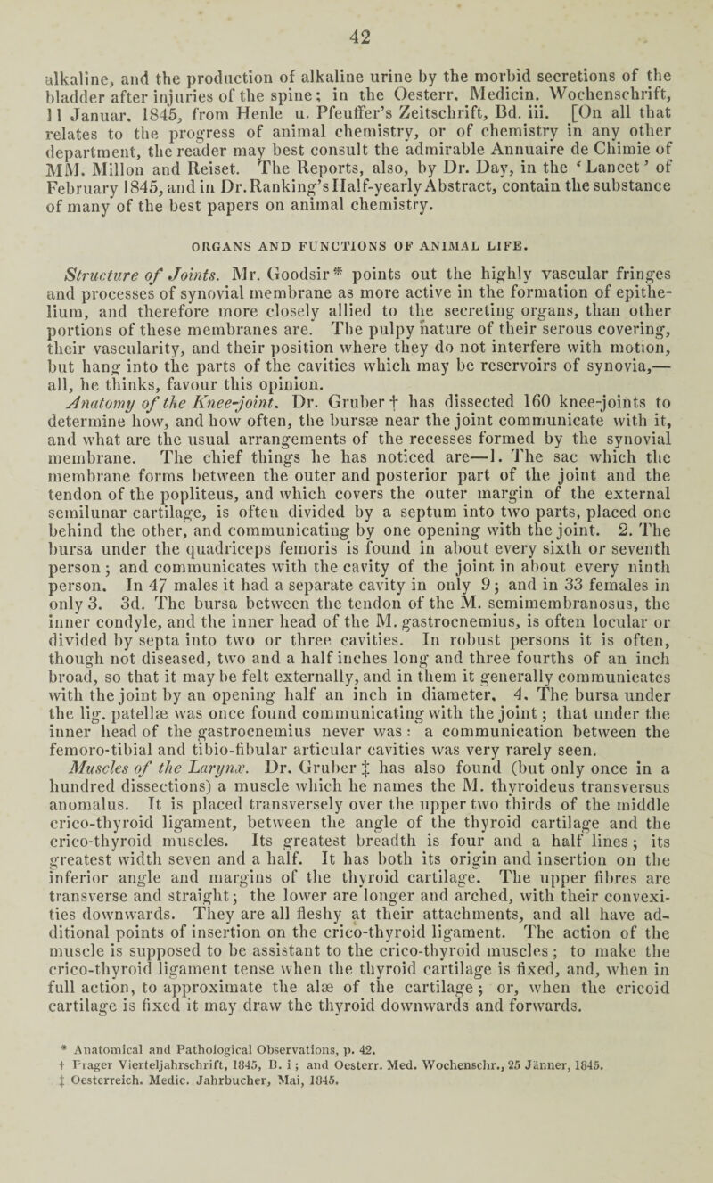 alkaline, and the production of alkaline urine by the morbid secretions of the bladder after injuries of the spine; in the Oesterr. Medicin. Woclienschrift, 11 Januar. 1845, from Henle u. Pfeutfer’s Zeitschrift, Bd. iii. [On all that relates to the progress of animal chemistry, or of chemistry in any other department, the reader may best consult the admirable Annuaire de Chimie of MM. Millon and Reiset. The Reports, also, by Dr. Day, in the ‘Lancet’ of February 1845, and in Dr. Ranking’s Half-yearly Abstract, contain the substance of many of the best papers on animal chemistry. ORGANS AND FUNCTIONS OF ANIMAL LIFE. Structure of Joints. Mr. Goodsir* points out the highly vascular fringes and processes of synovial membrane as more active in the formation of epithe¬ lium, and therefore more closely allied to the secreting organs, than other portions of these membranes are. The pulpy nature of their serous covering, their vascularity, and their position where they do not interfere with motion, but hang into the parts of the cavities which may be reservoirs of synovia,— all, he thinks, favour this opinion. Anatomy of the Knee-joint. Dr. Gruber + has dissected 160 knee-joints to determine how, and how often, the bursae near the joint communicate with it, and what are the usual arrangements of the recesses formed by the synovial membrane. The chief things he has noticed are—1. The sac which the membrane forms between the outer and posterior part of the joint and the tendon of the popliteus, and which covers the outer margin of the external semilunar cartilage, is ofteu divided by a septum into two parts, placed one behind the other, and communicating by one opening with the joint. 2. The bursa under the quadriceps femoris is found in about every sixth or seventh person 3 and communicates with the cavity of the joint in about every ninth person. In 47 males it had a separate cavity in only 9 3 and in 33 females in only 3. 3d. The bursa between the tendon of the M. semimembranosus, the inner condyle, and the inner head of the M. gastrocnemius, is often locular or divided by septa into two or three cavities. In robust persons it is often, though not diseased, two and a half inches long and three fourths of an inch broad, so that it maybe felt externally, and in them it generally communicates with the joint by an opening half an inch in diameter. 4. The bursa under the lig. patellae was once found communicating with the joint 3 that under the inner head of the gastrocnemius never was : a communication between the femoro-tibial and tibio-fibular articular cavities was very rarely seen. Muscles of the Larynx. Dr. Gruber ;[ has also found (but only once in a hundred dissections) a muscle which he names the M. thvroideus transversus anomalus. It is placed transversely over the upper two thirds of the middle crico-thyroid ligament, between the angle of the thyroid cartilage and the crico-thyroid muscles. Its greatest breadth is four and a half lines 3 its greatest width seven and a half. It has both its origin and insertion on the inferior angle and margins of the thyroid cartilage. The upper fibres are transverse and straight 3 the lower are longer and arched, with their convexi¬ ties downwards. They are all fleshy at their attachments, and all have ad¬ ditional points of insertion on the crico-thyroid ligament. The action of the muscle is supposed to be assistant to the crico-thyroid muscles; to make the crico-thyroid ligament tense when the thyroid cartilage is fixed, and, when in full action, to approximate the alae of the cartilage 5 or, when the cricoid cartilage is fixed it may draw the thyroid downwards and forwards. * Anatomical and Pathological Observations, p. 42. t Prager Vierteljahrschrift, 1845, B. i; and Oesterr. Med. Wochenschr., 25 Janner, 1845.