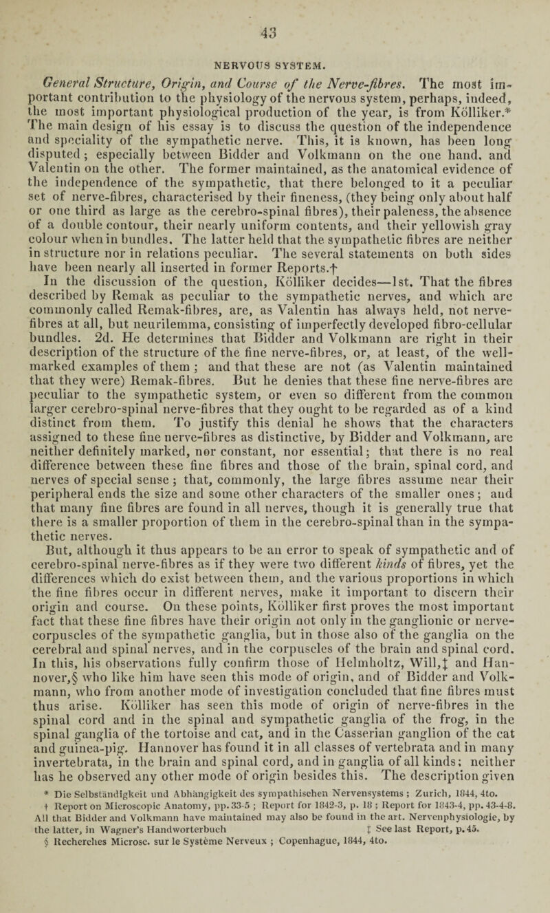 NERVOUS SYSTEM. General Structure, Origin, and Course of the Nerve-fibres. The most im¬ portant contribution to the physiology of the nervous system, perhaps, indeed, the most important physiological production of the year, is from Kolliker.* The main design of his essay is to discuss the question of the independence and speciality of the sympathetic nerve. This, it is known, has been long disputed ; especially between Bidder and Volkmann on the one hand, and Valentin on the other. The former maintained, as the anatomical evidence of the independence of the sympathetic, that there belonged to it a peculiar set of nerve-fibres, characterised by their fineness, (they being only about half or one third as large as the cerebro-spinal fibres), their paleness, the absence of a double contour, their nearly uniform contents, and their yellowish gray colour when in bundles. The latter held that the sympathetic fibres are neither in structure nor in relations peculiar. The several statements on both sides have been nearly all inserted in former Reports.f In the discussion of the question, Kolliker decides—1st. That the fibres described by Remak as peculiar to the sympathetic nerves, and which are commonly called Remak-fibres, are, as Valentin has always held, not nerve- fibres at all, but neurilemma, consisting of imperfectly developed fibro-cellular bundles. 2d. He determines that Bidder and Volkmann are right in their description of the structure of the fine nerve-fibres, or, at least, of the well- marked examples of them ; and that these are not (as Valentin maintained that they were) Remak-fibres. But he denies that these fine nerve-fibres arc peculiar to the sympathetic system, or even so different from the common larger cerebro-spinal nerve-fibres that they ought to be regarded as of a kind distinct from them. To justify this denial he shows that the characters assigned to these fine nerve-fibres as distinctive, by Bidder and Volkmann, are neither definitely marked, nor constant, nor essential; that there is no real difference between these fine fibres and those of the brain, spinal cord, and nerves of special sense ; that, commonly, the large fibres assume near their peripheral ends the size and some other characters of the smaller ones; and that many fine fibres are found in all nerves, though it is generally true that there is a smaller proportion of them in the cerebro-spinal than in the sympa¬ thetic nerves. But, although it thus appears to be an error to speak of sympathetic and of cerebro-spinal nerve-fibres as if they were two different kinds of fibres, yet the differences which do exist between them, and the various proportions in which the fine fibres occur in different nerves, make it important to discern their origin and course. On these points, Kolliker first proves the most important fact that these fine fibres have their origin not only in the ganglionic or nerve- corpuscles of the sympathetic ganglia, but in those also of the ganglia on the cerebral and spinal nerves, and in the corpuscles of the brain and spinal cord. In this, his observations fully confirm those of Helmholtz, Will,and Han¬ nover,^ who like him have seen this mode of origin, and of Bidder and Volk¬ mann, who from another mode of investigation concluded that fine fibres must thus arise. Kolliker has seen this mode of origin of nerve-fibres in the spinal cord and in the spinal and sympathetic ganglia of the frog, in the spinal ganglia of the tortoise and cat, and in the Gasserian ganglion of the cat and guinea-pig. Hannover has found it in all classes of vertebrata and in many invertebrata, in the brain and spinal cord, and in ganglia of all kinds; neither has he observed any other mode of origin besides this. The description given * Die Selbstiindigkeit und Abhangigkeit des sympathischen Nervensystems ; Zurich, 1844, 4to. t Report on Microscopic Anatomy, pp.33-5 ; Report for 1842-3, p. 18 ; Report for 1843-4, pp. 43-4-8. All that Bidder and Volkmann have maintained may also be found in the art. Nervenphysiologie, by the latter, in Wagner’s Handworterbuch J See last Report, p. 45. § Recherclies Microsc. sur le Systeme Nerveux ; Copenliague, 1844, 4to.