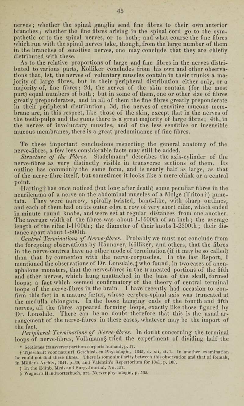nerves ; whether the spinal ganglia send fine fibres to their own anterior branches ; whether the fine fibres arising in the spinal cord go to the sym¬ pathetic or to the spinal nerves, or to both; and what course the fine fibres which run with the spinal nerves take, though, from the large number of them in the branches of sensitive nerves, one may conclude that they are chiefly distributed with these. As to the relative proportions of large and fine fibres in the nerves distri¬ buted to various parts, Kblliker concludes from liis own and other observa¬ tions that, 1st, the nerves of voluntary muscles contain in their trunks a ma¬ jority of large fibres, but in their peripheral distribution either only, or a majority of, fine fibres; 2d, the nerves of the skin contain (for the most part) equal numbers of both ; but in some of them, one or other size of fibres greatly preponderates, and in all of them the fine fibres greatly preponderate in their peripheral distribution; 3d, the nerves of sensitive mucous mem¬ brane are, in this respect, like those of the skin, except that in the nerves of the teeth-pulps and the gums there is a great majority of large fibres; 4th, in the nerves of involuntary muscles, and of the less sensitive or insensible mucous membranes, there is a great predominance of fine fibres. To these important conclusions respecting the general anatomy of the nerve-fibres, a few less considerable facts may still be added. Structure of the Fibres. Stadelmann* describes the axis-cylinder of the nerve-fibres as very distinctly visible in transverse sections of them. Its outline has commonly the same form, and is nearly half as large, as that of the nerve-fibre itself, but sometimes it looks like a mere chink or a central point. Hartingf has once noticed (but long after death) some peculiar fibres in the neurilemma of a nerve on the abdominal muscles of a Molge (Triton?) punc¬ tata. They were narrow, spirally twisted, band-like, with sharp outlines, and each of them had on its outer edge a row of very short cilise, which ended in minute round knobs, and were set at regular distances from one another. The average width of the fibres was about 1-1600th of an inch ; the average length of the ciliae 1-1100th; the diameter of their knobs l-2300th ; their dis¬ tance apart about 1-S00tli. Central Terminations of Nerve-fibres. Probably we must not conclude from the foregoing observations by Hannover, Kolliker, and others, that the fibres in the nerve-centres have no other mode of termination (if it may be so called) than that by connexion with the nerve-corpuscles. In the last Report, I mentioned the observations of Dr. Lonsdale,]; who found, in two cases of anen- aphalous monsters, that the nerve-fibres in the truncated portions of the fifth and other nerves, which hung unattached in the base of the skull, formed loops; a fact which seemed confirmatory of the theory of central terminal loops of the nerve-fibres in the brain. I have recently had occasion to con¬ firm this fact in a mature foetus, whose cerebro-spinal axis was truncated at the medulla oblongata. In the loose hanging ends of the fourth and fifth nerves, all the fibres appeared forming loops, exactly like those figured by Dr. Lonsdale. There can be no doubt therefore that this is the usual ar¬ rangement of the nerve-fibres in these cases, whatever may be the import of the fact. Peripheral Terminations of Nerve-fibres. In doubt concerning the terminal loops of nerve-fibres, Volkmann§ tried the experiment of dividing half the * Sectiones transversse partium corporis humani, p. 17- t Tijdschrift voor natuurl. Geschied. en Physiologic, 1845, d. xii, st. 1. In another examination he could not find these fibres. There is some similarity between this observation and that of Remak, in Muller’s Arehiv, 1841, p.39, and Valentin’s Repertorium for 1841, p. 108. x In the Edinb. Med. and Surg. Journal, No. 157. § Wagner’s Handworterbueh, art. Nervenphysiologie, p. 5G5.