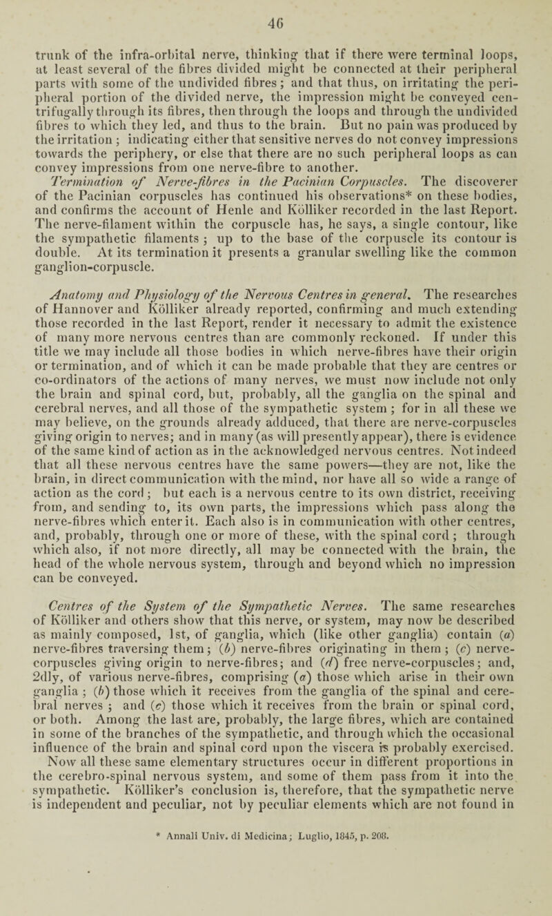 4G trunk of the infra-orbital nerve, thinking that if there were terminal loops, at least several of the fibres divided might be connected at their peripheral parts with some of the undivided fibres; and that thus, on irritating the peri¬ pheral portion of the divided nerve, the impression might be conveyed cen- trifugally through its fibres, then through the loops and through the undivided fibres to which they led, and thus to the brain. But no pain was produced by the irritation ; indicating either that sensitive nerves do not convey impressions towards the periphery, or else that there are no such peripheral loops as can convey impressions from one nerve-fibre to another. Termination of Nerve-fibres in the Pacinian Corpuscles. The discoverer of the Pacinian corpuscles has continued his observations* on these bodies, and confirms the account of Henle and Kolliker recorded in the last Report. The nerve-filament within the corpuscle has, he says, a single contour, like the sympathetic filaments ; up to the base of the corpuscle its contour is double. At its termination it presents a granular swelling like the common ganglion-corpuscle. Anatomy and Physiology of the Nervous Centres in general. The researches of Hannover and Kolliker already reported, confirming and much extending those recorded in the last Report, render it necessary to admit the existence of many more nervous centres than are commonly reckoned. If under this title we may include all those bodies in which nerve-fibres have their origin or termination, and of which it can be made probable that they are centres or co-ordinators of the actions of many nerves, we must now include not only the brain and spinal cord, but, probably, all the ganglia on the spinal and cerebral nerves, and all those of the sympathetic system ; for in all these we may believe, on the grounds already adduced, that there are nerve-corpuscles giving origin to nerves; and in many (as will presently appear), there is evidence of the same kind of action as in the acknowledged nervous centres. Not indeed that all these nervous centres have the same powers—they are not, like the brain, in direct communication with the mind, nor have all so wide a range of action as the cord ; but each is a nervous centre to its own district, receiving from, and sending to, its own parts, the impressions which pass along the nerve-fibres which enter it. Each also is in communication with other centres, and, probably, through one or more of these, with the spinal cord ; through which also, if not more directly, all may be connected with the brain, the head of the whole nervous system, through and beyond which no impression can be conveyed. Centres of the System of the Sympathetic Nerves. The same researches of Kolliker and others show that this nerve, or system, may now be described as mainly composed, 1st, of ganglia, which (like other ganglia) contain (a) nerve-fibres traversing them; (6) nerve-fibres originating in them ; (^nerve- corpuscles giving origin to nerve-fibres; and (d) free nerve-corpuscles; and, 2dly, of various nerve-fibres, comprising (a) those which arise in their own ganglia ; (b) those which it receives from the ganglia of the spinal and cere¬ bral nerves ; and (a) those which it receives from the brain or spinal cord, or both. Among the last are, probably, the large fibres, which are contained in some of the branches of the sympathetic, and through which the occasional influence of the brain and spinal cord upon the viscera is probably exercised. Now all these same elementary structures occur in different proportions in the cerebro-spinal nervous system, and some of them pass from it into the sympathetic. Kolliker’s conclusion is, therefore, that the sympathetic nerve is independent and peculiar, not by peculiar elements which are not found in # Annali Univ. di Medicina; Luglio, 1845, p. 208.