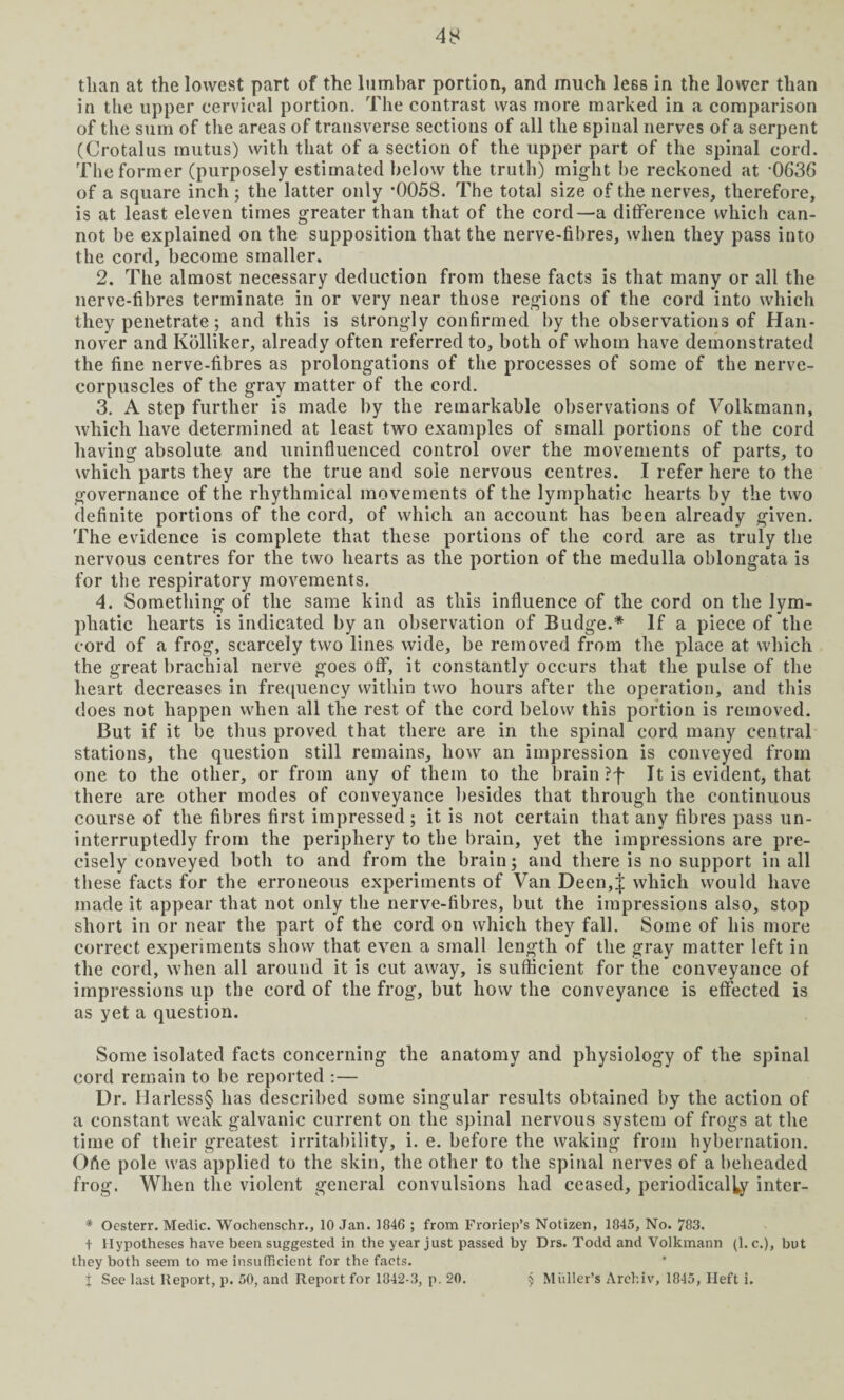 than at the lowest part of the lumbar portion, and much le6s in the lower than in the upper cervical portion. The contrast was more marked in a comparison of the sum of the areas of transverse sections of all the spinal nerves of a serpent (Crotalus inutus) with that of a section of the upper part of the spinal cord. The former (purposely estimated below the truth) might he reckoned at '0636 of a square inch; the latter only ’0058. The total size of the nerves, therefore, is at least eleven times greater than that of the cord—a difference which can¬ not be explained on the supposition that the nerve-fibres, when they pass into the cord, become smaller. 2. The almost necessary deduction from these facts is that many or all the nerve-fibres terminate in or very near those regions of the cord into which they penetrate; and this is strongly confirmed by the observations of Han¬ nover and Kolliker, already often referred to, both of whom have demonstrated the fine nerve-fibres as prolongations of the processes of some of the nerve- corpuscles of the gray matter of the cord. 3. A step further is made by the remarkable observations of Volkmann, which have determined at least two examples of small portions of the cord having absolute and uninfluenced control over the movements of parts, to which parts they are the true and sole nervous centres. I refer here to the governance of the rhythmical movements of the lymphatic hearts by the two definite portions of the cord, of which an account has been already given. The evidence is complete that these portions of the cord are as truly the nervous centres for the two hearts as the portion of the medulla oblongata is for the respiratory movements. 4. Something of the same kind as this influence of the cord on the lym¬ phatic hearts is indicated by an observation of Budge.* If a piece of the cord of a frog, scarcely two lines wide, be removed from the place at which the great brachial nerve goes off, it constantly occurs that the pulse of the heart decreases in frequency within two hours after the operation, and this does not happen when all the rest of the cord below this portion is removed. But if it be thus proved that there are in the spinal cord many central stations, the question still remains, how an impression is conveyed from one to the other, or from any of them to the brain ?f It is evident, that there are other modes of conveyance besides that through the continuous course of the fibres first impressed; it is not certain that any fibres pass un¬ interruptedly from the periphery to the brain, yet the impressions are pre¬ cisely conveyed both to and from the brain; and there is no support in all these facts for the erroneous experiments of Van Deen,J which would have made it appear that not only the nerve-fibres, but the impressions also, stop short in or near the part of the cord on which they fall. Some of his more correct experiments show that even a small length of the gray matter left in the cord, when all around it is cut away, is sufficient for the conveyance of impressions up the cord of the frog, but how the conveyance is effected is as yet a question. Some isolated facts concerning the anatomy and physiology of the spinal cord remain to be reported :— Ur. Harless§ has described some singular results obtained by the action of a constant weak galvanic current on the spinal nervous system of frogs at the time of their greatest irritability, i. e. before the waking from hybernation. Ofie pole was applied to the skin, the other to the spinal nerves of a beheaded frog. When the violent general convulsions had ceased, periodically inter- * Ocsterr. Medic. Wochenschr., 10 Jan. 1846 ; from Froriep’s Notizen, 1845, No. 783. t Hypotheses have been suggested in the year just passed by Drs. Todd and Volkmann (1. c.), but they both seem to me insufficient for the facts, j See last Report, p. 50, and Report for 1842-3, p. 20. 5 Muller’s Archiv, 1845, Heft i.