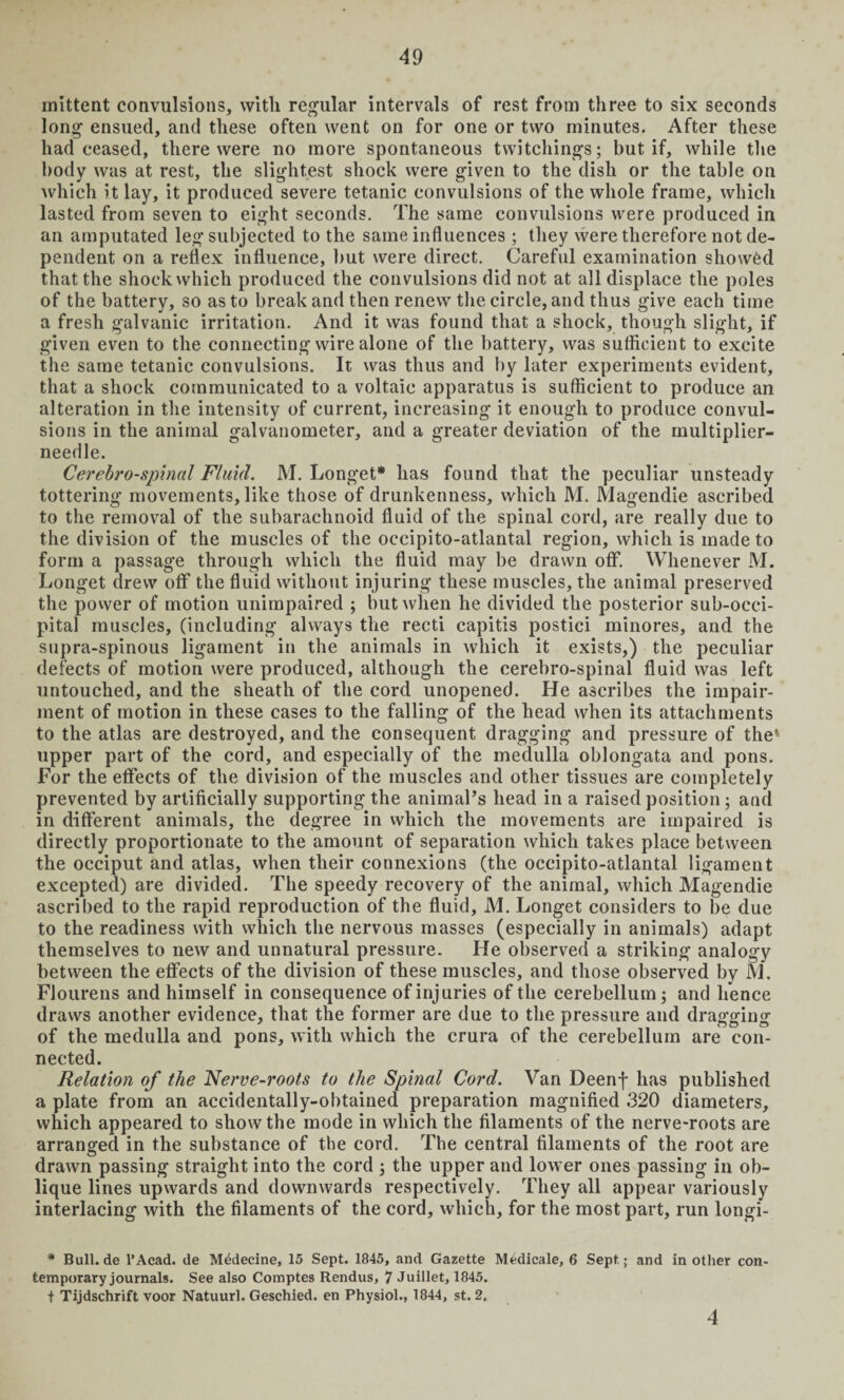 mittent convulsions, with regular intervals of rest from three to six seconds long ensued, and these often went on for one or two minutes. After these had ceased, there were no more spontaneous tvvitchings; but if, while the body was at rest, the slightest shock were given to the dish or the table on which it lay, it produced severe tetanic convulsions of the whole frame, which lasted from seven to eight seconds. The same convulsions were produced in an amputated leg subjected to the same influences; they were therefore not de¬ pendent on a reflex influence, but were direct. Careful examination showed that the shock which produced the convulsions did not at all displace the poles of the battery, so as to break and then renew the circle, and thus give each time a fresh galvanic irritation. And it was found that a shock, though slight, if given even to the connecting wire alone of the battery, was sufficient to excite the same tetanic convulsions. It was thus and by later experiments evident, that a shock communicated to a voltaic apparatus is sufficient to produce an alteration in the intensity of current, increasing it enough to produce convul¬ sions in the animal galvanometer, and a greater deviation of the multiplier- needle. Cerebrospinal Fluid. M. Longet* has found that the peculiar unsteady tottering movements, like those of drunkenness, which M. Magendie ascribed to the removal of the subarachnoid fluid of the spinal cord, are really due to the division of the muscles of the occipito-atlantal region, which is made to form a passage through which the fluid may be drawn off. Whenever M. Longet drew off the fluid without injuring these muscles, the animal preserved the power of motion unimpaired ; but when he divided the posterior sub-occi¬ pital muscles, (including always the recti capitis postici minores, and the supra-spinous ligament in the animals in which it exists,) the peculiar defects of motion were produced, although the cerebro-spinal fluid was left untouched, and the sheath of the cord unopened. He ascribes the impair¬ ment of motion in these cases to the falling of the head when its attachments to the atlas are destroyed, and the consequent dragging and pressure of the* upper part of the cord, and especially of the medulla oblongata and pons. For the effects of the division of the muscles and other tissues are completely prevented by artificially supporting the animal’s head in a raised position; and in different animals, the degree in which the movements are impaired is directly proportionate to the amount of separation which takes place between the occiput and atlas, when their connexions (the occipito-atlantal ligament excepted) are divided. The speedy recovery of the animal, which Magendie ascribed to the rapid reproduction of the fluid, M. Longet considers to be due to the readiness with which the nervous masses (especially in animals) adapt themselves to new and unnatural pressure. He observed a striking analogy between the effects of the division of these muscles, and those observed by M. Flourens and himself in consequence of injuries of the cerebellum; and hence draws another evidence, that the former are due to the pressure and dragging of the medulla and pons, with which the crura of the cerebellum are con¬ nected. Relation of the Nerve-roots to the Spinal Cord. Van Deenf has published a plate from an accidentally-obtained preparation magnified 320 diameters, which appeared to show the mode in which the filaments of the nerve-roots are arranged in the substance of the cord. The central filaments of the root are drawn passing straight into the cord ; the upper and lower ones passing in ob¬ lique lines upwards and downwards respectively. They all appear variously interlacing with the filaments of the cord, which, for the most part, run longi- * Bull.de l’Acad. de Medecine, 15 Sept. 1845, and Gazette Medicale, 6 Sept; and in other con¬ temporary journals. See also Comptes Rendus, 7 Juillet, 1845. + Tijdschrift voor Natuurl. Geschied. en Physiol., 1844, st. 2. 4