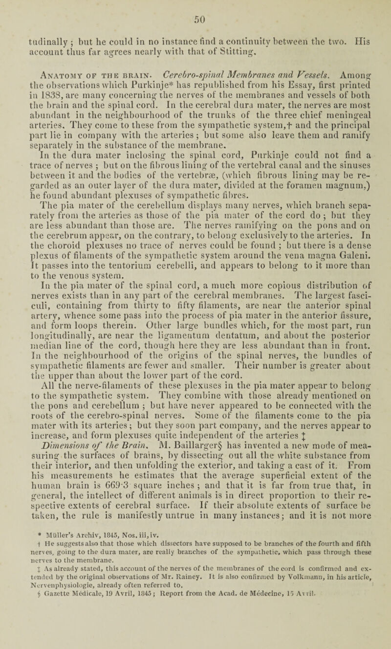 tudinally ; but he could in no instance find a continuity between the two. His account thus far agrees nearly with that of Stitting. Anatomy of the brain. Cerebrospinal Membranes and Vessels. Among the observations which Purkinje* has republished from his Essay, first printed in 1838, are many concerning ihe nerves of the membranes and vessels of both the brain and the spinal cord. In the cerebral dura mater, the nerves are most abundant in the neighbourhood of the trunks of the three chief meningeal arteries. They come to these from the sympathetic system,f and the principal part lie in company with the arteries ; but some also leave them and ramify separately in the substance of the membrane. In the dura mater inclosing the spinal cord, Purkinje could not find a trace of nerves ; but on the fibrous lining of the vertebral canal and the sinuses between it and the bodies of the vertebrae, (which fibrous lining may be re¬ garded as an outer layer of the dura mater, divided at the foramen magnum,) he found abundant plexuses of sympathetic fibres. The pia mater of the cerebellum displays many nerves, which branch sepa¬ rately from the arteries as those of the pia mater of the cord do ; but they are less abundant than those are. The nerves ramifying on the pons and on the cerebrum appear, on the contrary, to belong exclusively to the arteries. In the choroid plexuses no trace of nerves could be found ; but there is a dense plexus of filaments of the sympathetic system around the vena magna Galeni. It passes into the tentorium cerebelli, and appears to belong to it more than to the venous system. In the pia mater of the spinal cord, a much more copious distribution of nerves exists than in any part of the cerebral membranes. The largest fasci¬ culi, containing from thirty to fifty filaments, are near the anterior spinal artery, whence some pass into the process of pia mater in the anterior fissure, and form loops therein. Other large bundles which, for the most part, run longitudinally, are near the ligamentum dentatum, and about the posterior median line of the cord, though here they are less abundant than in front. In the neighbourhood of the origins of the spinal nerves, the bundles of sympathetic filaments are fewer and smaller. Their number is greater about the upper than about the lower part of the cord. All the nerve-filaments of these plexuses in the pia mater appear to belong to the sympathetic system. They combine with those already mentioned on the pons and cerebellum ; but have never appeared to be connected with the roots of the cerebro-spinal nerves. Some of the filaments come to the pia mater with its arteries; but they soon part company, and the nerves appear to increase, and form plexuses quite independent of the arteries + Dimensions of the Brain. M. Baillarger§ has invented a new mode of mea¬ suring the surfaces of brains, by dissecting out all the white substance from their interior, and then unfolding the exterior, and taking a cast of it. From his measurements he estimates that the average superficial extent of the human brain is 66.93 square inches ; and that it is far from true that, in general, the intellect of different animals is in direct proportion to their re¬ spective extents of cerebral surface. If their absolute extents of surface be taken, the rule is manifestly untrue in many instances; and it is not more * Muller’s Arehiv, 1845, Nos.iii,iv. •( He suggests also that those which dissectors have supposed to be branches of the fourth and fifth nerves, going to the dura mater, are really branches of the sympathetic, which pass through these nerves to the membrane. j As already stated, this account of the nerves of the membranes of the cord is confirmed and ex¬ tended by the original observations of Mr. Rainey. It is also confirmed by Volkmann, in his article, Nervenphysiologie, already often referred to. $ Gazette Mddicale, 19 Avril, 1845; Report from the Acad, de Medecine, 15 Avril.