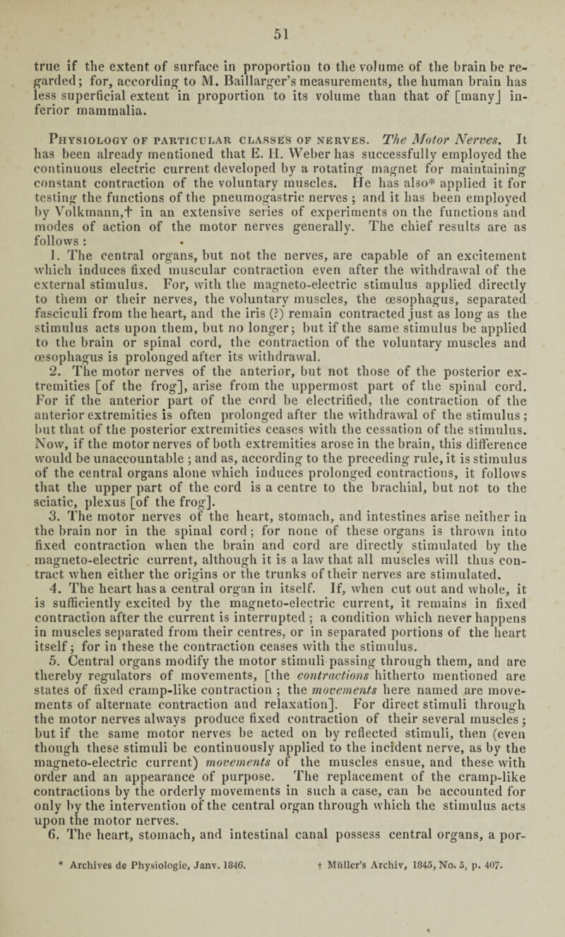 true if the extent of surface in proportion to the volume of the brain be re¬ garded; for, according to M. Baillarger’s measurements, the human brain has less superficial extent in proportion to its volume than that of [tnanyj in¬ ferior mammalia. Physiology of particular classes of nerves. The Motor Nerves. It has been already mentioned that E. H. Weber has successfully employed the continuous electric current developed by a rotating magnet for maintaining constant contraction of the voluntary muscles. He has also* applied it for testing the functions of the pneumogastric nerves ; and it has been employed by Volkmann.t in an extensive series of experiments on the functions and modes of action of the motor nerves generally. The chief results are as follows : 1. The central organs, but not the nerves, are capable of an excitement which induces fixed muscular contraction even after the withdrawal of the external stimulus. For, with the magneto-electric stimulus applied directly to them or their nerves, the voluntary muscles, the oesophagus, separated fasciculi from the heart, and the iris (?) remain contracted just as long as the stimulus acts upon them, but no longer; but if the same stimulus be applied to the brain or spinal cord, the contraction of the voluntary muscles and oesophagus is prolonged after its withdrawal. 2. The motor nerves of the anterior, but not those of the posterior ex¬ tremities [of the frog], arise from the uppermost part of the spinal cord. For if the anterior part of the cord be electrified, the contraction of the anterior extremities is often prolonged after the withdrawal of the stimulus ; but that of the posterior extremities ceases with the cessation of the stimulus. Now, if the motor nerves of both extremities arose in the brain, this difference would be unaccountable ; and as, according to the preceding rule, it is stimulus of the central organs alone which induces prolonged contractions, it follows that the upper part of the cord is a centre to the brachial, but not to the sciatic, plexus [of the frog]. 3. The motor nerves of the heart, stomach, and intestines arise neither in the brain nor in the spinal cord; for none of these organs is thrown into fixed contraction when the brain and cord are directly stimulated by the magneto-electric current, although it is a law that all muscles will thus con¬ tract when either the origins or the trunks of their nerves are stimulated. 4. The heart has a central organ in itself. If, when cut out and whole, it is sufficiently excited by the magneto-electric current, it remains in fixed contraction after the current is interrupted ; a condition which never happens in muscles separated from their centres, or in separated portions of the heart itself; for in these the contraction ceases with the stimulus. 5. Central organs modify the motor stimuli passing through them, and are thereby regulators of movements, [the contractions hitherto mentioned are states of fixed cramp-like contraction ; the movements here named are move¬ ments of alternate contraction and relaxation]. For direct stimuli through the motor nerves always produce fixed contraction of their several muscles ; but if the same motor nerves be acted on by reflected stimuli, then (even though these stimuli be continuously applied to the incident nerve, as by the magneto-electric current) movements of the muscles ensue, and these with order and an appearance of purpose. The replacement of the cramp-like contractions by the orderly movements in such a case, can be accounted for only by the intervention of the central organ through which the stimulus acts upon the motor nerves. 6. The heart, stomach, and intestinal canal possess central organs, a por- * Archives de Physiologie, Janv. 184G. f Mailer’s Archiv, 1845, No. 5, p. 407.