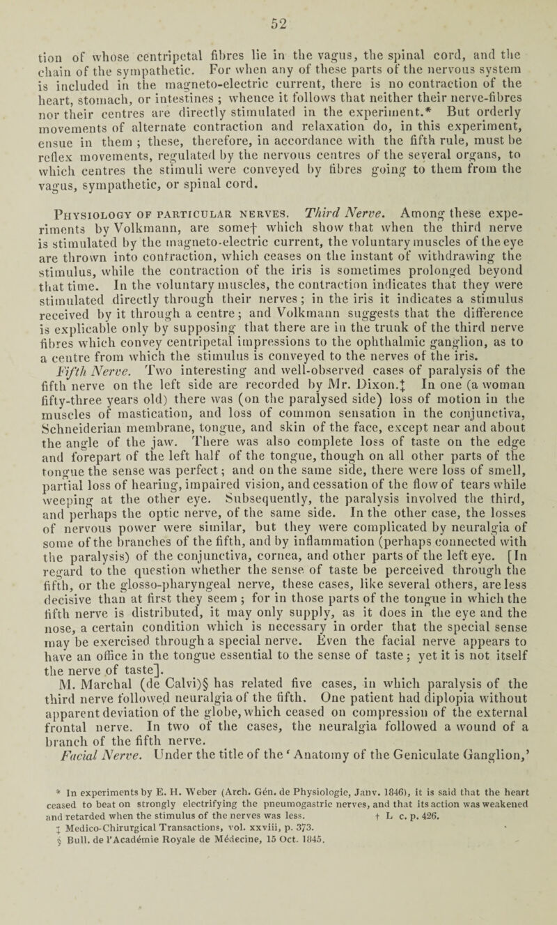 chain of the sympathetic. For when any of these parts of the nervous system is included in the magneto-electric current, there is no contraction of the heart, stomach, or intestines ; whence it follows that neither their nerve-fibres nor their centres are directly stimulated in the experiment.* But orderly movements of alternate contraction and relaxation do, in this experiment, ensue in them ; these, therefore, in accordance with the fifth rule, must be reflex movements, regulated by the nervous centres of the several organs, to which centres the stimuli were conveyed by fibres going to them from the vagus, sympathetic, or spinal cord. Physiology of particular nerves. Third Nerve. Among these expe¬ riments by Volkmann, are somef which show that when the third nerve is stimulated by the magneto-electric current, the voluntary muscles of the eye are thrown into contraction, which ceases on the instant of withdrawing the stimulus, while the contraction of the iris is sometimes prolonged beyond that time. In the voluntary muscles, the contraction indicates that they were stimulated directly through their nerves; in the iris it indicates a stimulus received by it through a centre; and Volkmann suggests that the difference is explicable only by supposing that there are in the trunk of the third nerve fibres which convey centripetal impressions to the ophthalmic ganglion, as to a centre from which the stimulus is conveyed to the nerves of the iris. Fifth Nerve. Two interesting and well-observed cases of paralysis of the fifth nerve on the left side are recorded by Mr. Dixon.}; In one (a woman fifty-three years old) there was (on the paralysed side) loss of motion in the muscles of mastication, and loss of common sensation in the conjunctiva, Schneiderian membrane, tongue, and skin of the face, except near and about the angle of the jaw. There was also complete loss of taste on the edge and forepart of the left half of the tongue, though on all other parts of the tongue the sense was perfect; and on the same side, there were loss of smell, partial loss of hearing, impaired vision, and cessation of the flow of tears while weeping at the other eye. Subsequently, the paralysis involved the third, and perhaps the optic nerve, of the same side. In the other case, the losses of nervous power were similar, but they were complicated by neuralgia of some of the branches of the fifth, and by inflammation (perhaps connected with the paralysis) of the conjunctiva, cornea, and other parts of the left eye. [In regard to the question whether the sense of taste be perceived through the fifth, or the glosso-pharyngeal nerve, these cases, like several others, are less decisive than at first they seem ; for in those parts of the tongue in which the fifth nerve is distributed, it may only supply, as it does in the eye and the nose, a certain condition which is necessary in order that the special sense may be exercised through a special nerve. Even the facial nerve appears to have an office in the tongue essential to the sense of taste; yet it is not itself the nerve of taste]. M. Marehal (de Calvi)§ has related five cases, in which paralysis of the third nerve followed neuralgia of the fifth. One patient had diplopia without apparent deviation of the globe, which ceased on compression of the external frontal nerve. In two of the cases, the neuralgia followed a wound of a branch of the fifth nerve. Facial Nerve. Under the title of the* Anatomy of the Geniculate Ganglion,’ * In experiments by E. H. Weber (Arch. G6n. de Physiologie, Janv. 1846), it is said that the heart ceased to beat on strongly electrifying the pneumogastric nerves, and that its action was weakened and retarded when the stimulus of the nerves was less. + L c. p. 426. I Medico-Chirurgical Transactions, vol. xxviii, p. 373. 5 Bull, de l’Acad^mie Royale de M&iecine, 15 Oct. 1845.