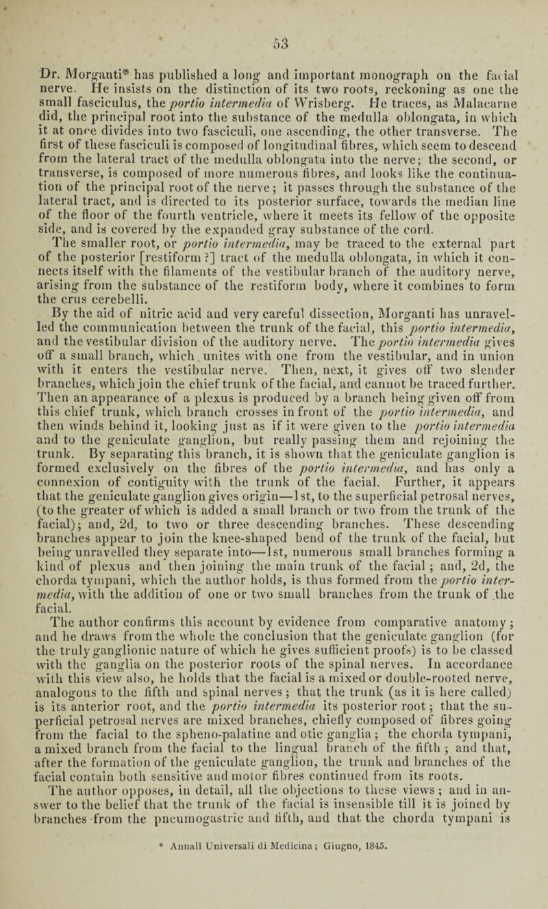 Dr. Morganti* has published a long and important monograph on the facial nerve. He insists on the distinction of its two roots, reckoning as one the small fasciculus, the portio intermedia of Wrisberg. He traces, as Malacarne did, the principal root into the substance of the medulla oblongata, in which it at once divides into two fasciculi, one ascending, the other transverse. The first of these fasciculi is composed of longitudinal fibres, which seem to descend from the lateral tract of the medulla oblongata into the nerve; the second, or transverse, is composed of more numerous fibres, and looks like the continua¬ tion of the principal root of the nerve; it passes through the substance of the lateral tract, and is directed to its posterior surface, towards the median line of the floor of the fourth ventricle, where it meets its fellow of the opposite side, and is covered by the expanded gray substance of the cord. The smaller root, or portio intermedia, may be traced to the external part of the posterior [restiform ?] tract of the medulla oblongata, in which it con¬ nects itself with the filaments of the vestibular branch of the auditory nerve, arising from the substance of the restiform body, where it combines to form the crus cerebelli. By the aid of nitric acid and very careful dissection, Morganti has unravel¬ led the communication between the trunk of the facial, this portio intermedia, and the vestibular division of the auditory nerve. The portio intermedia gives off a small branch, which unites with one from the vestibular, and in union with it enters the vestibular nerve. Then, next, it gives off two slender branches, which join the chief trunk of the facial, and cannot be traced further. Then an appearance of a plexus is produced by a branch being given off from this chief trunk, which branch crosses in front of the portio intermedia, and then winds behind it, looking just as if it were given to the portio intermedia and to the geniculate ganglion, but really passing them and rejoining the trunk. By separating this branch, it is shown that the geniculate ganglion is formed exclusively on the fibres of the portio intermedia, and has only a connexion of contiguity with the trunk of the facial. Further, it appears that the geniculate ganglion gives origin—1st, to the superficial petrosal nerves, (to the greater of which is added a small branch or two from the trunk of the facial); and, 2d, to two or three descending branches. These descending branches appear to join the knee-shaped bend of the trunk of the facial, but being unravelled they separate into—1st, numerous small branches forming a kind of plexus and then joining the main trunk of the facial; and, 2d, the chorda tympani, which the author holds, is thus formed from the portio inter¬ media, with the addition of one or two small branches from the trunk of the facial. The author confirms this account by evidence from comparative anatomy; and he draws from the whole the conclusion that the geniculate ganglion (for the truly ganglionic nature of which he gives sufficient proofs) is to be classed with the ganglia on the posterior roots of the spinal nerves. In accordance with this view also, he holds that the facial is a mixed or double-rooted nerve, analogous to the fifth and spinal nerves; that the trunk (as it is here called) is its anterior root, and the portio intermedia its posterior root; that the su¬ perficial petrosal nerves are mixed branches, chiefly composed of fibres going from the facial to the spheno-palatine and otic ganglia ; the chorda tympani, a mixed branch from the facial to the lingual branch of the fifth ; and that, after the formation of the geniculate ganglion, the trunk and branches of the facial contain both sensitive and motor fibres continued from its roots. The author opposes, in detail, all the objections to these views ; and in an¬ swer to the belief that the trunk of the facial is insensible till it is joined by branches from the pneumogastrie and fifth, and that, the chorda tympani is # Annali Universali di Medicina; Giugno, 1845.