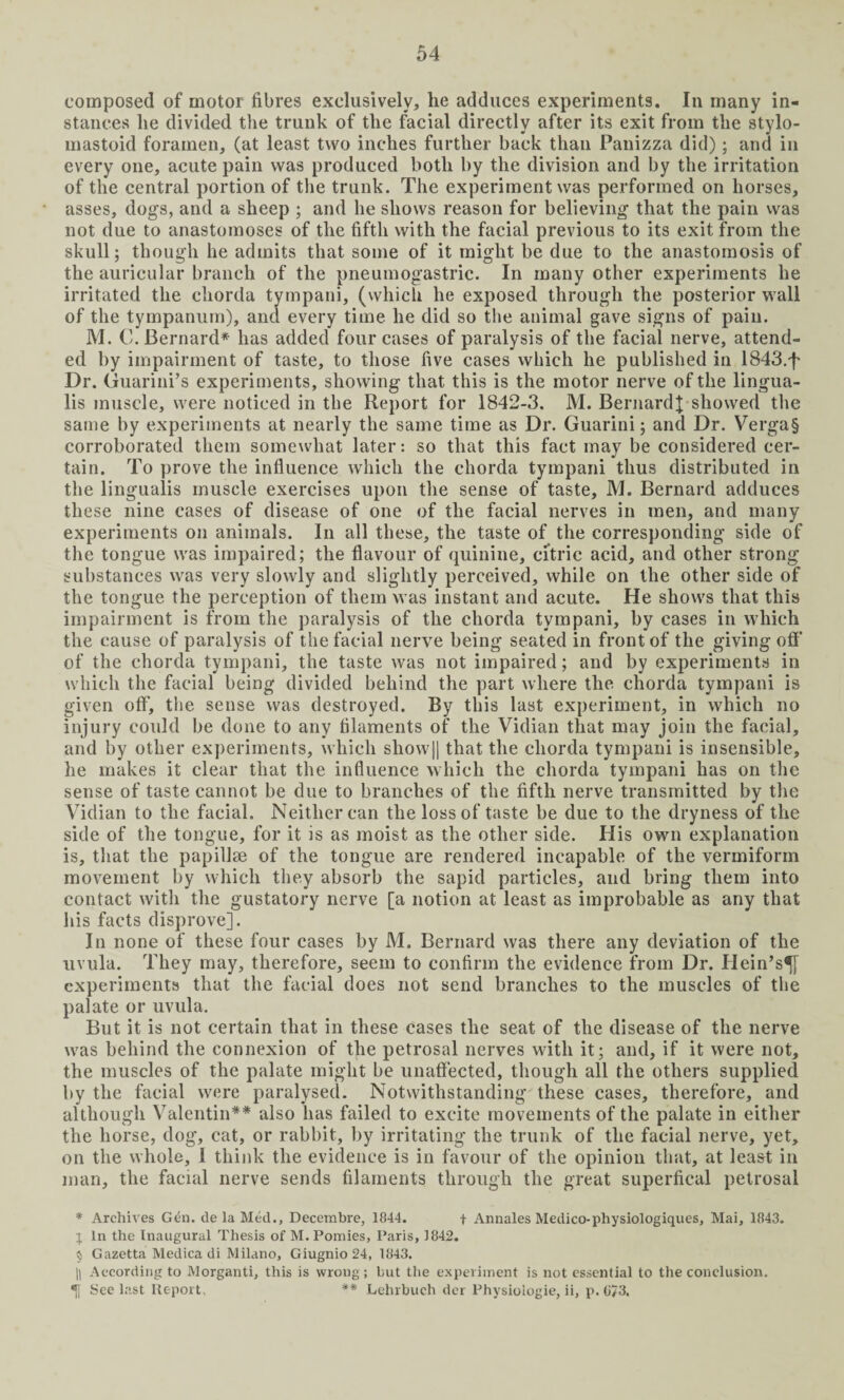 composed of motor fibres exclusively, he adduces experiments. In many in¬ stances he divided the trunk of the facial directly after its exit from the stylo¬ mastoid foramen, (at least two inches further back than Panizza did); and in every one, acute pain was produced both by the division and by the irritation of the central portion of the trunk. The experiment was performed on horses, asses, dogs, and a sheep ; and he shows reason for believing that the pain was not due to anastomoses of the fifth with the facial previous to its exit from the skull; though he admits that some of it might be due to the anastomosis of the auricular branch of the pneumogastric. In many other experiments he irritated the chorda tympani, (which he exposed through the posterior wall of the tympanum), and every time he did so the animal gave signs of pain. M. C. Bernard* has added four cases of paralysis of the facial nerve, attend¬ ed by impairment of taste, to those five cases which he published in 1843.f Dr. Guarini’s experiments, showing that this is the motor nerve of the lingua- lis muscle, were noticed in the Report for 1842-3. M. BernardJ showed the same by experiments at nearly the same time as Dr. Guarini; and Dr. Verga§ corroborated them somewhat later: so that this fact may be considered cer¬ tain. To prove the influence which the chorda tympani thus distributed in the lingualis muscle exercises upon the sense of taste, M. Bernard adduces these nine cases of disease of one of the facial nerves in men, and many experiments on animals. In all these, the taste of the corresponding side of the tongue was impaired; the flavour of quinine, citric acid, and other strong substances was very slowly and slightly perceived, while on the other side of the tongue the perception of them was instant and acute. He shows that this impairment is from the paralysis of the chorda tympani, by cases in which the cause of paralysis of the facial nerve being seated in front of the giving off of the chorda tympani, the taste was not impaired; and by experiments in which the facial being divided behind the part where the chorda tympani is given off, the sense was destroyed. By this last experiment, in which no injury could be done to any filaments of the Vidian that may join the facial, and by other experiments, which sliow|| that the chorda tympani is insensible, he makes it clear that the influence which the chorda tympani has on the sense of taste cannot be due to branches of the fifth nerve transmitted by the Vidian to the facial. Neither can the loss of taste be due to the dryness of the side of the tongue, for it is as moist as the other side. His own explanation is, that the papillae of the tongue are rendered incapable of the vermiform movement by which they absorb the sapid particles, and bring them into contact with the gustatory nerve [a notion at least as improbable as any that his facts disprove]. In none of these four cases by M. Bernard was there any deviation of the uvula. They may, therefore, seem to confirm the evidence from Dr. Hein’s^[ experiments that the facial does not send branches to the muscles of the palate or uvula. But it is not certain that in these cases the seat of the disease of the nerve was behind the connexion of the petrosal nerves with it; and, if it were not, the muscles of the palate might be unaffected, though all the others supplied by the facial were paralysed. Notwithstanding these cases, therefore, and although Valentin** also has failed to excite movements of the palate in either the horse, dog, cat, or rabbit, by irritating the trunk of the facial nerve, yet, on the whole, I think the evidence is in favour of the opinion that, at least in man, the facial nerve sends filaments through the great superfical petrosal * Archives Gen. de la Med., Decerabre, 1844. f Annales Medico-physiologiques, Mai, 1843. I In the Inaugural Thesis of M. Pomies, Paris, 1842. 5, Gazetta Medica di Milano, Giugnio 24, 1843. || According to Morganti, this is wrong; but the experiment is not essential to the conclusion. •]| See last Report, '** Lehrbuch der Physioiogie, ii, p. 673.