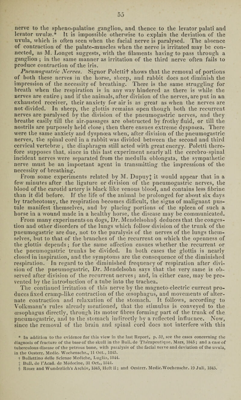 nerve to the spheno-palatine ganglion, and thence to the levator palati and levator uvulae.* * * § It is impossible otherwise to explain the deviation of the uvula, which is often seen when the facial nerve is paralysed. The absence of contraction of the palate-muscles when the nerve is irritated may be con¬ nected, as M. Longet suggests, with the filaments having to pass through a ganglion ; in the same manner as irritation of the third nerve often fails to produce contraction of the iris. Pneumogastric Nerves. Signor PolettiT shows that the removal of portions of both these nerves in the horse, sheep, and rabbit does not diminish the impression of the necessity of breathing. There is the same struggling for breath when the respiration is in any way hindered as there is while the nerves are entire; and if the animals, after division of the nerves, are put in an exhausted receiver, their anxiety for air is as great as when the nerves are not divided. In sheep, the glottis remains open though both the recurrent nerves are paralysed by the division of the pneumogastric nerves, and they breathe easily till the air-passages are obstructed by frothy fluid, or till the nostrils are purposely held close ; then there ensues extreme dyspnoea. There were the same anxiety and dyspnoea when, after division of the pneumogastric nerves, the spinal cord in a rabbit was divided between the second and third cervical vertebrae * the diaphragm still acted with great energy. Poletti there¬ fore supposes that, since in this last experiment nearly all the cerebro spinal incident nerves were separated from the medulla oblongata, the sympathetic nerve must be an important agent in transmitting the impressions of the necessity of breathing. From some experiments related by M. DupuyJ it would appear that in a few minutes after the ligature or division of the pneumogastric nerves, the blood of the carotid artery is black like venous blood, and contains less fibrine than it did before. If the life of the animal be prolonged for about six days by tracheotomy, the respiration becomes difficult, the signs of malignant pus¬ tule manifest themselves, and by placing portions of the spleen of such a horse in a wound made in a healthy horse, the disease may be communicated. From many experiments on dogs. Dr. Mendelsohn§ deduces that the conges¬ tion and other disorders of the lungs which follow division of the trunk of the pneumogastric are due, not to the paralysis of the nerves of the lungs them¬ selves, but to that of the branches of the recurrent on which the openness of the glottis depends; for the same affection ensues whether the recurrent or the pneumogastric trunks be divided. In both cases the glottis is nearly closed in inspiration, and the symptoms are the consequence of the diminished respiration. In regard to the diminished frequency of respiration after divi¬ sion of the pneumogastric, Dr. Mendelsohn says that the very same is ob¬ served after division of the recurrent nerves; and, in either case, may be pre¬ vented by the introduction of a tube into the trachea. The continued irritation of this nerve by the magneto-electric current pro¬ duces fixed cramp-like contraction of the oesophagus, and movements of alter¬ nate contraction and relaxation of the stomach. It follows, according to Volkmann’s rules already mentioned, that the stimulus is conveyed to the oesophagus directly, through its motor fibres forming part of the trunk of the pneumogastric, and to the stomach indirectly by a reflected influence. Now, since the removal of the brain and spinal cord does not interfere with this * In addition to the evidence for this view in the last Report, p. 52, see the cases concerning the diagnosis of fracture of the base of the skull in the Bull, de Therapeutique, Mars, 1845 ; and a case of tuberculous disease of the petrous bone, with paralysis of the facial nerve and deviation of the uvula, in the Oesterr. Medic. Wochenschr., 11 Oct., 1845. t Bullettino rielle Scienze Mediche, Luglio, 1844. J Bull, de l’Acad. de MMecine, 31 Oct., 1844. § Roser and Wunderlich’s Archiv, 1845, Heft ii; and Oesterr. Medic.Wochenselir. 10 Juli, 1845.