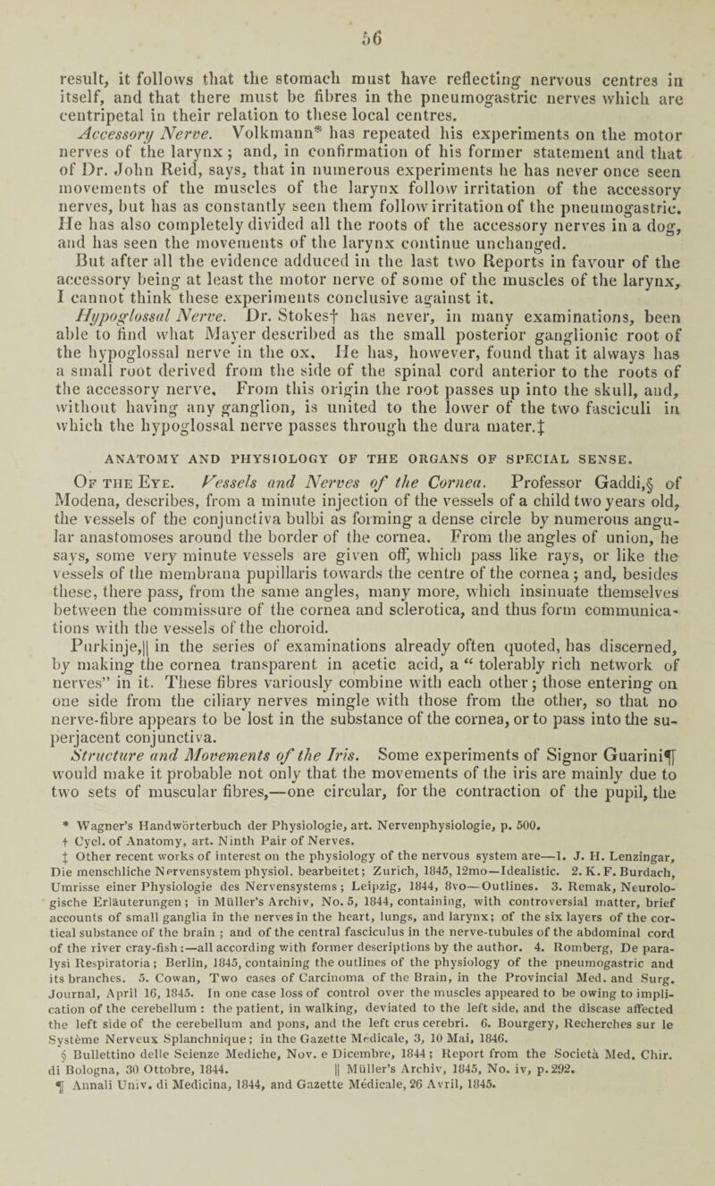result, it follows that the stomach must have reflecting nervous centres in itself, and that there must be fibres in the pneumogastric nerves which are centripetal in their relation to these local centres. Accessory Nerve. Volkmann* * * § has repeated his experiments on the motor nerves of the larynx; and, in confirmation of his former statement and that of Dr. John Reid, says, that in numerous experiments he has never once seen movements of the muscles of the larynx follow irritation of the accessory nerves, but has as constantly seen them follow irritation of the pneumogastric. He has also completely divided all the roots of the accessory nerves in a dog, and has seen the movements of the larynx continue unchanged. But after all the evidence adduced in the last two Reports in favour of the accessory being at least the motor nerve of some of the muscles of the larynx, I cannot think these experiments conclusive against it. Hypoglossal Nerve. Dr. Stokesf has never, in many examinations, been able to find what Mayer described as the small posterior ganglionic root of the hypoglossal nerve in the ox. He has, however, found that it always has a small root derived from the side of the spinal cord anterior to the roots of the accessory nerve. From this origin the root passes up into the skull, and, without having any ganglion, is united to the lower of the two fasciculi in which the hypoglossal nerve passes through the dura mater.J ANATOMY AND PHYSIOLOGY OF THE ORGANS OF SPECIAL SENSE. Of the Eye. Hessels and Nerves of the Cornea. Professor Gaddi,§ of Modena, describes, from a minute injection of the vessels of a child two years old, the vessels of the conjunctiva bulbi as forming a dense circle by numerous angu¬ lar anastomoses around the border of the cornea. From the angles of union, he says, some very minute vessels are given offj which pass like rays, or like the vessels of the membrana pupillaris towards the centre of the cornea; and, besides these, there pass, from the same angles, many more, which insinuate themselves between the commissure of the cornea and sclerotica, and thus form communica¬ tions with the vessels of the choroid. Purkinje,|| in the series of examinations already often quoted, has discerned, by making the cornea transparent in acetic acid, a “ tolerably rich network of nerves” in it. These fibres variously combine with each other; those entering on one side from the ciliary nerves mingle with those from the other, so that no nerve-fibre appears to be lost in the substance of the cornea, or to pass into the su¬ perjacent conjunctiva. Structure and Movements of the Iris. Some experiments of Signor Guarini^J would make it probable not only that the movements of the iris are mainly due to two sets of muscular fibres,—one circular, for the contraction of the pupil, the * Wagner’s Handworterbuch der Physiologie, art. Nervenphysiologie, p. 500. + Cycl. of Anatomy, art. Ninth Pair of Nerves. $ Other recent works of interest on the physiology of the nervous system are—1. J. H. Lenzingar, Die menschliche Nprvensystem physiol, bearbeitet; Zurich, 1845, 12mo—Idealistic. 2. K.F. Burdach, Umrisse einer Physiologie des Nervensystems; Leipzig, 1844, 8vo—Outlines. 3. Remak, Neurolo- gische Erl&uterungen; in Muller’s Archiv, No. 5, 1844, containing, with controversial matter, brief accounts of small ganglia in the nerves in the heart, lungs, and larynx; of the six layers of the cor¬ tical substance of the brain ; and of the central fasciculus in the nerve-tubules of the abdominal cord of the river cray-fish:—all according with former descriptions by the author. 4. Romberg, De para- lysi Respiratoria; Berlin, 1845, containing the outlines of the physiology of the pneumogastric and its branches. 5. Cowan, Two cases of Carcinoma of the Brain, in the Provincial Med. and Surg. Journal, April 16, 1845. In one case loss of control over the muscles appeared to be owing to impli¬ cation of the cerebellum t the patient, in walking, deviated to the left side, and the disease affected the left side of the cerebellum and pons, and the left crus cerebri. 6. Bourgery, Recherches sur le Systeme Nerveux Splanchnique; in the Gazette Medicale, 3, 10 Mai, 1846. § Bullettino delle Scienze Mediche, Nov. e Dicembre, 1844; Report from the Society Med. Chir. di Bologna, 30 Ottobre, 1844. || Muller’s Archiv, 1845, No. iv, p.292. «; Annali Univ. di Medicina, 1844, and Gazette Medicale, 26 Avril, 1845.