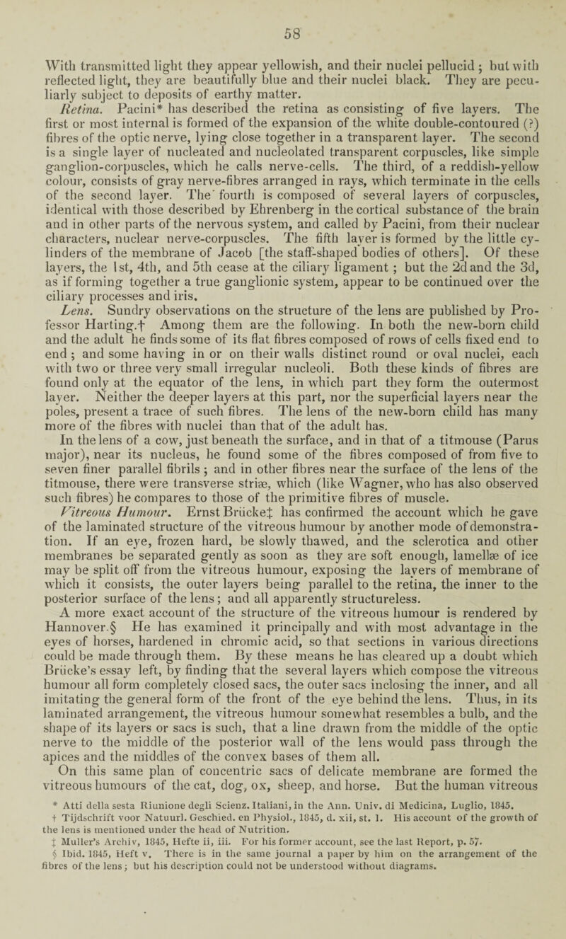 With transmitted light they appear yellowish, and their nuclei pellucid ; but with reflected light, they are beautifully blue and their nuclei black. They are pecu¬ liarly subject to deposits of earthy matter. Retina. Pacini* has described the retina as consisting of five layers. The first or most internal is formed of the expansion of the white double-contoured (?) fibres of the optic nerve, lying close together in a transparent layer. The second is a single layer of nucleated and nucleolated transparent corpuscles, like simple ganglion-corpuscles, which he calls nerve-cells. The third, of a reddish-yellow colour, consists of gray nerve-fibres arranged in rays, which terminate in the cells of the second layer. The' fourth is composed of several layers of corpuscles, identical with those described by Ehrenberg in the cortical substance of the brain and in other parts of the nervous system, and called by Pacini, from their nuclear characters, nuclear nerve-corpuscles. The fifth layer is formed by the little cy- linders of the membrane of Jacob [the staff-shaped bodies of others]. Of these layers, the 1st, 4th, and 5th cease at the ciliary ligament ; but the 2d and the 3d, as if forming together a true ganglionic system, appear to be continued over the ciliary processes and iris. Lens. Sundry observations on the structure of the lens are published by Pro¬ fessor Harting.j- Among them are the following. In both the new-born child and the adult he finds some of its flat fibres composed of rows of cells fixed end to end ; and some having in or on their walls distinct round or oval nuclei, each with two or three very small irregular nucleoli. Both these kinds of fibres are found only at the equator of the lens, in which part they form the outermost layer. Neither the deeper layers at this part, nor the superficial layers near the poles, present a trace of such fibres. The lens of the new-born child has many more of the fibres with nuclei than that of the adult has. In the lens of a cow, just beneath the surface, and in that of a titmouse (Parus major), near its nucleus, he found some of the fibres composed of from five to seven finer parallel fibrils ; and in other fibres near the surface of the lens of the titmouse, there were transverse striae, which (like Wagner, who has also observed such fibres) he compares to those of the primitive fibres of muscle. Vitreous Humour. Ernst BriickeJ has confirmed the account wdiich he gave of the laminated structure of the vitreous humour by another mode of demonstra¬ tion. If an eye, frozen hard, be slowly thawed, and the sclerotica and other membranes be separated gently as soon as they are soft enough, lamellae of ice may be split off’ from the vitreous humour, exposing the layers of membrane of which it consists, the outer layers being parallel to the retina, the inner to the posterior surface of the lens; and all apparently structureless. A more exact account of the structure of the vitreous humour is rendered by Hannover.§ He has examined it principally and with most advantage in the eyes of horses, hardened in chromic acid, so that sections in various directions could be made through them. By these means he has cleared up a doubt which Briicke’s essay left, by finding that the several layers which compose the vitreous humour all form completely closed sacs, the outer sacs inclosing the inner, and all imitating the general form of the front of the eye behind the lens. Thus, in its laminated arrangement, the vitreous humour somewhat resembles a bulb, and the shape of its layers or sacs is such, that a line drawn from the middle of the optic nerve to the middle of the posterior wall of the lens would pass through the apices and the middles of the convex bases of them all. On this same plan of concentric sacs of delicate membrane are formed the vitreous humours of the cat, dog, ox, sheep, and horse. But the human vitreous * Atti della sesta Riunione degli Scienz. Italiani, in the Ann. Univ. di Medicina, Luglio, 1845. t Tijdschrift voor Natuurl. Geschied. en Physiol., 1845, d. xii, st. 1. His account of the growth of the lens is mentioned under the head of Nutrition. { Muller’s Archiv, 1845, Hefte ii, iii. For his former account, see the last Report, p. 57- § Ibid. 1845, Heft v. There is in the same journal a paper by him on the arrangement of the fibres of the lens; but his description could not be understood without diagrams.