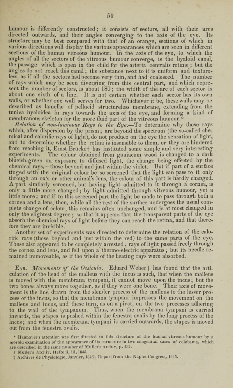 humour is differently constructed ; it consists of sectors, all with their arcs directed outwards, and their angles converging to the axis of the eye. Its structure may be best compared with that of an orange, sections of which in various directions will display the various appearances which are seen in different sections of the human vitreous humour. In the axis of the eye, to which the angles of all the sectors of the vitreous humour converge, is the hyaloid canal, the passage which is open in the child for the arteria centralis retinae ; but the angles do not reach this canal; the substance next to it is uniform and texture¬ less, as if all the sectors had become very thin, and had coalesced. The number of rays which may be seen diverging from this central part, and which repre¬ sent the number of sectors, is about 180; the width of the arc of each sector is about one sixth of a line. It is not certain whether each sector has its own walls, or whether one wall serves for two. Whichever it be, these walls may be described as lamellae of pellucid structureless membrane, extending from the tunica hyaloidea in rays towards the axis of the eye, and forming a kind of membranous skeleton for the more fluid part of the vitreous humour.** Relation of non-luminous Rays to the Eye.—To determine why those rays which, after dispersion by the prism ; are beyond the spectrum (the so-called che¬ mical and calorific rays of light), do not produce on the eye the sensation of light, and to determine whether the retina is insensible to them, or they are hindered from reaching it, Ernst Briickef has instituted some simple and very interesting experiments. The colour obtained from guaiacum wood is changed to a dark blueish-green on exposure to diffused light, the change being effected by the chemical rays,—those beyond and just within the violet. But if part of a surface tinged with the original colour be so screened that the light can pass to it only through an ox’s or other animal’s lens, the colour of this part is hardly changed. A part similarly screened, but having light admitted to it through a cornea, is only a little more changed; by light admitted through vitreous humour, yet a little more; and if to this screened part the light be made to pass through both a cornea and a lens, then, while all the rest of the surface undergoes the usual com¬ plete change of colour, this remains often unchanged, and is at most changed in only the slightest degree ; so that it appears that the transparent parts of the eye absorb the chemical rays of light before they can reach the retina, and that there¬ fore they are invisible. Another set of experiments was directed to determine the relation of the calo¬ rific rays (those beyond and just within the red) to the same parts of the eye. These also appeared to be completely arrested ; rays of light passed freely through the cornea and lens, and fell upon a thermo-electric apparatus; but its needle re¬ mained immoveable, as if the whole of the heating rays were absorbed. Ear. Movements of the Ossicula. Eduard Weber J has found that the arti¬ culation of the head of the malleus with the incus is such, that when the malleus is moved with the membrana tympani, it cannot move upon the incus; but the two bones always move together, as if they were one bone. Their axis of move¬ ment is the line drawn from the slender process of the malleus to the lesser pro¬ cess of the incus, so that the membrana tympani impresses the movement on the malleus and incus, and these turn, as on a pivot, on the two processes adhering to the wall of the tympanum. Thus, when the membrana tympani is carried inwards, the stapes is pushed within the fenestra ovalis by the long process of the incus; and when the membrana tympani is carried outwards, the stapes is moved out from the fenestra ovalis. * Hannover’s attention was first directed to this structure of the human vitreous humour by a morbid examination of the appearance of its structure in two congenital cases of colobama, which are described in the same number of Muller’s Archiv, p. 482. t Muller’s Archiv, Hefte ii, iii,1845. x Archives de Physiologie, Janvier, 1846; Report from the Naples Congress, 1845.