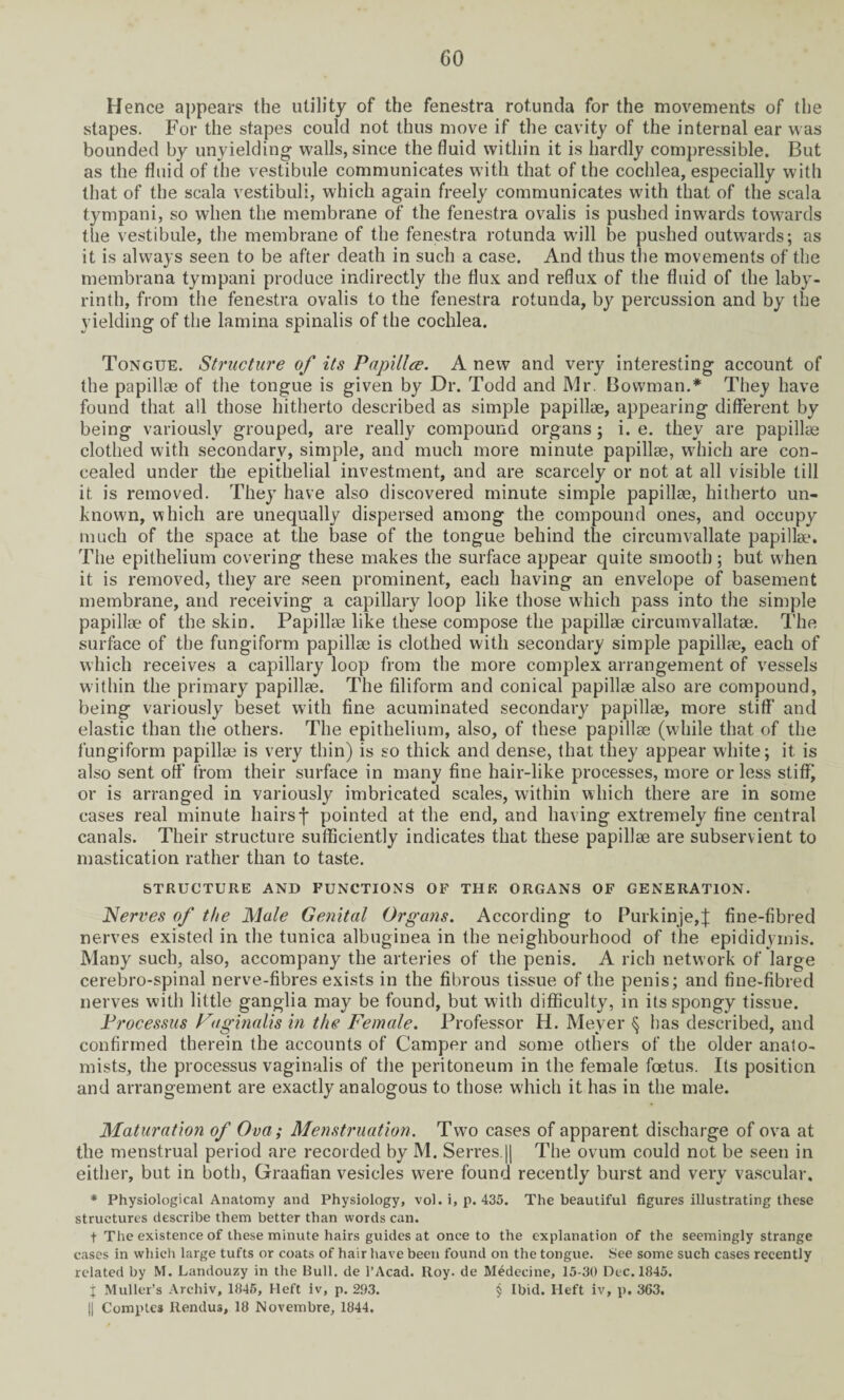 Hence appears the utility of the fenestra rotunda for the movements of the stapes. For the stapes could not thus move if the cavity of the internal ear was bounded by unyielding walls, since the fluid within it is hardly compressible. But as the fluid of the vestibule communicates with that of the cochlea, especially with that of the scala vestibuli, which again freely communicates with that of the scala tympani, so when the membrane of the fenestra ovalis is pushed inwards towards the vestibule, the membrane of the fenestra rotunda will be pushed outwards; as it is always seen to be after death in such a case. And thus the movements of the membrana tympani produce indirectly the flux and reflux of the fluid of the laby¬ rinth, from the fenestra ovalis to the fenestra rotunda, by percussion and by the yielding of the lamina spinalis of the cochlea. Tongue. Structure of its Papillce. A new and very interesting account of the papillae of the tongue is given by Dr. Todd and Mr. Bowman.* They have found that all those hitherto described as simple papillae, appearing different by being variously grouped, are really compound organs; i. e. they are papillae clothed with secondary, simple, and much more minute papillae, which are con¬ cealed under the epithelial investment, and are scarcely or not at all visible till it is removed. They have also discovered minute simple papillae, hitherto un¬ known, which are unequally dispersed among the compound ones, and occupy much of the space at the base of the tongue behind the circumvallate papillae. The epithelium covering these makes the surface appear quite smooth 5 but when it is removed, they are seen prominent, each having an envelope of basement membrane, and receiving a capillary loop like those which pass into the simple papillae of the skin. Papillae like these compose the papillae circumvallatae. The surface of the fungiform papillae is clothed with secondary simple papillae, each of which receives a capillary loop from the more complex arrangement of vessels within the primary papillae. The filiform and conical papillae also are compound, being variously beset with fine acuminated secondary papillae, more stiff and elastic than the others. The epithelium, also, of these papillae (while that of the fungiform papillae is very thin) is so thick and dense, that they appear white; it is also sent off from their surface in many fine hair-like processes, more or less stiff) or is arranged in variously imbricated scales, within which there are in some cases real minute hairsf pointed at the end, and having extremely fine central canals. Their structure sufficiently indicates that these papillae are subservient to mastication rather than to taste. STRUCTURE AND FUNCTIONS OF THE ORGANS OF GENERATION. Nerves of the Male Genital Organs. According to Purkinje,J fine-fibred nerves existed in the tunica albuginea in the neighbourhood of the epididymis. Many such, also, accompany the arteries of the penis. A rich network of large cerebro-spinal nerve-fibres exists in the fibrous tissue of the penis; and fine-fibred nerves with little ganglia may be found, but with difficulty, in its spongy tissue. Processus Vaginalis in the Female. Professor H. Meyer § has described, and confirmed therein the accounts of Camper and some others of the older anato¬ mists, the processus vaginalis of the peritoneum in the female foetus. Its position and arrangement are exactly analogous to those which it has in the male. Maturation of Ova; Menstruation. Two cases of apparent discharge of ova at the menstrual period are recorded by M. Serres.|| The ovum could not be seen in either, but in both, Graafian vesicles were found recently burst and very vascular. * Physiological Anatomy and Physiology, vol. i, p. 435. The beautiful figures illustrating these structures describe them better than words can. t The existence of these minute hairs guides at once to the explanation of the seemingly strange cases in which large tufts or coats of hair have been found on the tongue. See some such cases recently related by M. Landouzy in the Bull, de l’Acad. Roy. de Medecine, 15-30 Dec. 1845. j Muller’s Archiv, 1845, Heft iv, p. 293. $ Ibid. Heft iv, p. 363. || Comptes Rendus, 18 Novembre, 1844.