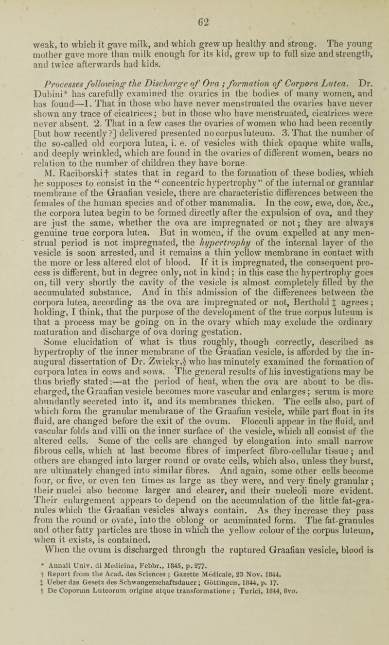 weak, to which it gave milk, and which grew up healthy and strong. The young mother gave more than milk enough for its kid, grew up to full size and strength, and twice afterwards had kids. Processes following' the Discharge of Ova ; formation of Corpora La tea. Dr. Dubini* has carefully examined the ovaries in the bodies of many women, and has found—1. That in those who have never menstruated the ovaries have never shown any trace of cicatrices; but in those who have menstruated, cicatrices were never absent. 2. That in a few cases the ovaries of women who had been recently [but how recently?] delivered presented no corpus luteum. 3. That the number of the so-called old corpora lutea, i. e. of vesicles with thick opaque white walls, and deeply wrinkled, which are found in the ovaries of different women, bears no relation to the number of children they have borne M. Raciborskif states that in regard to the formation of these bodies, which he supposes to consist in the “ concentric hypertrophy” of the internal or granular membrane of the Graafian vesicle, there are characteristic differences between the females of the human species and of other mammalia. In the cow, ewTe, doe, &c., the corpora lutea begin to be formed directly after the expulsion of ova, and they are just the same, whether the ova are impregnated or not; they are always genuine true corpora lutea. But in women, if the ovum expelled at any men¬ strual period is not impregnated, the hypertrophy of the internal layer of the vesicle is soon arrested, and it remains a thin yellow membrane in contact with the more or less altered clot of blood. If it is impregnated, the consequent pro¬ cess is different, but in degree only, not in kind ; in this case the hypertrophy goes on, till very shortly the cavity of the vesicle is almost completely filled by the accumulated substance. And in this admission of the differences between the corpora lutea, according as the ova are impregnated or not, Berthold J agrees; holding, I think, that the purpose of the development of the true corpus luteum is that a process may be going on in the ovary which may exclude the ordinary maturation and discharge of ova during gestation. Some elucidation of what is thus roughly, though correctly, described as hypertrophy of the inner membrane of the Graafian vesicle, is afforded by the in¬ augural dissertation of Dr. Zwicky,§ who has minutely examined the formation of corpora lutea in cow’s and sows. The general results of his investigations may be thus briefly stated:—at the period of heat, when the ova are about to be dis¬ charged, the Graafian vesicle becomes more vascular and enlarges; serum is more abundantly secreted into it, and its membranes thicken. The cells also, part of which form the granular membrane of the Graafian vesicle, while part float in its fluid, are changed before the exit of the ovum. Flocculi appear in the fluid, and vascular folds and villi on the inner surface of the vesicle, which all consist of the altered cells. Some of the cells are changed by elongation into small narrow fibrous cells, which at last become fibres of imperfect fibro-cellular tissue ; and others are changed into larger round or ovate cells, which also, unless they burst, are ultimately changed into similar fibres. And again, some other cells become four, or five, or even ten times as large as they were, and very finely granular; their nuclei also become larger and clearer, and their nucleoli more evident. Their enlargement appears to depend on the accumulation of the little fat-gra¬ nules which the Graafian vesicles always contain. As they increase they pass from the round or ovate, into the oblong or acuminated form. The fat-granules and other fatty particles are those in which the yellow colour of the corpus luteum, when it exists, is contained. When the ovum is discharged through the ruptured Graafian vesicle, blood is * Annali Univ. di Medicina, Febbr., 1845, p.277* t Report from the Acad, des Sciences ; Gazette Medicale, 23 Nov. 1844. t Ueberdas Gesetz des Schwangerschaftsdauer; Gottingen, 1844, p. 17. § De Coporuin Luteorum origine atque transformatione ; Turici, 1844, 8vo.