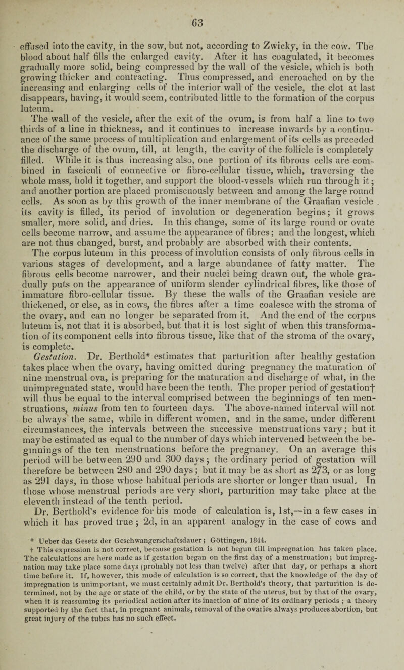 C3 effused into the cavity, in the sow, but not, according to Zvvicky, in the cow. The blood about half fills the enlarged cavity. After it has coagulated, it becomes gradually more solid, being compressed by the wall of the vesicle, which is both growing thicker and contracting. Thus compressed, and encroached on by the increasing and enlarging cells of the interior wall of the vesicle, the clot at last disappears, having, it would seem, contributed little to the formation of the corpus lutenm. The wall of the vesicle, after the exit of the ovum, is from half a line to two thirds of a line in thickness, and it continues to increase inwards by a continu¬ ance of the same process of multiplication and enlargement of its cells as preceded the discharge of the ovum, till, at length, the cavity of the follicle is completely filled. While it is thus increasing also, one portion of its fibrous cells are com¬ bined in fasciculi of connective or fibro-cellular tissue, which, traversing the whole mass, hold it together, and support the blood-vessels which run through it; and another portion are placed promiscuously between and among the large round cells. As soon as by this growth of the inner membrane of the Graafian vesicle . its cavity is filled, its period of involution or degeneration begins; it grows smaller, more solid, and dries. In this change, some of its large round or ovate cells become narrow, and assume the appearance of fibres; and the longest, which are not thus changed, burst, and probably are absorbed with their contents. The corpus luteum in this process of involution consists of only fibrous cells in various stages of development, and a large abundance of fatty matter. The fibrous cells become narrower, and their nuclei being drawn out, the whole gra¬ dually puts on the appearance of uniform slender cylindrical fibres, like those of immature fibro-cellular tissue. By these the walls of the Graafian vesicle are thickened, or else, as in cows, the fibres after a time coalesce with the stroma of the ovary, and can no longer be separated from it. And the end of the corpus luteum is, not that it is absorbed, but that it is lost sight of when this transforma¬ tion of its component cells into fibrous tissue, like that of the stroma of the ovary, is complete. Gestation. Dr. Berthold* estimates that parturition after healthy gestation takes place when the ovary, having omitted during pregnancy the maturation of nine menstrual ova, is preparing for the maturation and discharge of what, in the unimpregnated state, would have been the tenth. The proper period of gestationf will thus be equal to the interval comprised between the beginnings of ten men¬ struations, minus from ten to fourteen days. The above-named interval will not be always the same, while in different women, and in the same, under different circumstances, the intervals between the successive menstruations vary; but it maybe estimated as equal to the number of days which intervened between the be¬ ginnings of the ten menstruations before the pregnancy. On an average this period will be between 290 and 300 days; the ordinary period of gestation will therefore be between 280 and 290 days; but it may be as short as 273, or as long as 291 days, in those whose habitual periods are shorter or longer than usual. In those whose menstrual periods are very short, parturition may take place at the eleventh instead of the tenth period. Dr. Berthold’s evidence for his mode of calculation is, 1st,—in a few cases in which it has proved true; 2d, in an apparent analogy in the case of cows and * Ueber das Gesetz der Geschwangerschaftsdauer; Gottingen, 1844. t This expression is not correct, because gestation is not begun till impregnation has taken place. The calculations are here made as if gestation began on the first day of a menstruation; but impreg¬ nation may take place some days (probably not less than twelve) after that day, or perhaps a short time before it. If, however, this mode of calculation is so correct, that the knowledge of the day of impregnation is unimportant, we must certainly admit Dr. Berthold’s theory, that parturition is de¬ termined, not by the age or state of the child, or by the state of the uterus, but by that of the ovary, when it is reassuming its periodical action after its inaction of nine of its ordinary periods ; a theory supported by the fact that, in pregnant animals, removal of the ovaries always produces abortion, but great injury of the tubes has no such effect.