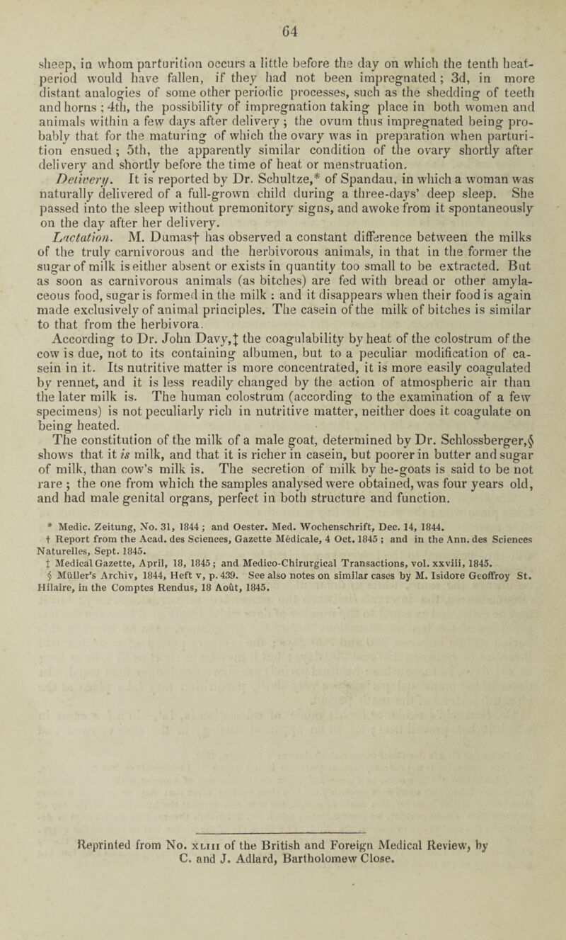 G4 sheep, in whom parturition occurs a little before the day on which the tenth heat- period would have fallen, if they had not been impregnated ; 3d, in more distant analogies of some other periodic processes, such as the shedding of teeth and horns ; 4th, the possibility of impregnation taking place in both women and animals within a few days after delivery ; the ovum thus impregnated being pro¬ bably that for the maturing of which the ovary was in preparation when parturi¬ tion ensued ; 5th, the apparently similar condition of the ovary shortly after delivery and shortlv before the time of heat or menstruation, V V Delivery. It is reported by Dr. Schultze,* of Spandau, in which a woman was naturally delivered of a full-grown child during a three-days’ deep sleep. She passed into the sleep without premonitory signs, and awoke from it spontaneously on the day after her delivery. Dictation. M. Dumasf has observed a constant difference between the milks of the truly carnivorous and the herbivorous animals, in that in the former the sugar of milk is either absent or exists in quantity too small to be extracted. But as soon as carnivorous animals (as bitches) are fed with bread or other amyla¬ ceous food, sugar is formed in the milk : and it disappears when their food is again made exclusively of animal principles. The casein of the milk of bitches is similar to that from the herbivora. According to Dr. John Davy,}; the coagulability by heat of the colostrum of the cow is due, not to its containing albumen, but to a peculiar modification of ca¬ sein in it. Its nutritive matter is more concentrated, it is more easily coagulated by rennet, and it is less readily changed by the action of atmospheric air than the later milk is. The human colostrum (according to the examination of a few specimens) is not peculiarly rich in nutritive matter, neither does it coagulate on being heated. The constitution of the milk of a male goat, determined by Dr. Schlossberger,§ shows that it is milk, and that it is richer in casein, but poorer in butter and sugar of milk, than cow’s milk is. The secretion of milk by lie-goats is said to be not rare ; the one from which the samples analysed were obtained, was four years old, and had male genital organs, perfect in both structure and function. * Medic. Zeitung, No. 31, 1844; and Oester. Med. Wochenschrift, Dec. 14, 1844. + Report from the Acad, des Sciences, Gazette Medicale, 4 Oct. 1845 ; and in the Ann. des Sciences Naturelles, Sept. 1845. J Medical Gazette, April, 18, 1845; and Medico-Chirurgical Transactions, vol. xxviii, 1845. § Muller’s Archiv, 1844, Heft v, p.439. See also notes on similar cases by M. Isidore Geoffroy St. Hilaire, in the Comptes Rendus, 18 Aout, 1845. Reprinted from No. xliii of the British and Foreign Medical Review, by C, and J. Adlard, Bartholomew Close.