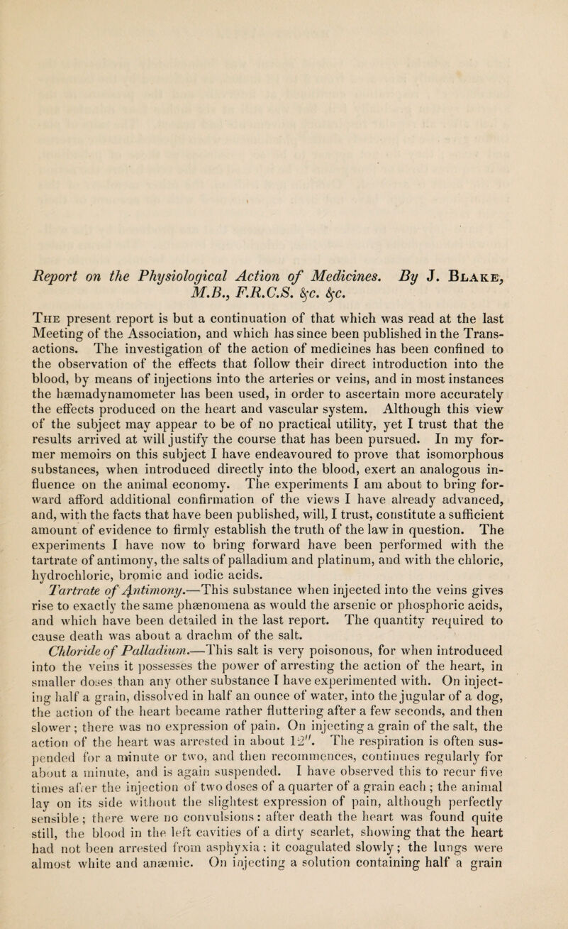 Report on the Physiological Action of Medicines. By J. Blake, M.B., F.R.C.S. <§fc. fyc. The present report is but a continuation of that which was read at the last Meeting of the Association, and which has since been published in the Trans¬ actions. The investigation of the action of medicines has been confined to the observation of the effects that follow their direct introduction into the blood, by means of injections into the arteries or veins, and in most instances the haemadynamometer has been used, in order to ascertain more accurately the effects produced on the heart and vascular system. Although this view of the subject may appear to be of no practical utility, yet I trust that the results arrived at will justify the course that has been pursued. In my for¬ mer memoirs on this subject I have endeavoured to prove that isornorphous substances, when introduced directly into the blood, exert an analogous in¬ fluence on the animal economy. The experiments I am about to bring for¬ ward afford additional confirmation of the views I have already advanced, and, wdth the facts that have been published, will, I trust, constitute a sufficient amount of evidence to firmly establish the truth of the law in question. The experiments I have now to bring forward have been performed with the tartrate of antimony, the salts of palladium and platinum, and with the chloric, hydrochloric, bromic and iodic acids. Tartrate of Alimony.—This substance when injected into the veins gives rise to exactly the same phenomena as would the arsenic or phosphoric acids, and which have been detailed in the last report. The quantity required to cause death was about a drachm of the salt. Chloride of Palladium.—This salt is very poisonous, for when introduced into the veins it possesses the power of arresting the action of the heart, in smaller doses than any other substance I have experimented with. On inject¬ ing half a grain, dissolved in half an ounce of water, into the jugular of a dog, the action of the heart became rather fluttering after a few seconds, and then slower; there was no expression of pain. On injecting a grain of the salt, the action of the heart was arrested in about 1:2. The respiration is often sus¬ pended for a minute or two, and then recommences, continues regularly for about a minute, and is again suspended. I have observed this to recur five times after the injection of two doses of a quarter of a grain each ; the animal lay on its side without the slightest expression of pain, although perfectly sensible; there were no convulsions: after death the heart was found quite still, the blood in the left cavities of a dirty scarlet, showing that the heart had not been arrested from asphyxia; it coagulated slowly; the lungs were almost white and anaemic. On injecting a solution containing half a grain