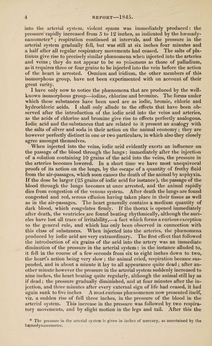 into the arterial system, violent spasm was immediately produced: the pressure rapidly increased from 5 to 12 inches, as indicated by the haemady- namometer* ; respiration continued at intervals, and the pressure in the arterial system gradually fell, but was still at six inches four minutes and a half after all regular respiratory movements had ceased. The salts of pla¬ tinum give rise to precisely similar phenomena when injected into the arteries and veins ; they do not appear to be so poisonous as those of palladium, as it requires three or four grains to be injected into the vein before the action of the heart is arrested. Osmium and iridium, the other members of this isomorphous group, have not been experimented with on account of their great rarity. 1 have only now to notice the phenomena that are produced by the well- known isomorphous group—iodine, chlorine and bromine. The forms under which these substances have been used are as iodic, bromic, chloric and hydrochloric acids. I shall only allude to the effects that have been ob¬ served after the introduction of the iodic acid into the veins and arteries, as the acids of chlorine and bromine give rise to effects perfectly analogous. Iodic acid and the substances that are related to it present an analogy with the salts of silver and soda in their action on the animal economy; they are however perfectly distinct in one or two particulars, in which also they closely agree amongst themselves. When injected into the veins, iodic acid evidently exerts an influence on the passage of the blood through the lungs: immediately after the injection of a solution containing 10 grains of the acid into the veins, the pressure in the arteries becomes lowered. In a short time we have most unequivocal proofs of its action on the lungs, by the escape of a quantity of frothy fluid from the air-passages, which soon causes the death of the animal by asphyxia. If the dose be larger (25 grains of iodic acid for instance), the passage of the blood through the lungs becomes at once arrested, and the animal rapidly dies from congestion of the venous system. After death the lungs are found congested and red, serous effusion having taken place in their tissue as well as in the air-passages. The heart generally contains a medium quantity of dark blood, which coagulates firmly. If the thorax is opened immediately after death, the ventricles are found beating rhythmically, although the auri¬ cles have lost all trace of irritability,—a fact which forms a curious exception to the general rule, and which has only been observed in connection with this class of substances. When injected into the arteries, the phenomena produced by iodic acid are very extraordinary. The first effect that followed the introduction of six grains of the acid into the artery was an immediate diminution of the pressure in the arterial system: in the instance alluded to, it fell in the course of a few seconds from six to eight inches down to two, the heart’s action being very slow ; the animal cried, respiration became sus¬ pended, and in about a minute it lay to all appearance quite dead ; after an¬ other minute however the pressure in the arterial system suddenly increased to nine inches, the heart beating quite regularly, although the animal still lay as if dead; the pressure gradually diminished, and at four minutes after the in¬ jection, and three minutes after every external sign of life had ceased, it had again sunk to five inches A most curious phenomenon now presented itself, viz. a sudden rise of full three inches, in the pressure of the blood in the arterial system. This increase in the pressure was followed by two respira¬ tory movements, and by slight motion in the legs and tail. After this the * The pressure in the arterial system is given in inches of mercury, as ascertained by the hapmadynamoineter.