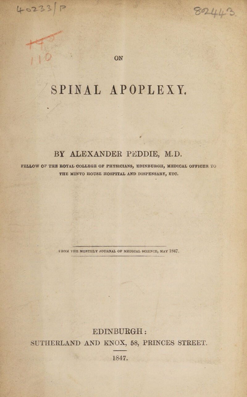 I ''% SPINAL APOPLEXY. BY ALEXANDER PEDDIE, M.D. FELLOW OF THE ROYAL COLLEGE OF PHYSICIANS, EDINBURGH, MEDICAL OFFICER TO THE MINTO HOUSE HOSPITAL AND DISPENSARY, ETC. S ROM THE MONTHLY JOURNAL OP MEDICAL SCIENCE, MAY 1847. EDINBURGH: SUTHERLAND AND KNOX, 58, PRINCES STREET. 1847.