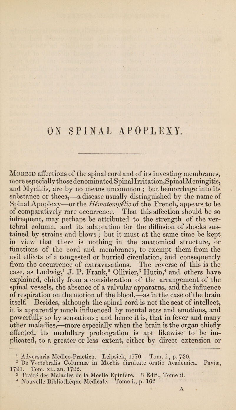 OX SPINAL APOPLEXY. Morbid affections of the spinal cord and of its investing membranes, more especially those denominated Spinal Irritation, Spinal Meningitis, and Myelitis, are by no means uncommon ; but hemorrhage into its substance or theca,—a disease usually distinguished by the name of Spinal Apoplexy—or the Hematomyelie of the French, appears to be of comparatively rare occurrence. That this affection should be so infrequent, may perhaps be attributed to the strength of the ver¬ tebral column, and its adaptation for the diffusion of shocks sus¬ tained by strains and blows ; but it must at the same time be kept in view that there is nothing in the anatomical structure, or functions of the cord and membranes, to exempt them from the evil effects of a congested or hurried circulation, and consequently from the occurrence of extravasations. The reverse of this is the case, as Ludwig,1 J. P. Frank,2 Ollivier,3 Hutin,4 and others have explained, chiefly from a consideration of the arrangement of the spinal vessels, the absence of a valvular apparatus, and the influence of respiration on the motion of the blood,—as in the case of the brain itself. Besides, although the spinal cord is not the seat of intellect, it is apparently much influenced by mental acts and emotions, and powerfully so by sensations; and hence it is, that in fever and many other maladies,—more especially when the brain is the organ chiefly affected, its medullary prolongation is apt likewise to be im¬ plicated, to a greater or less extent, either by direct extension or 1 Adversaria Medico-Practica. Leipsick, 1770. Tom. i., p. 730. 2 De Vertebralis Columnse in Morbis dignitate oratio Academica. Pavia*, 1791. Tom. xi., an. 1792. 3 Traite des Maladies de la Moelle Epiniere. 3 Edit., Tome ii. 4 Nouvelle Bibliotheque Medicate. Tome i., p. 162 A