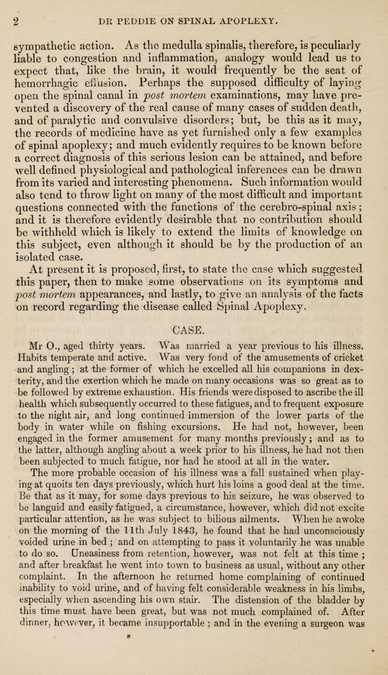 sympathetic action. As the medulla spinalis, therefore, is peculiarly liable to congestion and inflammation, analogy would lead us to expect that, like the brain, it would frequently be the seat of hemorrhagic effusion. Perhaps the supposed difficulty of laying open the spinal canal in post mortem examinations, may have pre¬ vented a discovery of the real cause of many cases of sudden death, and of paralytic and convulsive disorders; but, be this as it may, the records of medicine have as yet furnished only a few examples of spinal apoplexy; and much evidently requires to be known before a correct diagnosis of this serious lesion can be attained, and before well defined physiological and pathological inferences can be drawn from its varied and interesting phenomena. Such information would also tend to throw light on many of the most difficult and important questions connected with the functions of the cerebro-spinal axis; and it is therefore evidently desirable that no contribution should be withheld which is likely to extend the limits cf knowledge on this subject, even although it should be by the production of an isolated case. At present it is proposed, first, to state the case which suggested this paper, then to make some observations on its symptoms and post mortem appearances, and lastly, to give an analysis of the facts on record regarding the disease called Spinal Apoplexy. CASE. Mr O., aged thirty years. Was married a year previous to his illness. Habits temperate and active. Was very fond of the amusements of cricket and angling; at the former of which he excelled all his companions in dex¬ terity, and the exertion which he made on many occasions was so great as to be followed by extreme exhaustion. His friends were disposed to ascribe the ill health which subsequently occurred to these fatigues, and to frequent exposure to the night air, and long continued immersion of the lower parts of the body in water while on fishing excursions. He had not, however, been engaged in the former amusement for many months previously; and as to the latter, although angling about a week prior to his illness, he had not then been subjected to much fatigue, nor had he stood at all in the water. The more probable occasion of his illness was a fall sustained when play¬ ing at quoits ten days previously, which hurt his loins a good deal at the time. Be that as it may, for some days previous to his seizure, he was observed to be languid and easily fatigued, a circumstance, however, which did not excite particular attention, as he was subject to bilious ailments. When he awoke on the morning of the 11th July 1843, he found that he had unconsciously voided urine in bed ; and on attempting to pass it voluntarily he was unable to do so. Uneasiness from retention, however, was not felt at this time ; and after breakfast he went into town to business as usual, without any other complaint. In the afternoon he returned home complaining of continued inability to void urine, and of having felt considerable weakness in his limbs, especially when ascending his own stair. The distension of the bladder by this time must have been great, but was not much complained of. After dinner, however, it became insupportable ; and in the evening a surgeon was