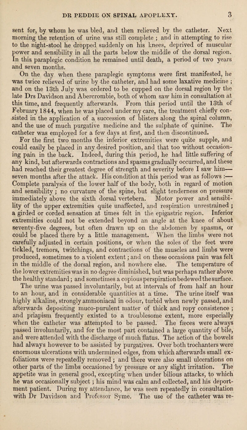 sent for, by whom he was bled, and then relieved by the catheter. Next morning the retention of urine was still complete ; and in attempting to rise to the night-stool he dropped suddenly on his knees, deprived of muscular power and sensibility in all the parts below the middle of the dorsal region. In this paraplegic condition he remained until death, a period of two years and seven months. On the day when these paraplegic symptoms were first manifested, he was twice relieved of urine by the catheter, and had some laxative medicine ; and on the 13th July was ordered to be cupped on the dorsal region by the late Drs Davidson and Abercrombie, both of whom saw him in consultation at this time, and frequently afterwards. From this period until the 13th of February 1844, when he was placed under my care, the treatment chiefly con¬ sisted in the application of a succession of blisters along the spinal column, and the use of much purgative medicine and the sulphate of quinine. The catheter was employed for a few days at first, and then discontinued. For the first two months the inferior extremities were quite supple, and could easily be placed in any desired position, and that too without occasion¬ ing pain in the back. Indeed, during this period, he had little suffering of any kind, but afterwards contractions and spasms gradually occurred, and these had reached their greatest degree of strength and severity before I saw him— seven months after the attack. His condition at this period was as follows :— Complete paralysis of the lower half of the body, both in regard of motion and sensibility; no curvature of the spine, but slight tenderness on pressure immediately above the sixth dorsal vertebera. Motor power and sensibi¬ lity of the upper extremities quite unaffected, and respiration unrestrained ; a girded or corded sensation at times felt in the epigastric region. Inferior extremities could not be extended beyond an angle at the knee of about seventy-five degrees, but often drawn up on the abdomen by spasms, or could be placed there by a little management. When the limbs were not carefully adjusted in certain positions, or when the soles of the feet were tickled, tremors, twitchings, and contractions of the muscles and limbs were produced, sometimes to a violent extent; and on these occasions pain was felt in the middle of the dorsal region, and nowhere else. The temperature of the lower extremities was in no degree diminished, but was perhaps rather above the healthy standard; and sometimes a copious perspiration bedewed the surface. The urine was passed involuntarily, but at intervals of from half an hour to an hour, and in considerable quantities at a time. The urine itself was highly alkaline, strongly ammoniacal in odour, turbid when newly passed, and afterwards depositing muco-purulent matter of thick and ropy consistence ; and priapism frequently existed to a troublesome extent, more especially when the catheter was attempted to be passed. The fasces were always passed involuntarily, and for the most part contained a large quantity of bile, and were attended with the discharge of much flatus. The action of the bowels had always however to be assisted by purgatives. Over both trochanters were enormous ulcerations with undermined edges, from which afterwards small ex¬ foliations were repeatedly removed ; and there were also small ulcerations on other parts of the limbs occasioned by pressure or any slight irritation. The appetite was in general good, excepting when under bilious attacks, to which he was occasionally subject; his mind was calm and collected, and his deport¬ ment patient. During my attendance, he was seen repeatedly in consultation with Dr Davidson and Professor Syme. The use of the catheter was re-