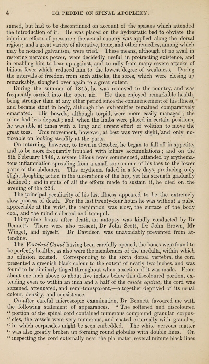 sumed, but had to be discontinued on account of the spasms which attended the introduction of it. He was placed on the hydrostatic bed to obviate the injurious effects of pressure ; the actual cautery was applied along the dorsal region; and a great variety of alterative, tonic, and other remedies, among w’hich may be noticed galvanism, were tried. These means, although of no avail in restoring nervous power, were decidedly useful in protracting existence, and in enabling him to bear up against, and to rally from many severe attacks of bilious fever which reduced him to the lowest degree of weakness. During the intervals of freedom from such attacks, the sores, which were closing up remarkably, sloughed over again to a great extent. During the summer of 1845, he was removed to the country, and was frequently carried into the open air. He then enjoyed remarkable health, being stronger than at any other period since the commencement of his illness, and became stout in body, although the extremities remained comparatively emaciated. His bowels, although torpid, were more easily managed ; the urine had less deposit; and when the limbs were placed in certain positions, he was able at times with a long and urgent effort of volition to move the great toes. This movement, however, at best was very slight,'and only no¬ ticeable on looking steadily at the parts. On returning, however, to town in October, he began to fall off in appetite, and to be more frequently troubled with biliary accumulations; and on the 8th February 1846, a severe bilious fever commenced, attended by erythema¬ tous inflammation spreading from a small sore on one of his toes to the lower parts of the abdomen. This erythema faded, in a few days, producing only slight sloughing action in the ulcerations of the hip, yet his strength gradually declined; and in spite of all the efforts made to sustain it, he died on the evening of the 22d. The principal peculiarity of his last illness appeared to be the extremely slow process of death. For the last twenty-four hours he was without a pulse appreciable at the wrist, the respiration was slow, the surface of the body cool, and the mind collected and tranquil. Thirty-nine hours after death, an autopsy was kindly conducted by Dr Bennett. There were also present, Dr John Scott, Dr John Brown, Mr Winget, and myself. Dr Davidson was unavoidably prevented from at¬ tending. The Vertebral Canal having been carefully opened, the bones were found to be perfectly healthy, as also were the membranes of the medulla, within which no effusion existed. Corresponding to the sixth dorsal vertebra, the cord presented a greenish black colour to the extent of nearly two inches, and was found to be similarly tinged throughout when a section of it was made. From about one inch above to about five inches below this discoloured portion, ex¬ tending even to within an inch and a half of the cauda equina, the cord was softened, attenuated, and semi-transparent,—altogether deprived of its usual colour, density, and consistence. On after careful microscopic examination, Dr Bennett favoured me with the following statement of appearances. “ The softened and discoloured “ portion of the spinal cord contained numerous compound granular corpus- “ cles, the vessels were very numerous, and coated externally with granules, “ in which corpuscles might be seen embedded. The white nervous matter “ was also greatly broken up forming round globules with double lines. On “ inspecting the cord externally near the pia mater, several minute black lines