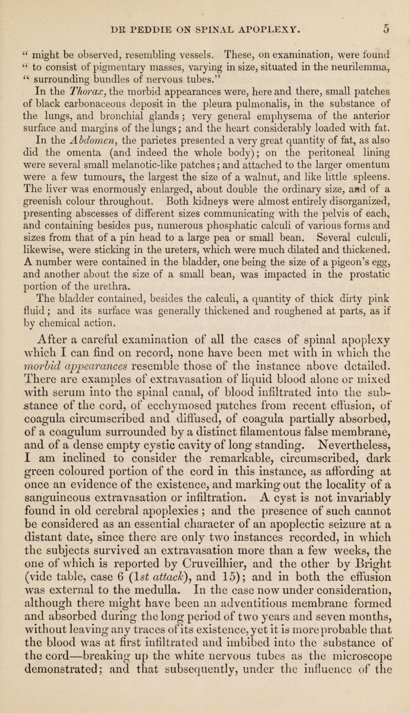 “ might be observed, resembling vessels. These, on examination, were found “ to consist of pigmentary masses, varying in size, situated in the neurilemma, “ surrounding bundles of nervous tubes.” In the Thorax, the morbid appearances were, here and there, small patches of black carbonaceous deposit in the pleura pulmonalis, in the substance of the lungs, and bronchial glands ; very general emphysema of the anterior surface and margins of the lungs; and the heart considerably loaded with fat. In the Abdomen, the parietes presented a very great quantity of fat, as also did the omenta (and indeed the whole body); on the peritoneal lining were several small melanotic-like patches; and attached to the larger omentum were a few tumours, the largest the size of a walnut, and like little spleens. The liver was enormously enlarged, about double the ordinary size, and of a greenish colour throughout. Both kidneys were almost entirely disorganized, presenting abscesses of different sizes communicating with the pelvis of each, and containing besides pus, numerous phosphatic calculi of various forms and sizes from that of a pin head to a large pea or small bean. Several culculi, likewise, were sticking in the ureters, which were much dilated and thickened. A number were contained in the bladder, one being the size of a pigeon’s egg, and another about the size of a small bean, was impacted in the prostatic portion of the urethra. The bladder contained, besides the calculi, a quantity of thick dirty pink fluid; and its surface was generally thickened and roughened at parts, as if by chemical action. After a careful examination of all the cases of spinal apoplexy which I can find on record, none have been met with in which the morbid appearances resemble those of the instance above detailed. There are examples of extravasation of liquid blood alone or mixed with serum into the spinal canal, of blood infiltrated into the sub¬ stance of the cord, of ecchymosed patches from recent effusion, of coagula circumscribed and diffused, of coagula partially absorbed, of a coagulum surrounded by a distinct filamentous false membrane, and of a dense empty cystic cavity of long standing. Nevertheless, I am inclined to consider the remarkable, circumscribed, dark green coloured portion of the cord in this instance, as affording at once an evidence of the existence, and marking out the locality of a sanguineous extravasation or infiltration. A cyst is not invariably found in old cerebral apoplexies ; and the presence of such cannot be considered as an essential character of an apoplectic seizure at a distant date, since there are only two instances recorded, in which the subjects survived an extravasation more than a few weeks, the one of which is reported by Cruveilhier, and the other by Bright (vide table, case 6 (ls£ attach), and 15); and in both the effusion was external to the medulla. In the case now under consideration, although there might have been an adventitious membrane formed and absorbed during the long period of two years and seven months, without leaving any traces of its existence, yet it is more probable that the blood was at first infiltrated and imbibed into the substance of the cord—breaking up the white nervous tubes as the microscope demonstrated; and that subsequently, under the influence of the