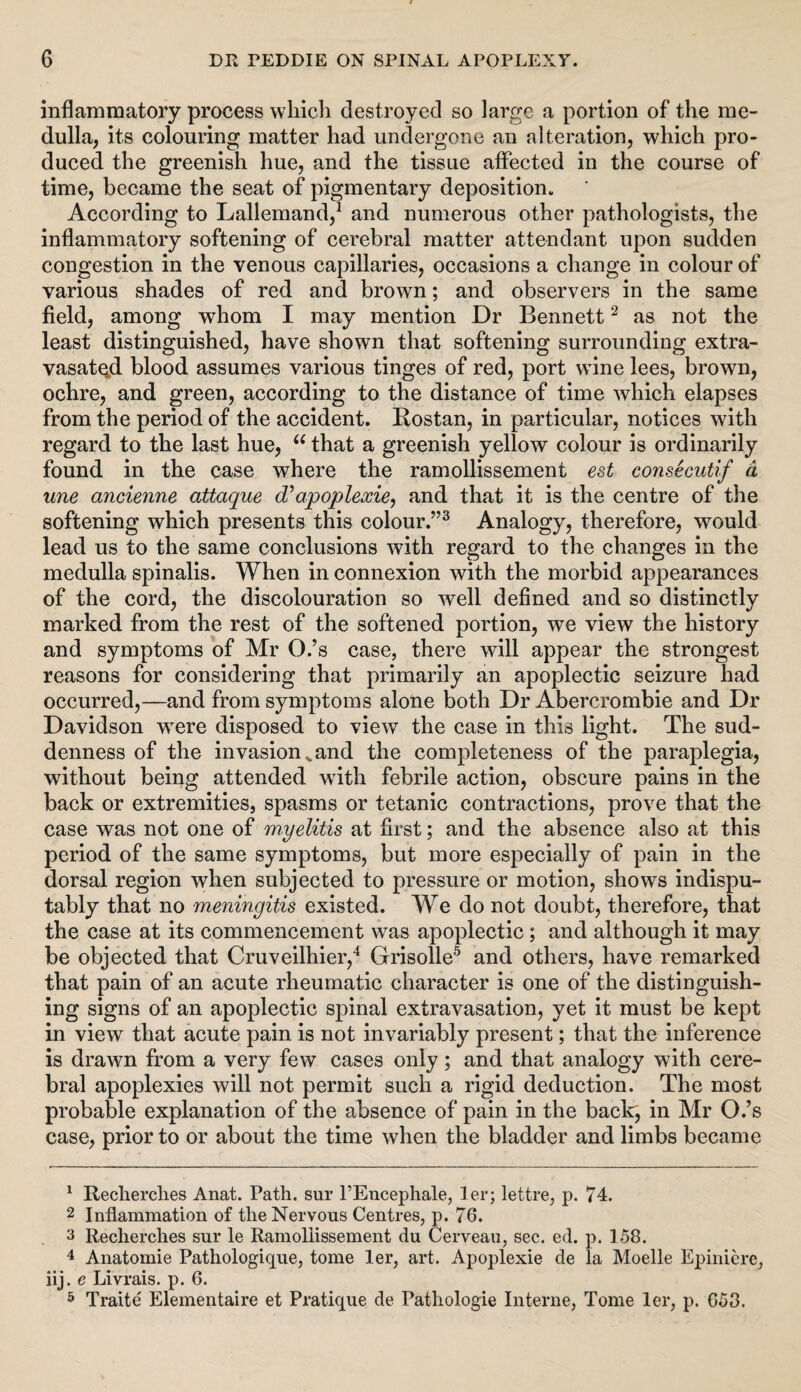 inflammatory process which destroyed so large a portion of the me¬ dulla, its colouring matter had undergone an alteration, which pro¬ duced the greenish hue, and the tissue affected in the course of time, became the seat of pigmentary deposition. According to Lallemand,1 and numerous other pathologists, the inflammatory softening of cerebral matter attendant upon sudden congestion in the venous capillaries, occasions a change in colour of various shades of red and brown; and observers in the same field, among whom I may mention Dr Bennett2 as not the least distinguished, have shown that softening surrounding extra- vasated blood assumes various tinges of red, port wine lees, brown, ochre, and green, according to the distance of time which elapses from the period of the accident. Rostan, in particular, notices with regard to the last hue, “ that a greenish yellow colour is ordinarily found in the case where the ramollissement est consecutif d une ayicienne attaque d?apoplexie, and that it is the centre of the softening which presents this colour.”3 Analogy, therefore, would lead us to the same conclusions with regard to the changes in the medulla spinalis. When in connexion with the morbid appearances of the cord, the discolouration so well defined and so distinctly marked from the rest of the softened portion, we view the history and symptoms of Mr O.’s case, there will appear the strongest reasons for considering that primarily an apoplectic seizure had occurred,—and from symptoms alone both Dr Abercrombie and Dr Davidson were disposed to view the case in this light. The sud¬ denness of the invasion^and the completeness of the paraplegia, without being attended with febrile action, obscure pains in the back or extremities, spasms or tetanic contractions, prove that the case was not one of myelitis at first; and the absence also at this period of the same symptoms, but more especially of pain in the dorsal region when subjected to pressure or motion, shows indispu¬ tably that no meningitis existed. We do not doubt, therefore, that the case at its commencement was apoplectic; and although it may be objected that Cruveilhier,4 Grisolle5 and others, have remarked that pain of an acute rheumatic character is one of the distinguish¬ ing signs of an apoplectic spinal extravasation, yet it must be kept in view that acute pain is not invariably present; that the inference is drawn from a very few cases only; and that analogy with cere¬ bral apoplexies will not permit such a rigid deduction. The most probable explanation of the absence of pain in the back, in Mr O.’s case, prior to or about the time when the bladder and limbs became 1 Recherches Anat. Path, sur l’Encephale, ler; lettre, p. 74. 2 Inflammation of the Nervous Centres, p. 76. 3 Recherches sur le Ramollissement du Cerveau, sec. ed. p. 158. 4 Anatomie Pathologique, tome ler, art. Apoplexie de la Moelle Epiniere, iij. e Livrais. p. 6. 5 Traite Elementaire et Pratique de Pathologie Interne, Tome ler, p. 653.
