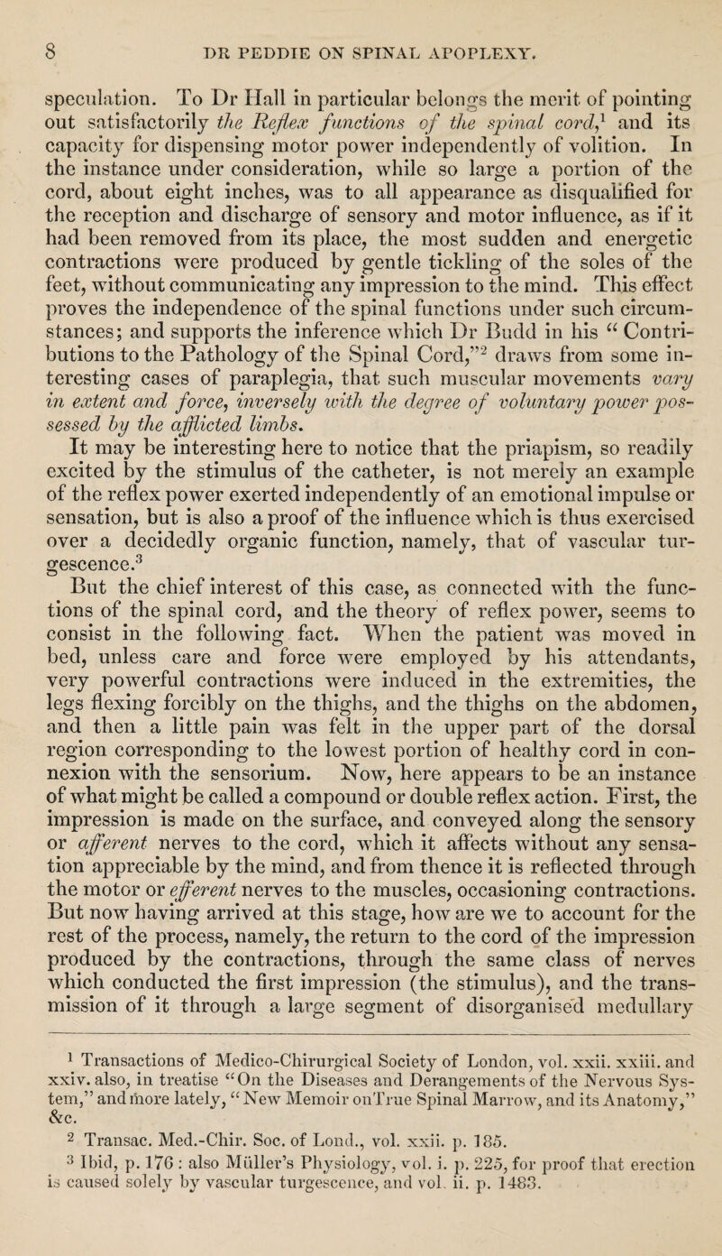 speculation. To Dr Hall in particular belongs the merit of pointing out satisfactorily the Reflex functions of the spinal cord,1 and its capacity for dispensing motor power independently of volition. In the instance under consideration, while so large a portion of the cord, about eight inches, was to all appearance as disqualified for the reception and discharge of sensory and motor influence, as if it had been removed from its place, the most sudden and energetic contractions were produced by gentle tickling of the soles of the feet, without communicating any impression to the mind. This effect proves the independence of the spinal functions under such circum¬ stances; and supports the inference which Dr Budd in his “ Contri¬ butions to the Pathology of the Spinal Cord,”2 draws from some in¬ teresting cases of paraplegia, that such muscular movements vary in extent and force, inversely with the degree of voluntary power pos¬ sessed by the afflicted limbs. It may be interesting here to notice that the priapism, so readily excited by the stimulus of the catheter, is not merely an example of the reflex power exerted independently of an emotional impulse or sensation, but is also a proof of the influence which is thus exercised over a decidedly organic function, namely, that of vascular tur- gescence.3 But the chief interest of this case, as connected with the func¬ tions of the spinal cord, and the theory of reflex power, seems to consist in the following fact. When the patient wTas moved in bed, unless care and force were employed by his attendants, very powerful contractions were induced in the extremities, the legs flexing forcibly on the thighs, and the thighs on the abdomen, and then a little pain was felt in the upper part of the dorsal region corresponding to the lowest portion of healthy cord in con¬ nexion with the sensorium. Now, here appears to be an instance of what might be called a compound or double reflex action. First, the impression is made on the surface, and conveyed along the sensory or afferent nerves to the cord, which it affects without any sensa¬ tion appreciable by the mind, and from thence it is reflected through the motor or efferent nerves to the muscles, occasioning contractions. But nowT having arrived at this stage, how are wre to account for the rest of the process, namely, the return to the cord of the impression produced by the contractions, through the same class of nerves which conducted the first impression (the stimulus), and the trans¬ mission of it through a large segment of disorganised medullary 1 Transactions of Medico-Chirurgical Society of London, vol. xxii. xxiii. and xxiv. also, in treatise “On the Diseases and Derangements of the Nervous Sys¬ tem,” and more lately, “New Memoir onTrue Spinal Marrow, and its Anatomy,” &c. 2 Transac. Med.-Chir. Soc. of Lond., vol. xxii. p. 185. Ibid, p. 176 : also Muller’s Physiology, vol. i. p. 225, for proof that erection is caused solely by vascular turgescence, and vol. ii. p. 1483.