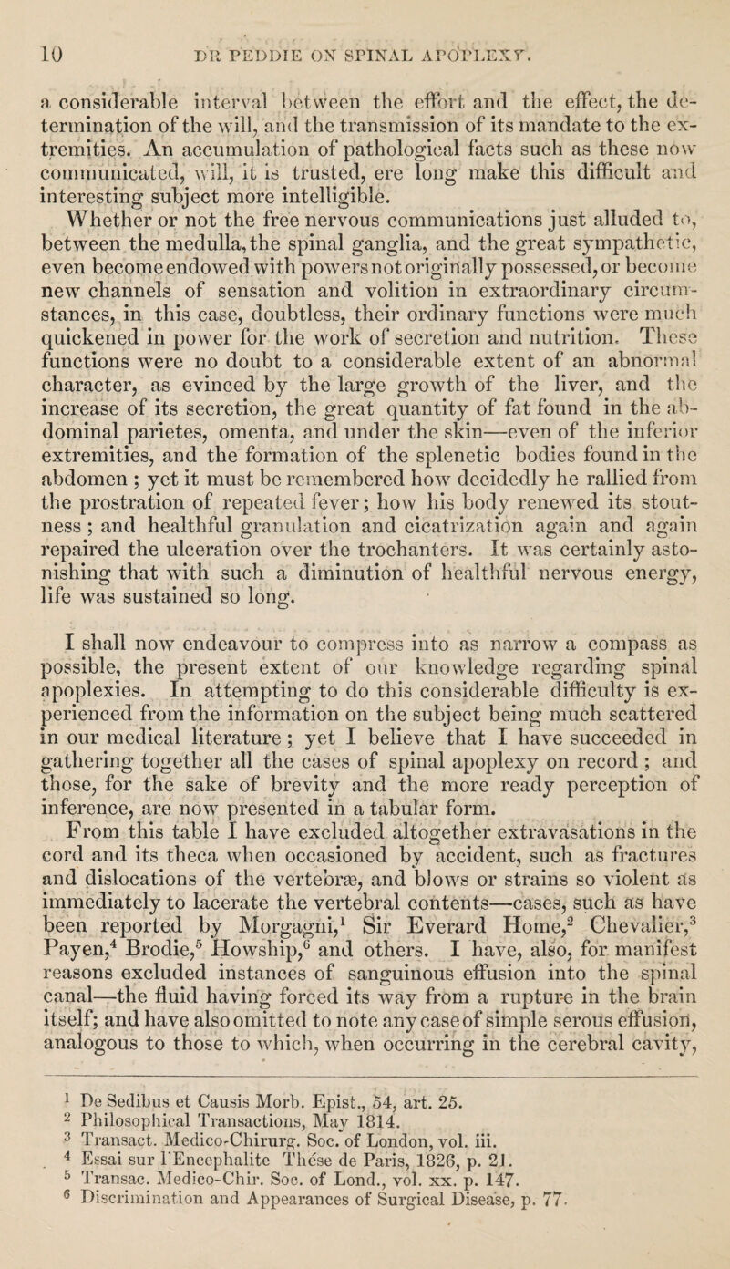 a considerable interval between the effort and the effect, the de¬ termination of the will, and the transmission of its mandate to the ex¬ tremities. An accumulation of pathological facts such as these now communicated, will, it is trusted, ere long make this difficult and interesting subject more intelligible. Whether or not the free nervous communications just alluded to, between the medulla, the spinal ganglia, and the great sympathetic, even become endowed with powers not originally possessed, or become new channels of sensation and volition in extraordinary circum¬ stances, in this case, doubtless, their ordinary functions were much quickened in power for the work of secretion and nutrition. These functions were no doubt to a considerable extent of an abnormal character, as evinced by the large growth of the liver, and the increase of its secretion, the great quantity of fat found in the ab¬ dominal parietes, omenta, and under the skin—even of the inferior extremities, and the formation of the splenetic bodies found in the abdomen ; yet it must be remembered how decidedly he rallied from the prostration of repeated fever; how his body renewed its stout¬ ness ; and healthful granulation and cicatrization again and again repaired the ulceration over the trochanters. It was certainly asto¬ nishing that with such a diminution of healthful nervous energy, life was sustained so long. I shall now endeavour to compress into as narrow a compass as possible, the present extent of our knowledge regarding spinal apoplexies, in attempting to do this considerable difficulty is ex¬ perienced from the information on the subject being much scattered in our medical literature; yet I believe that I have succeeded in gathering together all the cases of spinal apoplexy on record ; and those, for the sake of brevity and the more ready perception of inference, are now presented in a tabular form. From this table I have excluded altogether extravasations in the cord and its theca when occasioned by accident, such as fractures and dislocations of the vertebrae, and blows or strains so violent as immediately to lacerate the vertebral contents—cases, such as have been reported by Morgagni,1 Sir Everard Home,2 Chevalier,3 Payen,4 Brodie,5 Howship,6 and others. I have, also, for manifest reasons excluded instances of sanguinous effusion into the spinal canal—the fluid having forced it's way from a rupture in the brain itself; and have also omitted to note any case of simple serous effusion, analogous to those to which, when occurring in the cerebral cavity, 1 De Sedibus et Causis Morb. Epist., 54, art. 25. 2 Philosophical Transactions, May 1814. 3 Transact. Medico-Chirurg. Soc. of London, vol. iii. 4 Essai sur l’Encephalite These de Paris, 1826, p. 2J. 5 Transac. Medico-Chir. Soc. of Lond., vol. xx. p. 147. 6 Discrimination and Appearances of Surgical Disease, p. 77.