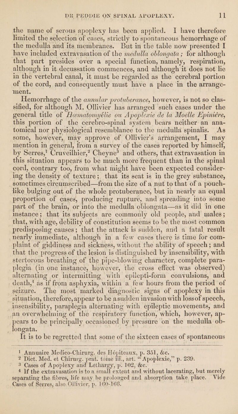 the name of serous apoplexy has been applied. I have therefore limited the selection of cases, strictly to spontaneous hemorrhage of the medulla and its membranes. But in the table now presented I have included extravasation of the medulla oblongata; for although that part presides over a special function, namely, respiration, although in it decussation commences, and although it does not lie in the vertebral canal, it must be regarded as the cerebral portion of the cord, and consequently must have a place in the arrange¬ ment. Hemorrhage of the annular protuberance, however, is not so clas¬ sified, for although M. Ollivier has arranged such cases under the general title of Hoematomyelie on Apoplexie de la Moelle Epiniere, this portion of the cerebro-spinal system bears neither an ana¬ tomical nor physiological resemblance to the medulla spinalis. As some, however, may approve of Ollivier’s arrangement, I may mention in general, from a survey of the cases reported by himself, by Serres,1 Cruveilhier,2 Cheyne3 and others, that extravasation in this situation appears to be much more frequent than in the spinal cord, contrary too, from what might have been expected consider¬ ing the density of texture; that its seat is in the grey substance, sometimes circumscribed—from the size of a nut to that of a pouch¬ like bulging out of the whole protuberance, but in nearly an equal proportion of cases, producing rupture, and spreading into some part of the brain, or into the medulla oblongata—as it did in one instance; that its subjects are commonly old people, and males; that, with age, debility of constitution seems to be the most common predisposing causes; that the attack is sudden, and a fatal result nearly immediate, although in a few cases there is time for com¬ plaint. of giddiness and sickness, without the ability of speech; and that the progress of the lesion is distinguished by insensibility, with stertorous breathing of the pipe-blowing character, complete para¬ plegia (in one instance, however, the cross effect was observed) alternating or intermitting with epilepti-form convulsions, and death,4 as if from asphyxia, within a few hours from the period of seizure. The most marked diagnostic signs of apoplexy in this situation, therefore,appear to be asudden invasion with lossof speech, insensibility, paraplegia alternating with epileptic movements, and an overwhelming of the respiratory function, which, however, ap¬ pears to be principally occasioned by pressure on the medulla ob¬ longata. It is to be regretted that some of the sixteen cases of spontaneous 1 Annuaire Medico-Chirurg. des Hopiteaux, p. 351, &c. 2 Diet. Med. et Chirurg. prat, tome iii., art. “Apoplexie,” p. 239. 3 Cases of Apoplexy and Lethargy, p. 102, &c. 4 If the extravasation is to a small extent and without lacerating, but merely separating the fibres, life may be prolonged and absorption take place. Vide Cases of Series, also Ollivier, p. 160-166.