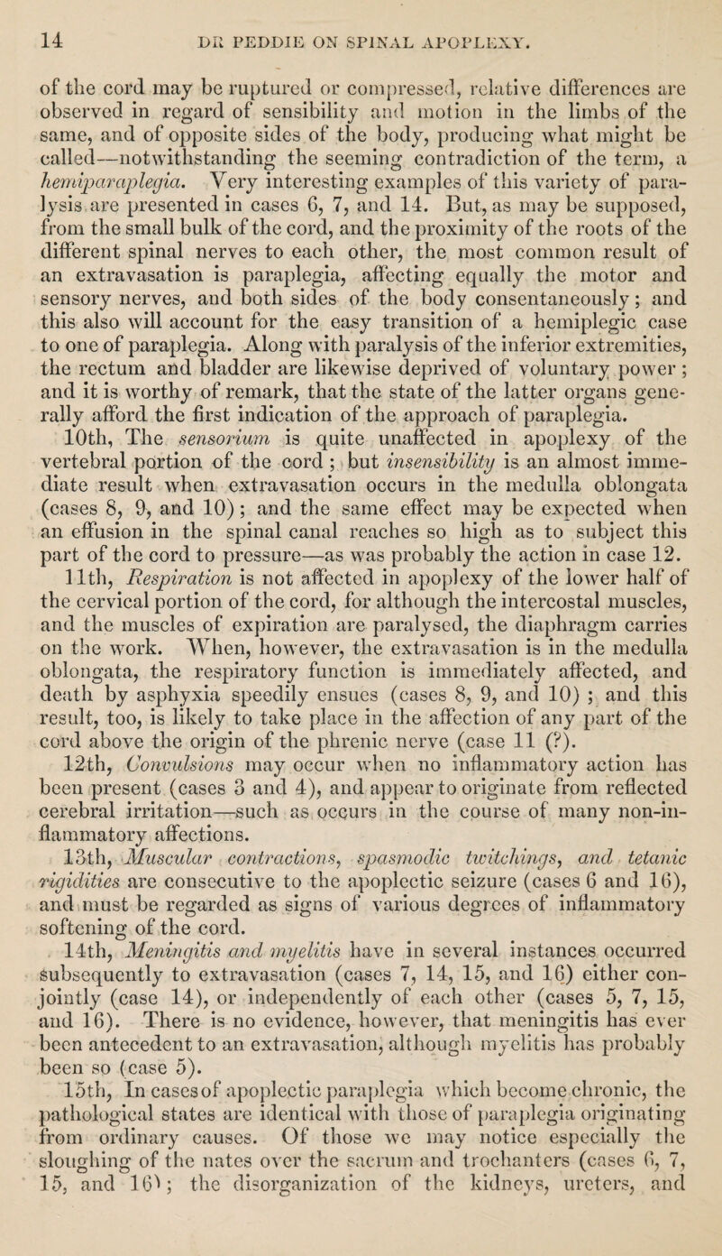 of the cord may be ruptured or compressed, relative differences are observed in regard of sensibility and motion in the limbs of the same, and of opposite sides of the body, producing what might be called—notwithstanding the seeming contradiction of the term, a hemiparaplegia. Very interesting examples of this variety of para¬ lysis are presented in cases 6, 7, and 14. But, as may be supposed, from the small bulk of the cord, and the proximity of the roots of the different spinal nerves to each other, the most common result of an extravasation is paraplegia, affecting equally the motor and sensory nerves, and both sides of the body consentaneously; and this also will account for the easy transition of a hemiplegic case to one of paraplegia. Along with paralysis of the inferior extremities, the rectum and bladder are likewise deprived of voluntary power ; and it is worthy of remark, that the state of the latter organs gene¬ rally afford the first indication of the approach of paraplegia. 10th, The sensorium is quite unaffected in apoplexy of the vertebral portion of the cord ; but insensibility is an almost imme¬ diate result when extravasation occurs in the medulla oblongata (cases 8, 9, and 10); and the same effect may be expected when an effusion in the spinal canal reaches so high as to subject this part of the cord to pressure—as was probably the action in case 12. 11th, Respiration is not affected in apoplexy of the lower half of the cervical portion of the cord, for although the intercostal muscles, and the muscles of expiration are paralysed, the diaphragm carries on the work. When, however, the extravasation is in the medulla oblongata, the respiratory function is immediately affected, and death by asphyxia speedily ensues (cases 8, 9, and 10) ; and this result, too, is likely to take place in the affection of any part of the cord above the origin of the phrenic nerve (case 11 (?). 12th, Convulsions may occur when no inflammatory action has been present (cases 3 and 4), and appear to originate from reflected cerebral irritation—such as occurs in the course of many non-in- flammatory affections. 13th, Muscular contractions, spasmodic twitchings, and tetanic rigidities are consecutive to the apoplectic seizure (cases 6 and 16), and must be regarded as signs of various degrees of inflammatory softening of the cord. 14th, Meningitis and myelitis have in several instances occurred Subsequently to extravasation (cases 7, 14, 15, and 16) either con¬ jointly (case 14), or independently of each other (cases 5, 7, 15, and 16). There is no evidence, however, that meningitis has ever been antecedent to an extravasation, although myelitis has probably been so (case 5). 15th, In cases of apoplectic paraplegia which became chronic, the pathological states are identical with those of paraplegia originating from ordinary causes. Of those we may notice especially the sloughing of the nates over the sacrum and trochanters (cases 6, 7, 15, and 160 the disorganization of the kidneys, ureters, and