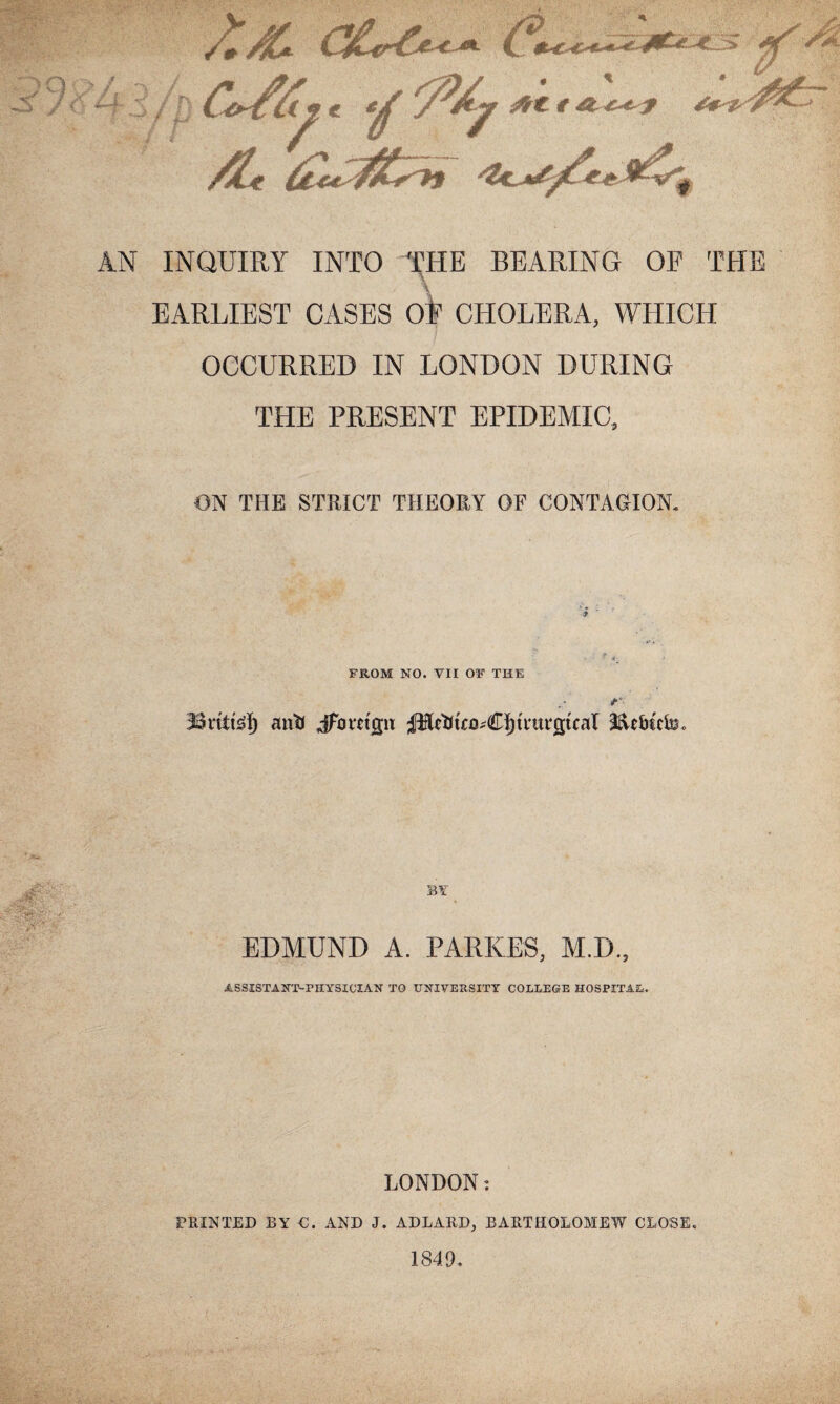 AN INQUIRY INTO THE BEARING OE THE EARLIEST CASES oi1 CHOLERA, WHICH OCCURRED IN LONDON DURING THE PRESENT EPIDEMIC, ON THE STRICT THEORY OF CONTAGION. FROM NO. YII OF THE 33ritte!) anti Jfavrijju pictJtro^CIjtnn^tcal I&e&tcfa. BY EDMUND A. PARSES, M.D., ASSISTANT-PHYSICIAN TO UNIVERSITY COLLEGE HOSPITAL. 'V LONDON: PRINTED BY C. AND J. ADLARD, BARTHOLOMEW CLOSE. 1849.