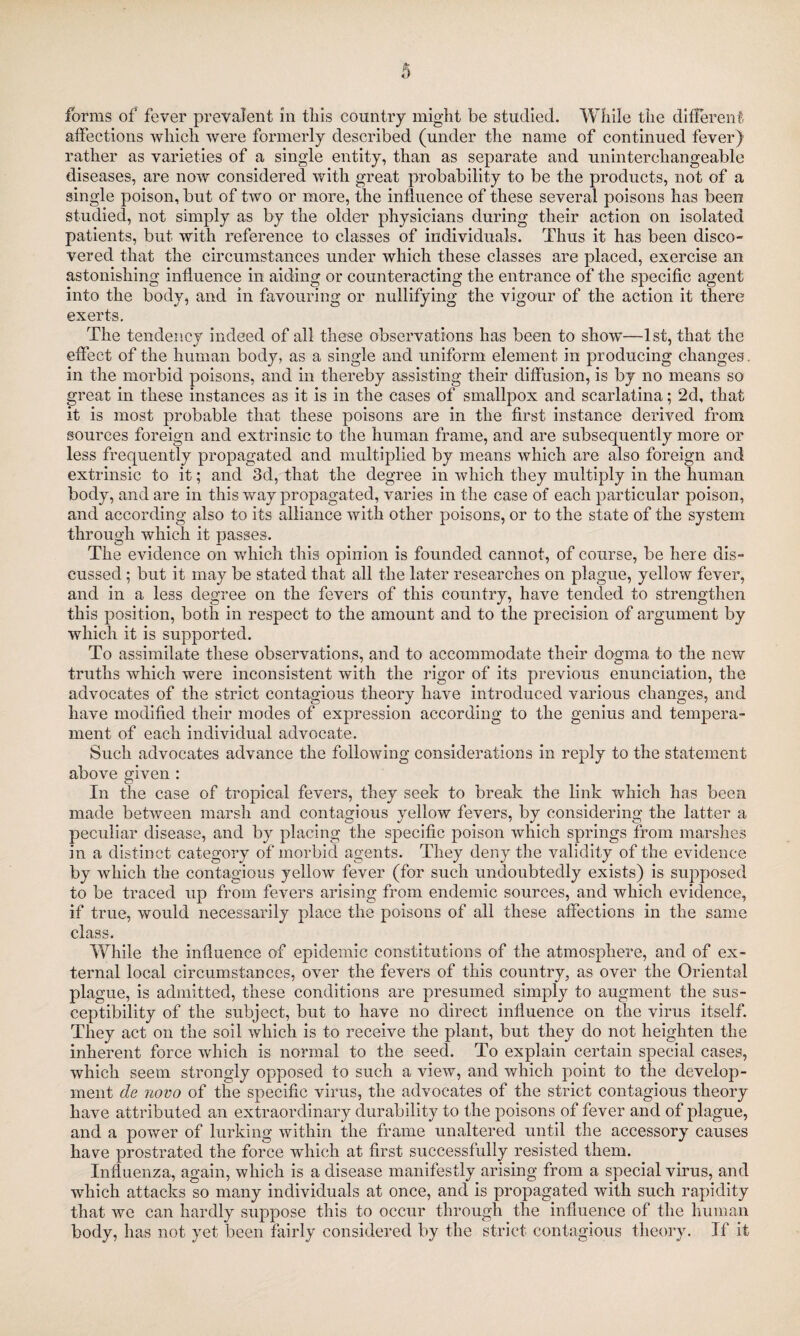 forms of fever prevalent in this country might be studied. While the different affections which were formerly described (under the name of continued fever) rather as varieties of a single entity, than as separate and uninterchangeable diseases, are now considered with great probability to be the products, not of a single poison, but of two or more, the influence of these several poisons has been studied, not simply as by the older physicians during their action on isolated patients, but with reference to classes of individuals. Thus it has been disco¬ vered that the circumstances under which these classes are placed, exercise an astonishing influence in aiding or counteracting the entrance of the specific agent into the body, and in favouring or nullifying the vigour of the action it there exerts. The tendency indeed of all these observations has been to show—1st, that the effect of the human body, as a single and uniform element in producing changes, in the morbid poisons, and in thereby assisting their diffusion, is by no means so great in these instances as it is in the cases of smallpox and scarlatina; 2d, that it is most probable that these poisons are in the first instance derived from sources foreign and extrinsic to the human frame, and are subsequently more or less frequently propagated and multiplied by means which are also foreign and extrinsic to it; and 3d, that the degree in which they multiply in the human body, and are in this way propagated, varies in the case of each particular poison, and according also to its alliance with other poisons, or to the state of the system through which it passes. The evidence on which this opinion is founded cannot, of course, be here dis¬ cussed ; but it may be stated that all the later researches on plague, yellow fever, and in a less degree on the fevers of this country, have tended to strengthen this position, both in respect to the amount and to the precision of argument by which it is supported. To assimilate these observations, and to accommodate their dogma to the new truths which were inconsistent with the rigor of its previous enunciation, the advocates of the strict contagious theory have introduced various changes, and have modified their modes of expression according to the genius and tempera¬ ment of each individual advocate. Such advocates advance the following considerations in reply to the statement above given : In the case of tropical fevers, they seek to break the link which has been made between marsh and contagious yellow fevers, by considering the latter a peculiar disease, and by placing the specific poison which springs from marshes in a distinct category of morbid agents. They deny the validity of the evidence by which the contagious yellow fever (for such undoubtedly exists) is supposed to be traced up from fevers arising from endemic sources, and which evidence, if true, would necessarily place the poisons of all these affections in the same class. While the influence of epidemic constitutions of the atmosphere, and of ex¬ ternal local circumstances, over the fevers of this country, as over the Oriental plague, is admitted, these conditions are presumed simply to augment the sus¬ ceptibility of the subject, but to have no direct influence on the virus itself. They act on the soil which is to receive the plant, but they do not heighten the inherent force which is normal to the seed. To explain certain special cases, which seem strongly opposed to such a view, and which point to the develop¬ ment de novo of the specific virus, the advocates of the strict contagious theory have attributed an extraordinary durability to the poisons of fever and of plague, and a power of lurking within the frame unaltered until the accessory causes have prostrated the force which at first successfully resisted them. Influenza, again, which is a disease manifestly arising from a special virus, and which attacks so many individuals at once, and is propagated with such rapidity that we can hardly suppose this to occur through the influence of the human body, has not yet been fairly considered by the strict contagious theory. If it