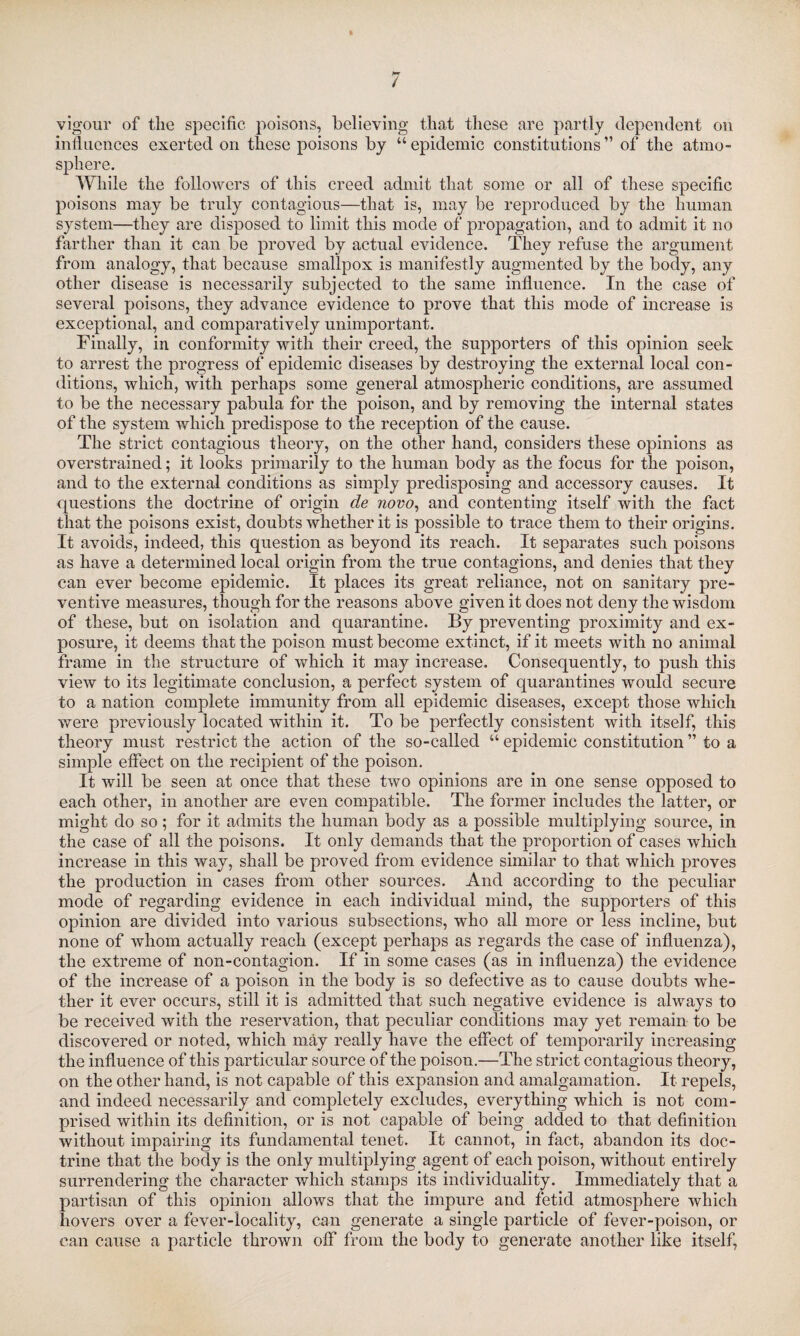 / vigour of the specific poisons, believing that these are partly dependent on influences exerted on these poisons by “epidemic constitutions” of the atmo¬ sphere. While the followers of this creed admit that some or all of these specific poisons may be truly contagious—that is, may be reproduced by the human system—they are disposed to limit this mode of propagation, and to admit it no farther than it can be proved by actual evidence. They refuse the argument from analogy, that because smallpox is manifestly augmented by the body, any other disease is necessarily subjected to the same influence. In the case of several poisons, they advance evidence to prove that this mode of increase is exceptional, and comparatively unimportant. Finally, in conformity with their creed, the supporters of this opinion seek to arrest the progress of epidemic diseases by destroying the external local con¬ ditions, which, with perhaps some general atmospheric conditions, are assumed to be the necessary pabula for the poison, and by removing the internal states of the system which predispose to the reception of the cause. The strict contagious theory, on the other hand, considers these opinions as overstrained; it looks primarily to the human body as the focus for the poison, and to the external conditions as simply predisposing and accessory causes. It questions the doctrine of origin de novo, and contenting itself with the fact that the poisons exist, doubts whether it is possible to trace them to their origins. It avoids, indeed, this question as beyond its reach. It separates such poisons as have a determined local origin from the true contagions, and denies that they can ever become epidemic. It places its great reliance, not on sanitary pre¬ ventive measures, though for the reasons above given it does not deny the wisdom of these, but on isolation and quarantine. By preventing proximity and ex¬ posure, it deems that the poison must become extinct, if it meets with no animal frame in the structure of which it may increase. Consequently, to push this view to its legitimate conclusion, a perfect system of quarantines would secure to a nation complete immunity from all epidemic diseases, except those which were previously located within it. To be perfectly consistent with itself, this theory must restrict the action of the so-called “ epidemic constitution ” to a simple effect on the recipient of the poison. It will be seen at once that these two opinions are in one sense opposed to each other, in another are even compatible. The former includes the latter, or might do so ; for it admits the human body as a possible multiplying source, in the case of all the poisons. It only demands that the proportion of cases which increase in this way, shall be proved from evidence similar to that which proves the production in cases from other sources. And according to the peculiar mode of regarding evidence in each individual mind, the supporters of this opinion are divided into various subsections, who all more or less incline, but none of whom actually reach (except perhaps as regards the case of influenza), the extreme of non-contagion. If in some cases (as in influenza) the evidence of the increase of a poison in the body is so defective as to cause doubts whe¬ ther it ever occurs, still it is admitted that such negative evidence is always to be received with the reservation, that peculiar conditions may yet remain to be discovered or noted, which may really have the effect of temporarily increasing the influence of this particular source of the poison.—The strict contagious theory, on the other hand, is not capable of this expansion and amalgamation. It repels, and indeed necessarily and completely excludes, everything which is not com¬ prised within its definition, or is not capable of being added to that definition without impairing its fundamental tenet. It cannot, in fact, abandon its doc¬ trine that the body is the only multiplying agent of each poison, without entirely surrendering the character which stamps its individuality. Immediately that a partisan of this opinion allows that the impure and fetid atmosphere which hovers over a fever-locality, can generate a single particle of fever-poison, or can cause a particle thrown off from the body to generate another like itself,