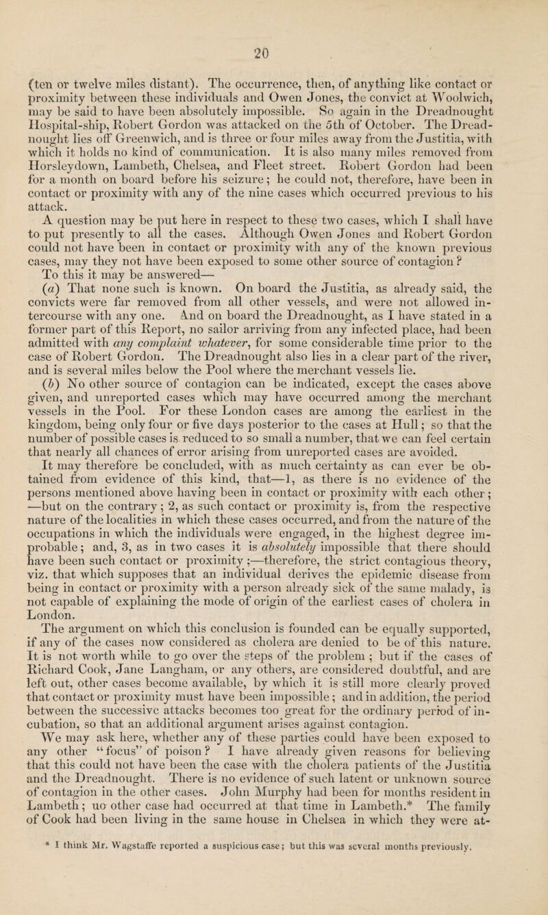 (ten or twelve miles distant). The occurrence, then, of anything like contact or proximity between these individuals and Owen Jones, the convict at Woolwich, may be said to have been absolutely impossible. So again in the Dreadnought Hospital-ship, Robert Gordon was attacked on the 5th of October. The Dread¬ nought lies off Greenwich, and is three or four miles away from the Justitia, with which it holds no kind of communication. It is also many miles removed from Ilorsleydown, Lambeth, Chelsea, and Fleet street. Robert Gordon had been for a month on board before his seizure; he could not, therefore, have been in contact or proximity with any of the nine cases which occurred previous to his attack. A question may be put here in respect to these two cases, which I shall have to put presently to all the cases. Although Owen Jones and Robert Gordon could not have been in contact or proximity with any of the known previous cases, may they not have been exposed to some other source of contagion ? To this it may be answered— (a) That none such is known. On board the Justitia, as already said, the convicts were far removed from all other vessels, and were not allowed in¬ tercourse with any one. 4nd on board the Dreadnought, as I have stated in a former part of this Report, no sailor arriving from any infected place, had been admitted with any complaint whatever, for some considerable time prior to the case of Robert Gordon. The Dreadnought also lies in a clear part of the river, and is several miles below the Pool where the merchant vessels lie. (h) No other source of contagion can be indicated, except the cases above given, and unreported cases which may have occurred among the merchant vessels in the Pool. For these London cases are among the earliest in the kingdom, being only four or five days posterior to the cases at Hull; so that the number of possible cases is, reduced to so small a number, that we can feel certain that nearly all chances of error arising from unreported cases are avoided. It may therefore be concluded, with as much certainty as can ever be ob¬ tained from evidence of this kind, that—1, as there is no evidence of the persons mentioned above having been in contact or proximity with each other; —but on the contrary; 2, as such contact or proximity is, from the respective nature of the localities in which these cases occurred, and from the nature of the occupations in which the individuals were engaged, in the highest degree im¬ probable ; and, 3, as in two cases it is absolutely impossible that there should have been such contact or proximity therefore, the strict contagious theory, viz. that which supposes that an individual derives the epidemic disease from being in contact or proximity with a person already sick of the same malady, is not capable of explaining the mode of origin of the earliest cases of cholera in London. The argument on which this conclusion is founded can be equally supported, if any of the cases now considered as cholera are denied to be of this nature. It is not worth while to go over the steps of the problem ; but if the cases of Richard Cook, Jane Langham, or any others, are considered doubtful, and are left out, other cases become available, by which it is still more clearly proved that contact or proximity must have been impossible; and in addition, the period between the successive attacks becomes too great for the ordinary period of in¬ cubation, so that an additional argument arises against contagion. We may ask here, whether any of these parties could have been exposed to any other “focus” of poison? I have already given reasons for believing that this could not have been the case with the cholera patients of the Justitia and the Dreadnought. There is no evidence of such latent or unknown source of contagion in the other cases. John Murphy had been for months resident in Lambeth; uo other case had occurred at that time in Lambeth.* The family of Cook had been living in the same house in Chelsea in which they were at- * I think Mr. Wagstaffe reported a suspicious case; but this was several months previously.