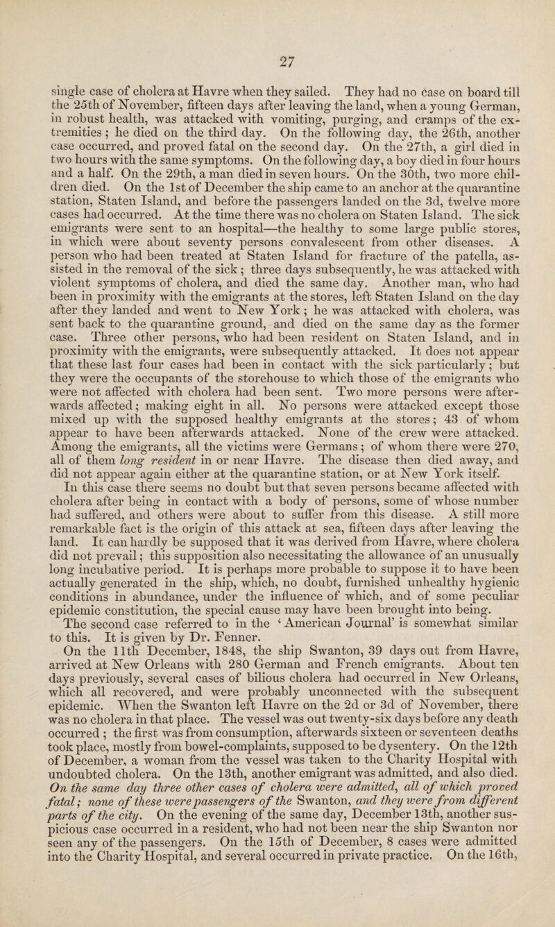 single case of cholera at Havre when they sailed. They had no case on board till the 25th of November, fifteen days after leaving the land, when a young German, in robust health, was attacked with vomiting, purging, and cramps of the ex¬ tremities ; he died on the third day. On the following day, the 26th, another case occurred, and proved fatal on the second day. On the 27th, a girl died in two hours with the same symptoms. On the following day, a boy died in four hours and a half. On the 29th, a man died in seven hours. On the 30th, two more chil¬ dren died. On the 1st of December the ship came to an anchor at the quarantine station, Staten Island, and before the passengers landed on the 3d, twelve more cases had occurred. At the time there was no cholera on Staten Island. The sick emigrants were sent to an hospital—the healthy to some large public stores, in which were about seventy persons convalescent from other diseases. A person who had been treated at Staten Island for fracture of the patella, as¬ sisted in the removal of the sick ; three days subsequently, he was attacked with violent symptoms of cholera, and died the same day. Another man, who had been in proximity with the emigrants at the stores, left Staten Island on the day after they landed and went to New York ; he was attacked with cholera, was sent back to the quarantine ground, and died on the same day as the former case. Three other persons, who had been resident on Staten Island, and in proximity with the emigrants, were subsequently attacked. It does not appear that these last four cases had been in contact with the sick particularly; but they were the occupants of the storehouse to which those of the emigrants who were not affected with cholera had been sent. Two more persons were after¬ wards affected; making eight in all. No persons were attacked except those mixed up with the supposed healthy emigrants at the stores; 43 of whom appear to have been afterwards attacked. None of the crew were attacked. Among the emigrants, all the victims were Germans; of whom there were 270, all of them long resident in or near Havre. The disease then died away, and did not appear again either at the quarantine station, or at New York itself. In this case there seems no doubt but that seven persons became affected with cholera after being in contact with a body of persons, some of whose number had suffered, and others were about to suffer from this disease. A still more remarkable fact is the origin of this attack at sea, fifteen days after leaving the land. It can hardly be supposed that it was derived from Havre, where cholera did not prevail; this supposition also necessitating the allowance of an unusually long incubative period. It is perhaps more probable to suppose it to have been actually generated in the ship, which, no doubt, furnished unhealthy hygienic conditions in abundance, under the influence of which, and of some peculiar epidemic constitution, the special cause may have been brought into being. The second case referred to in the 4 American Journal’ is somewhat similar to this. It is given by Dr. Fenner. On the 11th December, 1848, the ship Swanton, 39 days out from Havre, arrived at New Orleans with 280 German and French emigrants. About ten days previously, several cases of bilious cholera had occurred in New Orleans, which all recovered, and were probably unconnected with the subsequent epidemic. When the Swanton left Havre on the 2d or 3d of November, there was no cholera in that place. The vessel was out twenty-six days before any death occurred ; the first was from consumption, afterwards sixteen or seventeen deaths took place, mostly from bowel-complaints, supposed to be dysentery. On the 12th of December, a woman from the vessel was taken to the Charity Hospital with undoubted cholera. On the 13th, another emigrant was admitted, and also died. On the same day three other cases of cholera were admitted, all of which proved fatal; none of these were passengers of the Swanton, and they were from different parts of the city. On the evening of the same day, December 13th, another sus¬ picious case occurred in a resident, who had not been near the ship Swanton nor seen any of the passengers. On the 15th of December, 8 cases were admitted into the Charity Hospital, and several occurred in private practice. On the 16th,