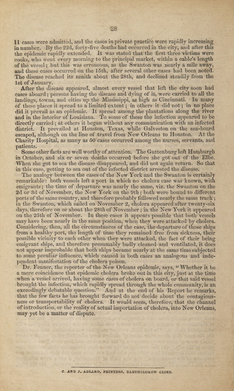 11 cases were admitted, and the cases in private practice were rapidly increasing in number. Bythe22d, forty-five deaths had occurred in the city, and after this the epidemic rapidly extended. It was stated that the first three victims were cooks, who went every morning to the principal market, within a cable’s length of the vessel; but this was erroneous, as the Swanton was nearly a mile away, and these cases occurred on the 15th, after several other cases had been noted. The disease reached its zenith about the 28th, and declined steadily from the 1st of January. After the disease appeared, almost every vessel that left the city soon had cases aboard; persons having the disease and dying of it, were carried to all the landings, towns, and cities up the Mississippi, as high as Cincinnati. In many of these places it spread to a limited extent; in others it did not; in no place did it prevail as an epidemic. It spread among the plantations along the river and in the interior of Louisiana. To some of these the infection appeared to be directly carried; at others it began without any communication with an infected district. It prevailed at Houston, Texas, while Galveston on the sea-board escaped, although on the line of travel from Hew Orleans to Houston. At the Charity Hospital, as many as 50 cases occurred among the nurses, servants, and patients. Some other facts are well worthy of attention. The Guttenburg left Hamburgh in October, and six or seven deaths occurred before she got out of the Elbe. When she got to sea the disease disappeared, and did not again return. So that in this case, getting to sea out of the infected district arrested the disease. The analogy between the cases of the New York and the Swanton is certainly remarkable : both vessels left a port in which no cholera case was known, with emigrants; the time of departure was nearly the same, viz. the Swanton on the 2d or 3d of November, the New York on the 9th; both were bound to different ports of the same country, and therefore probably followed nearly the same track ; in the Swanton, which sailed on November 2, cholera appeared after twenty-six days, therefore on or about the 28 th of November; in the New York it appeared on the 25th of November. In these cases it appears possible that both vessels may have been nearly in the same position, when they were attacked by cholera. Considering, then, all the circumstances of the case, the departure of those ships from a healthy port, the length of time they remained free from sickness, their possible vicinity to each other when they were attacked, the fact of their being emigrant ships, and therefore presumably badly cleaned and ventilated, it does not appear improbable that both ships became nearly at the same time subjected to some peculiar influence, which caused in both cases an analogous and inde¬ pendent manifestation of the cholera poison. Dr. Fenner, the reporter of the New Orleans epidemic, says, “Whether it be a mere coincidence that epidemic cholera broke out in this city, just at the time when a vessel arrived, having some cases of cholera on board, or that said vessel brought the infection, which rapidly spread through the whole community, is an exceedingly debatable question.5' And at the end of his Eeport he remarks, that the few facts he lias brought forward do not decide about the contagious¬ ness or transportability of cholera. It would seem, therefore, that the channel of introduction, or the reality of actual importation of cholera, into New Orleans, may yet be a matter of dispute. C. AND J. ADLARD, PRINTERS, BARTHOLOMEW CLOSE.