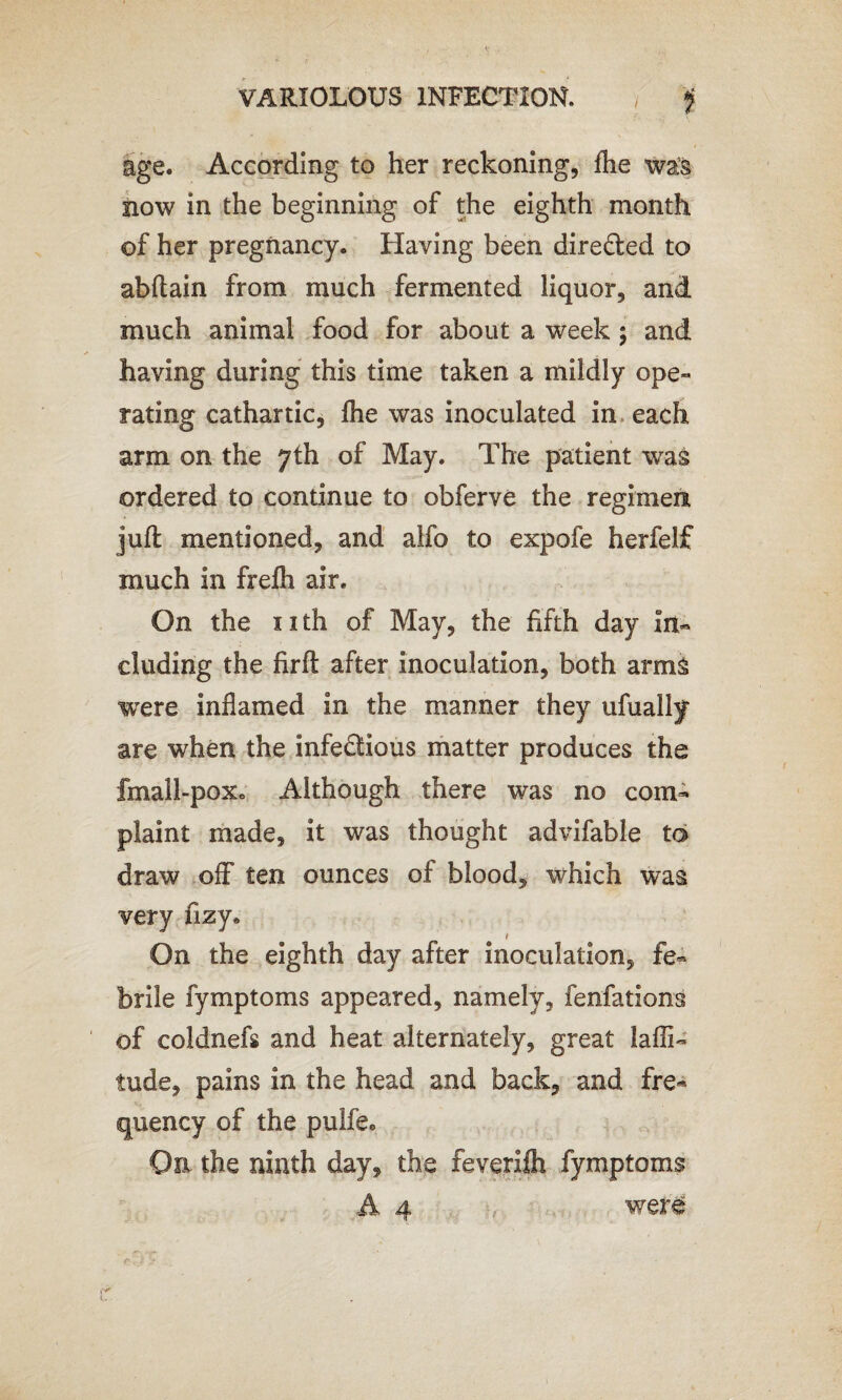 VARIOLOUS INFECTION. jf age. According to her reckoning, Aie was now in the beginning of the eighth month of her pregnancy. Having been directed to abftain from much fermented liquor, and much animal food for about a week; and having during this time taken a mildly ope¬ rating cathartic, fhe was inoculated in each arm on the 7th of May. The patient was ordered to continue to obferve the regimen juft mentioned, and alfo to expofe herfelf much in freih air. On the nth of May, the fifth day in¬ cluding the firft after inoculation, both arms were inflamed in the manner they ufuallf are when the infectious matter produces the fmall-poxc Although there was no com¬ plaint made, it was thought advifable to draw off ten ounces of blood, which was very fizy. On the eighth day after inoculation, fe¬ brile fymptoms appeared, namely, fenfations of coldnefs and heat alternately, great laffi- tude, pains in the head and back, and fre¬ quency of the pulfe0 On the ninth day, the feverifli fymptoms A 4 were