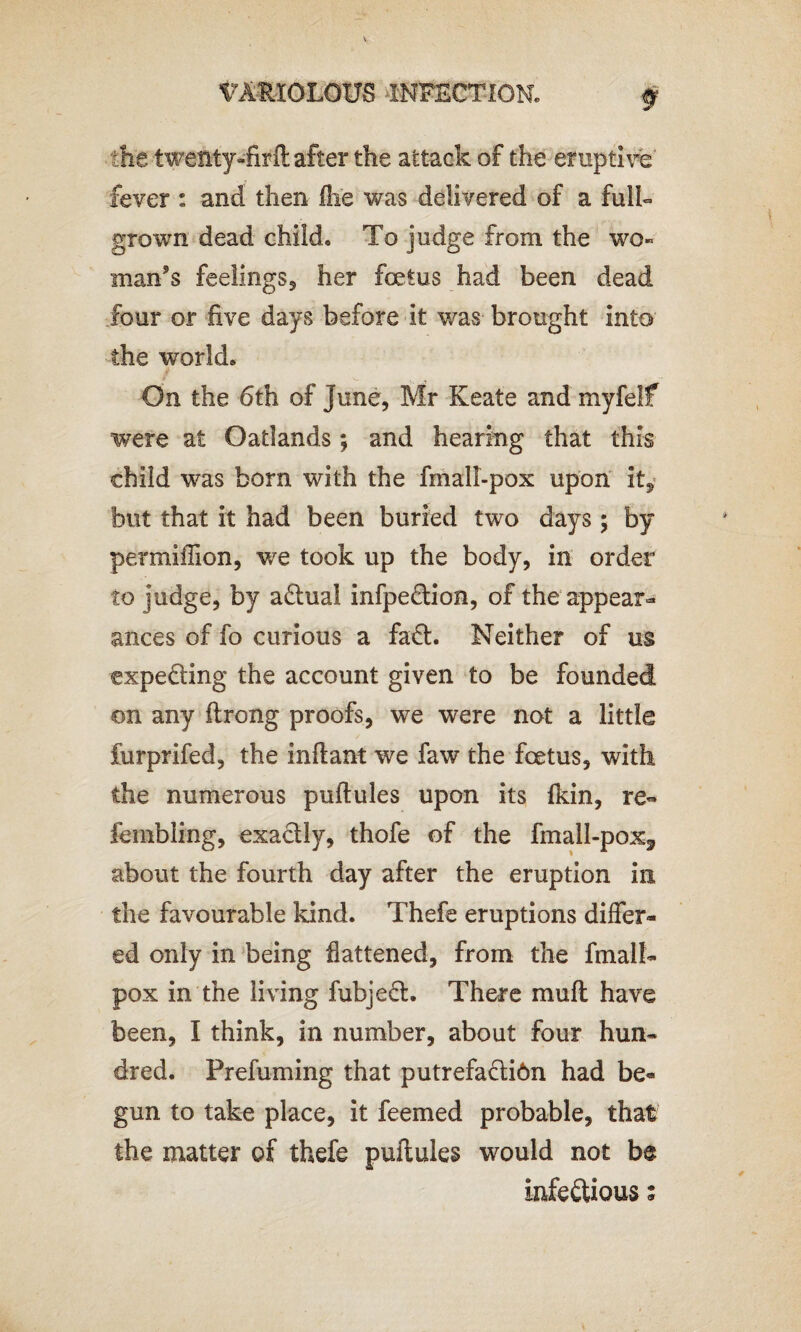 f the twenty-firft after the attack of the eruptive' fever : and then fhe was delivered of a full- grown dead child. To judge from the wo¬ man’s feelings, her foetus had been dead four or five days before it was brought into the world. On the 6th of June, Mr Keate and myfelf were at Oatlands; and hearing that this child was born with the fmall-pox upon it* but that it had been buried two days ; by permiffion, we took up the body, in order to judge, by aCtual infpeftion, of the appear¬ ances of fo curious a fact. Neither of us expe&ing the account given to be founded on any ftrong proofs, we were not a little furprifed, the inftant we faw the foetus, with the numerous puftules upon its fkin, re- tumbling, exactly, thofe of the fmall-pox3 about the fourth day after the eruption in the favourable kind. Thefe eruptions differ¬ ed only in being fattened, from the fmall- pox in the living fubjeft. There muff have been, I think, in number, about four hun¬ dred. Prefuming that putrefaftibn had be¬ gun to take place, it feemed probable, that the matter of thefe puftules would not be infeftious;