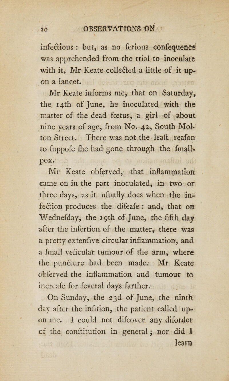 infectious: but, as no ferious confequence was apprehended from the trial to inoculate with it, Mr Keate collected a little of it up¬ on a lancet. Mr Keate informs me, that on Saturday, the 14th of June, he inoculated with the matter of the dead foetus, a girl of about nine years of age, from No. 42, South Moh ton Street. There was not the lead reafon to fuppofe fhe had gone through the fmalh* pox. Mr Keate obferved, that inflammation came on in the part inoculated, in two or three days, as it ufually does when the in¬ fection produces the difeafe: and, that on Wednesday, the 19th of June, the fifth day after the infertion of the matter, there was a pretty extenfive circular inflammation, and a fmall veficular tumour of the arm, where the pun&ure had been made. Mr Keate obferved the inflammation and tumour to increafe for feveral days farther. On Sunday, the 23d of June, the ninth day after the infition, the patient called up¬ on me. I could not difcover any diforder of the conftitution in general m7 nor did I learn