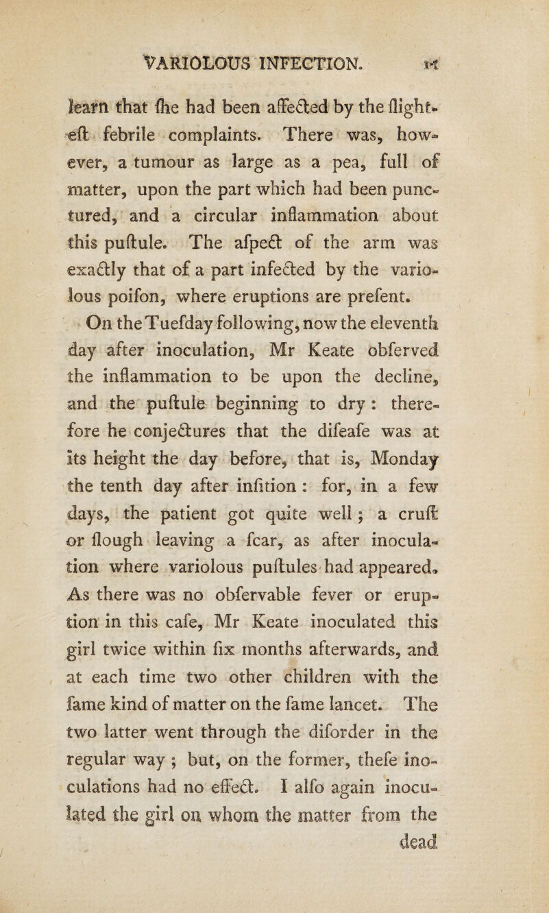 learn that fhe had been affe&ed by the flight* eft febrile complaints. There was, how¬ ever, a tumour as large as a pea, full of matter, upon the part which had been punc¬ tured, and a circular inflammation about this puftule. The afpe£t of the arm was exactly that of a part infe&ed by the vario¬ lous poifon, where eruptions are prefent. On the Tuefday following, now the eleventh day after inoculation, Mr Keate obferved the inflammation to be upon the decline^ and the puftule beginning to dry : there¬ fore he conjedures that the difeafe was at its height the day before, that is, Monday the tenth day after infition : for, in a few days, the patient got quite well; a cruft or flough leaving a fear, as after inocula¬ tion where variolous puftules had appeared* As there was no obfervable fever or erup¬ tion in this cafe, Mr Keate inoculated this girl twice within fix months afterwards, and at each time two other children with the fame kind of matter on the fame lancet. The two latter went through the diforder in the regular way ; but, on the former, thefe ino¬ culations had no eifedh I alfo again inocu¬ lated the girl on whom the matter from the dead