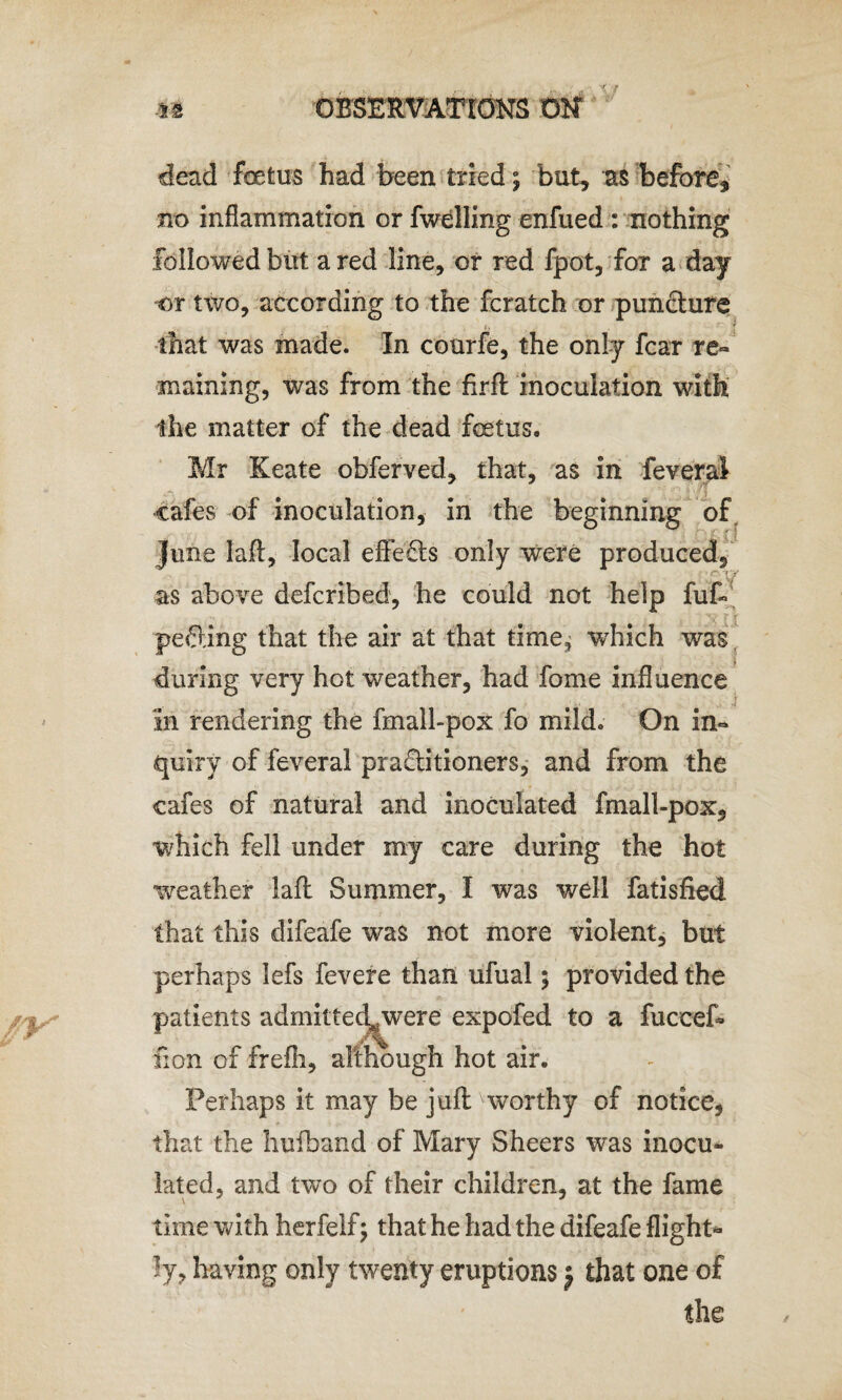 dead foetus had been tried; but, as before, no inflammation or fwelling enfued : nothing followed but a red line, or red fpot, for a day or two, according to the fcratch or pun&ure that was made. In courfe, the only fear re¬ maining, was from the firfl inoculation with the matter of the dead foetus. Mr Keate obferved, ihat, as in feveral cafes of inoculation, in the beginning of June laft, local effects only were produced, as above deferibed, he could not help fu£> pefling that the air at that time, which was during very hot weather, had fome influence in rendering the fmall-pox fo mild. On in¬ quiry of feveral practitioners, and from the cafes of natural and inoculated fmall-pox, which fell under my care during the hot weather laft Summer, I was wdl fatisfied that this difeafe was not more violent, but perhaps lefs fevere than ufual; provided the patients admitted^were expofed to a fuccef- lion of frefh, although hot air. Perhaps it may be juft worthy of notice, that the hufband of Mary Sheers was inocu» lated, and two of their children, at the fame time with herfelf; that he had the difeafe Sight¬ ly, having only twenty eruptions j that one of the