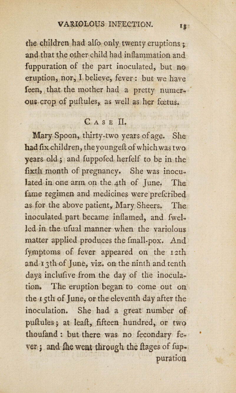 if the children had alfo only twenty eruptions ; and that the other child had inflammation and fuppuration of the part inoculated, but no eruption, nor, I believe, fever: but we have feen, that the mother had a pretty numer« ous crop of puftules, as well as her foetus* Case XL Mary Spoon, thirty-two years of age. She had fix children, the youngeft of which was two years old $ and fuppofed herfelf to be in the fixth month of pregnancy. She was inocu- lated in one arm on the 4th of June. The fame regimen and medicines were prefcribed as for the above patient, Mary Sheers. The inoculated part became inflamed, and fweL led in the ufual manner when the variolous matter applied produces the fmall-pox. And fymptoms of fever appeared on the 12th and 13th of June, viz. on the ninth and tenth days inclufive from the day of the inocula¬ tion. The eruption began to come out on the 15th of June, or the eleventh day after the inoculation. She had a great number of puftuies; at leafl, fifteen hundred, or two thoufand: but there was no fecondary fe¬ ver j and fee went through the ftages of fup« puration