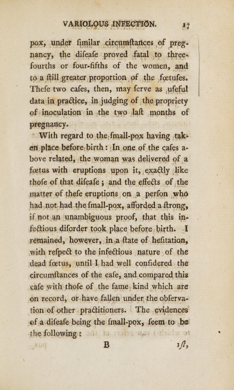 * ^ O '■ vjF ¥> V . J i <_i <L V pox, under fimllar circumftaiices of preg¬ nancy, the difeafe proved fatal to three- fourths or four-fifths of the women, and to a (till greater proportion of the fcetufes. Thefe two cafes, then, may ferve as ufeful data in pra&ice, in judging of the propriety of inoculation in the two laft months of « V V g . i _ J * - t r-’ -•'»«# * % A .t- * • J XI 5. • V • pregnancy. With regard to the fmall-pox having tak¬ en place before birth: In one of the cafes a- bove related, the woman was delivered of a foetus with eruptions upon it, exactly like thofe of that difeafe t and the effe&s of the * matter of thefe eruptions on a perfon who had not had the fmall-pox, afforded a ftrong, if not an unambiguous proof, that this in* fe&ious diforder took place before birth. I remained, however, in a ftate of hefitation, with refpect to the infe&ious nature of the dead foetus, until I had well confidered the circumftances of the cafe, and compared this cafe with thofe of the fame kind which are on record, or have fallen under the obferva- tion of other pra&itioners. The evidences of a difeafe being the fmall-pox, feem to be the following: \ B