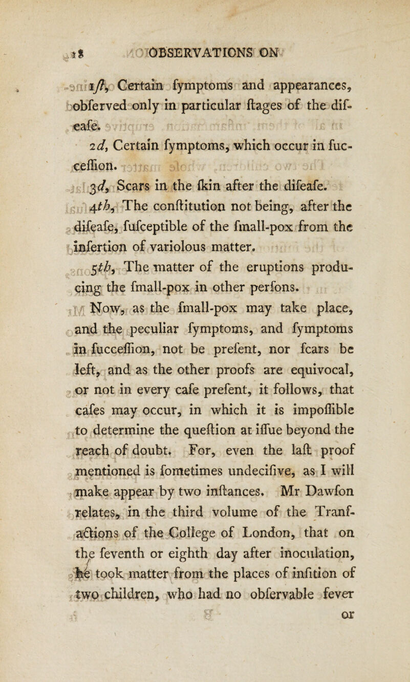 iy?, Certain fymptoms and appearances, obferved only in particular flages of the dif- . cafe, sv.dc;: * 2dy Certain fymptoms, which occur in fuc~ ceffion. 3 c/, Scars in the (kin after the difeafe. 4th. The conftitution not being, after the difeafe, fufceptible of the fmall-pox from the Infertion of variolous matter. 5^, The matter of the eruptions produ¬ cing the fmall-pox in other perfons. Now, as the fmall-pox may take place, and the peculiar fymptoms, and fymptoms in fucceffion, not be prelent, nor fears be left, and as the other proofs are equivocal, or not in every cafe prefent, it follows, that cafes may occur, in which it is impoffible to determine the queftion at ilfue beyond the reach of doubt. For, even the lafl proof mentioned is fometimes undecifive, as I will make appear by two inftances. Mr Dawfon relates, in the third volume of the Tranf- aftions of the College of London, that on the feventh or eighth day after inoculation, hd took matter from the places of infition of two children, who had no obfervable fever or